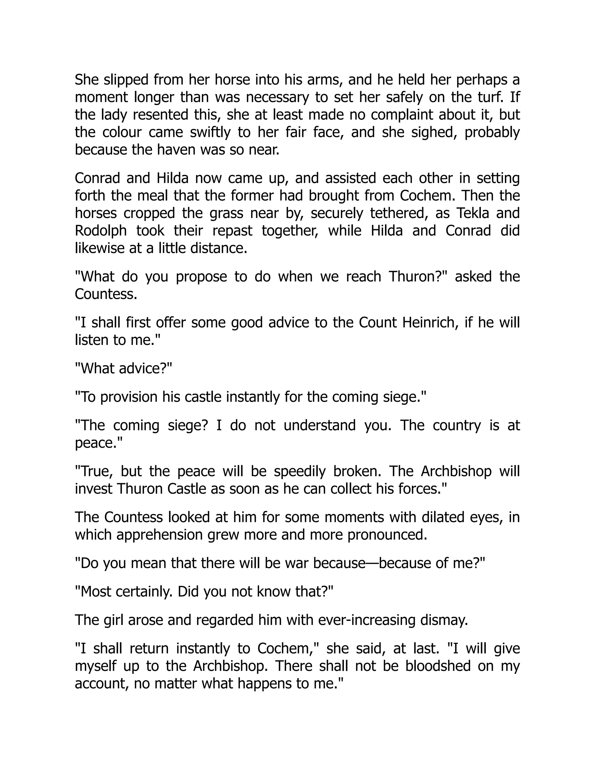 She slipped from her horse into his arms, and he held her perhaps a
moment longer than was necessary to set her safely on the turf. If
the lady resented this, she at least made no complaint about it, but
the colour came swiftly to her fair face, and she sighed, probably
because the haven was so near.
Conrad and Hilda now came up, and assisted each other in setting
forth the meal that the former had brought from Cochem. Then the
horses cropped the grass near by, securely tethered, as Tekla and
Rodolph took their repast together, while Hilda and Conrad did
likewise at a little distance.
What do you propose to do when we reach Thuron? asked the
Countess.
I shall first offer some good advice to the Count Heinrich, if he will
listen to me.
What advice?
To provision his castle instantly for the coming siege.
The coming siege? I do not understand you. The country is at
peace.
True, but the peace will be speedily broken. The Archbishop will
invest Thuron Castle as soon as he can collect his forces.
The Countess looked at him for some moments with dilated eyes, in
which apprehension grew more and more pronounced.
Do you mean that there will be war because—because of me?
Most certainly. Did you not know that?
The girl arose and regarded him with ever-increasing dismay.
I shall return instantly to Cochem, she said, at last. I will give
myself up to the Archbishop. There shall not be bloodshed on my
account, no matter what happens to me.
 