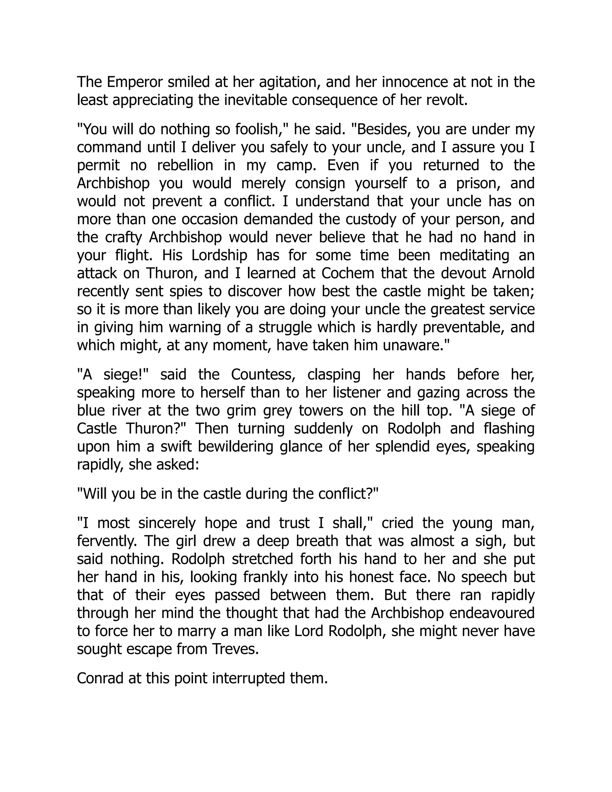The Emperor smiled at her agitation, and her innocence at not in the
least appreciating the inevitable consequence of her revolt.
You will do nothing so foolish, he said. Besides, you are under my
command until I deliver you safely to your uncle, and I assure you I
permit no rebellion in my camp. Even if you returned to the
Archbishop you would merely consign yourself to a prison, and
would not prevent a conflict. I understand that your uncle has on
more than one occasion demanded the custody of your person, and
the crafty Archbishop would never believe that he had no hand in
your flight. His Lordship has for some time been meditating an
attack on Thuron, and I learned at Cochem that the devout Arnold
recently sent spies to discover how best the castle might be taken;
so it is more than likely you are doing your uncle the greatest service
in giving him warning of a struggle which is hardly preventable, and
which might, at any moment, have taken him unaware.
A siege! said the Countess, clasping her hands before her,
speaking more to herself than to her listener and gazing across the
blue river at the two grim grey towers on the hill top. A siege of
Castle Thuron? Then turning suddenly on Rodolph and flashing
upon him a swift bewildering glance of her splendid eyes, speaking
rapidly, she asked:
Will you be in the castle during the conflict?
I most sincerely hope and trust I shall, cried the young man,
fervently. The girl drew a deep breath that was almost a sigh, but
said nothing. Rodolph stretched forth his hand to her and she put
her hand in his, looking frankly into his honest face. No speech but
that of their eyes passed between them. But there ran rapidly
through her mind the thought that had the Archbishop endeavoured
to force her to marry a man like Lord Rodolph, she might never have
sought escape from Treves.
Conrad at this point interrupted them.
 