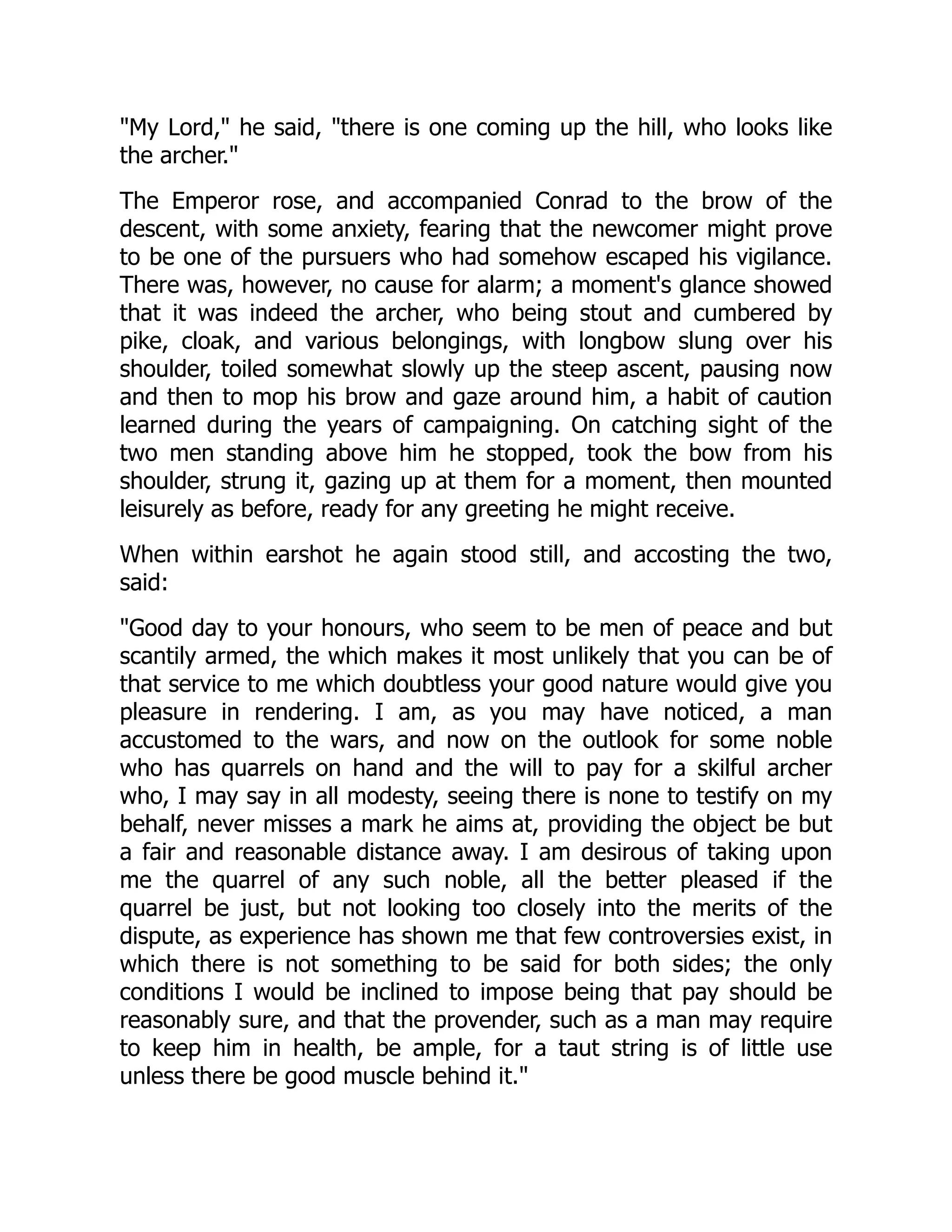 My Lord, he said, there is one coming up the hill, who looks like
the archer.
The Emperor rose, and accompanied Conrad to the brow of the
descent, with some anxiety, fearing that the newcomer might prove
to be one of the pursuers who had somehow escaped his vigilance.
There was, however, no cause for alarm; a moment's glance showed
that it was indeed the archer, who being stout and cumbered by
pike, cloak, and various belongings, with longbow slung over his
shoulder, toiled somewhat slowly up the steep ascent, pausing now
and then to mop his brow and gaze around him, a habit of caution
learned during the years of campaigning. On catching sight of the
two men standing above him he stopped, took the bow from his
shoulder, strung it, gazing up at them for a moment, then mounted
leisurely as before, ready for any greeting he might receive.
When within earshot he again stood still, and accosting the two,
said:
Good day to your honours, who seem to be men of peace and but
scantily armed, the which makes it most unlikely that you can be of
that service to me which doubtless your good nature would give you
pleasure in rendering. I am, as you may have noticed, a man
accustomed to the wars, and now on the outlook for some noble
who has quarrels on hand and the will to pay for a skilful archer
who, I may say in all modesty, seeing there is none to testify on my
behalf, never misses a mark he aims at, providing the object be but
a fair and reasonable distance away. I am desirous of taking upon
me the quarrel of any such noble, all the better pleased if the
quarrel be just, but not looking too closely into the merits of the
dispute, as experience has shown me that few controversies exist, in
which there is not something to be said for both sides; the only
conditions I would be inclined to impose being that pay should be
reasonably sure, and that the provender, such as a man may require
to keep him in health, be ample, for a taut string is of little use
unless there be good muscle behind it.
 