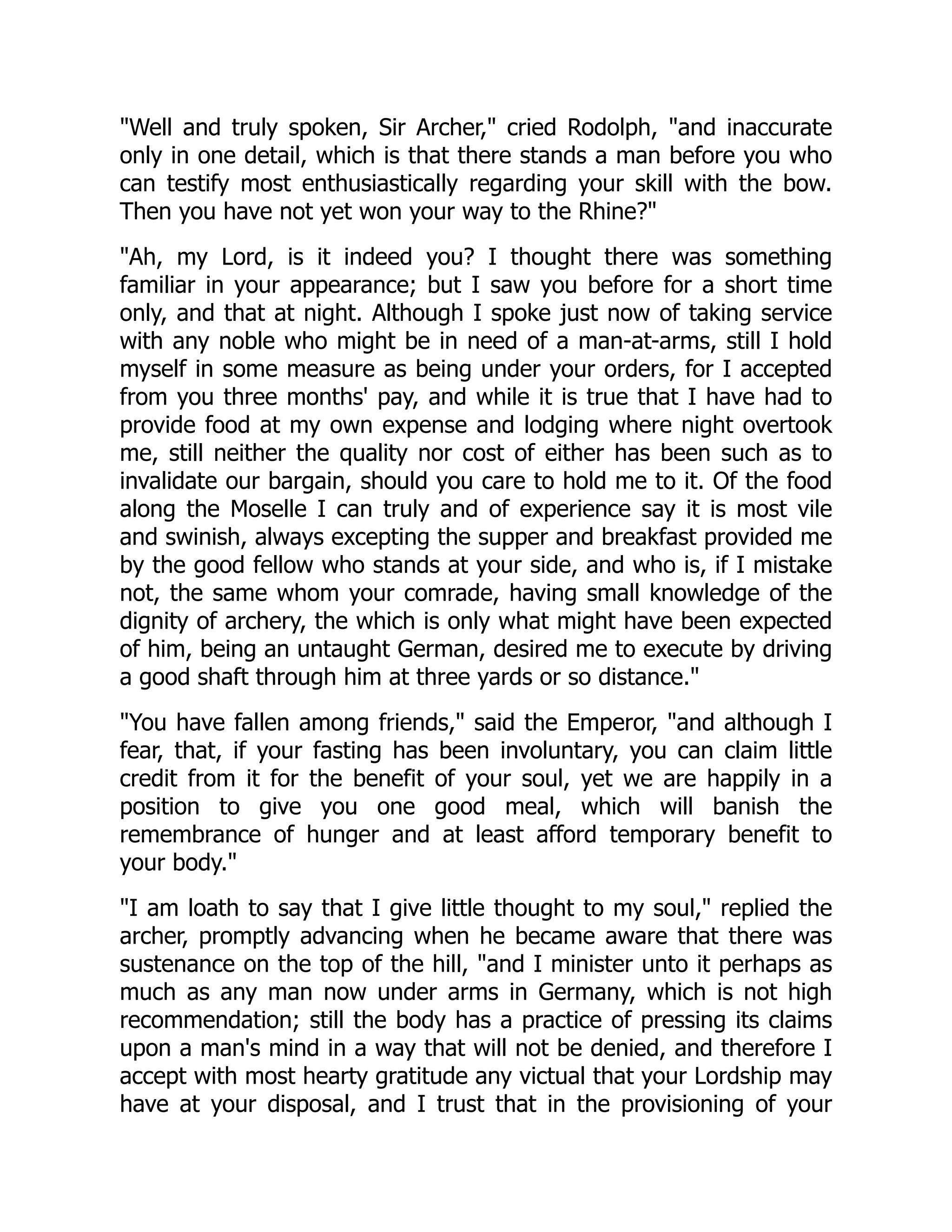 Well and truly spoken, Sir Archer, cried Rodolph, and inaccurate
only in one detail, which is that there stands a man before you who
can testify most enthusiastically regarding your skill with the bow.
Then you have not yet won your way to the Rhine?
Ah, my Lord, is it indeed you? I thought there was something
familiar in your appearance; but I saw you before for a short time
only, and that at night. Although I spoke just now of taking service
with any noble who might be in need of a man-at-arms, still I hold
myself in some measure as being under your orders, for I accepted
from you three months' pay, and while it is true that I have had to
provide food at my own expense and lodging where night overtook
me, still neither the quality nor cost of either has been such as to
invalidate our bargain, should you care to hold me to it. Of the food
along the Moselle I can truly and of experience say it is most vile
and swinish, always excepting the supper and breakfast provided me
by the good fellow who stands at your side, and who is, if I mistake
not, the same whom your comrade, having small knowledge of the
dignity of archery, the which is only what might have been expected
of him, being an untaught German, desired me to execute by driving
a good shaft through him at three yards or so distance.
You have fallen among friends, said the Emperor, and although I
fear, that, if your fasting has been involuntary, you can claim little
credit from it for the benefit of your soul, yet we are happily in a
position to give you one good meal, which will banish the
remembrance of hunger and at least afford temporary benefit to
your body.
I am loath to say that I give little thought to my soul, replied the
archer, promptly advancing when he became aware that there was
sustenance on the top of the hill, and I minister unto it perhaps as
much as any man now under arms in Germany, which is not high
recommendation; still the body has a practice of pressing its claims
upon a man's mind in a way that will not be denied, and therefore I
accept with most hearty gratitude any victual that your Lordship may
have at your disposal, and I trust that in the provisioning of your
 