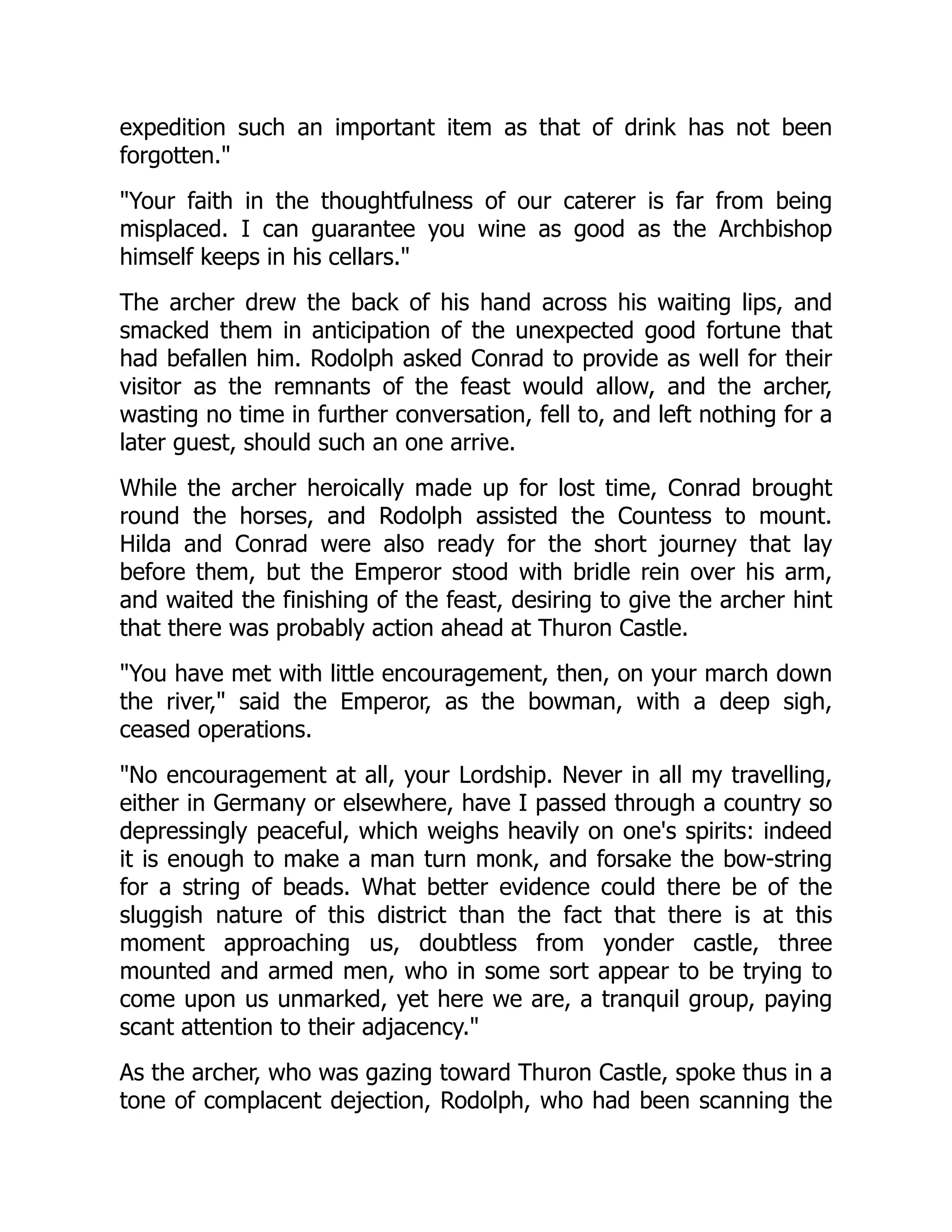 expedition such an important item as that of drink has not been
forgotten.
Your faith in the thoughtfulness of our caterer is far from being
misplaced. I can guarantee you wine as good as the Archbishop
himself keeps in his cellars.
The archer drew the back of his hand across his waiting lips, and
smacked them in anticipation of the unexpected good fortune that
had befallen him. Rodolph asked Conrad to provide as well for their
visitor as the remnants of the feast would allow, and the archer,
wasting no time in further conversation, fell to, and left nothing for a
later guest, should such an one arrive.
While the archer heroically made up for lost time, Conrad brought
round the horses, and Rodolph assisted the Countess to mount.
Hilda and Conrad were also ready for the short journey that lay
before them, but the Emperor stood with bridle rein over his arm,
and waited the finishing of the feast, desiring to give the archer hint
that there was probably action ahead at Thuron Castle.
You have met with little encouragement, then, on your march down
the river, said the Emperor, as the bowman, with a deep sigh,
ceased operations.
No encouragement at all, your Lordship. Never in all my travelling,
either in Germany or elsewhere, have I passed through a country so
depressingly peaceful, which weighs heavily on one's spirits: indeed
it is enough to make a man turn monk, and forsake the bow-string
for a string of beads. What better evidence could there be of the
sluggish nature of this district than the fact that there is at this
moment approaching us, doubtless from yonder castle, three
mounted and armed men, who in some sort appear to be trying to
come upon us unmarked, yet here we are, a tranquil group, paying
scant attention to their adjacency.
As the archer, who was gazing toward Thuron Castle, spoke thus in a
tone of complacent dejection, Rodolph, who had been scanning the
 