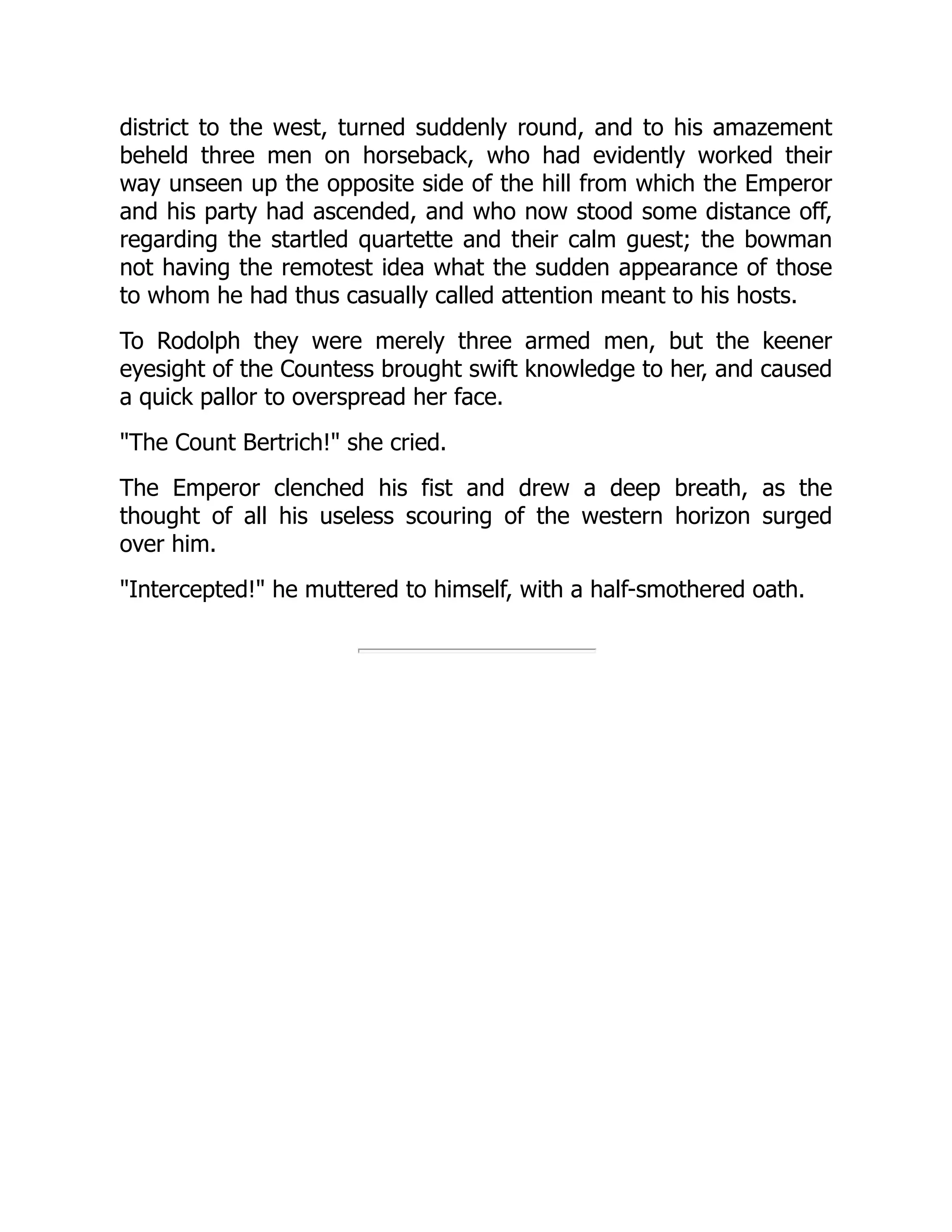 district to the west, turned suddenly round, and to his amazement
beheld three men on horseback, who had evidently worked their
way unseen up the opposite side of the hill from which the Emperor
and his party had ascended, and who now stood some distance off,
regarding the startled quartette and their calm guest; the bowman
not having the remotest idea what the sudden appearance of those
to whom he had thus casually called attention meant to his hosts.
To Rodolph they were merely three armed men, but the keener
eyesight of the Countess brought swift knowledge to her, and caused
a quick pallor to overspread her face.
The Count Bertrich! she cried.
The Emperor clenched his fist and drew a deep breath, as the
thought of all his useless scouring of the western horizon surged
over him.
Intercepted! he muttered to himself, with a half-smothered oath.
 