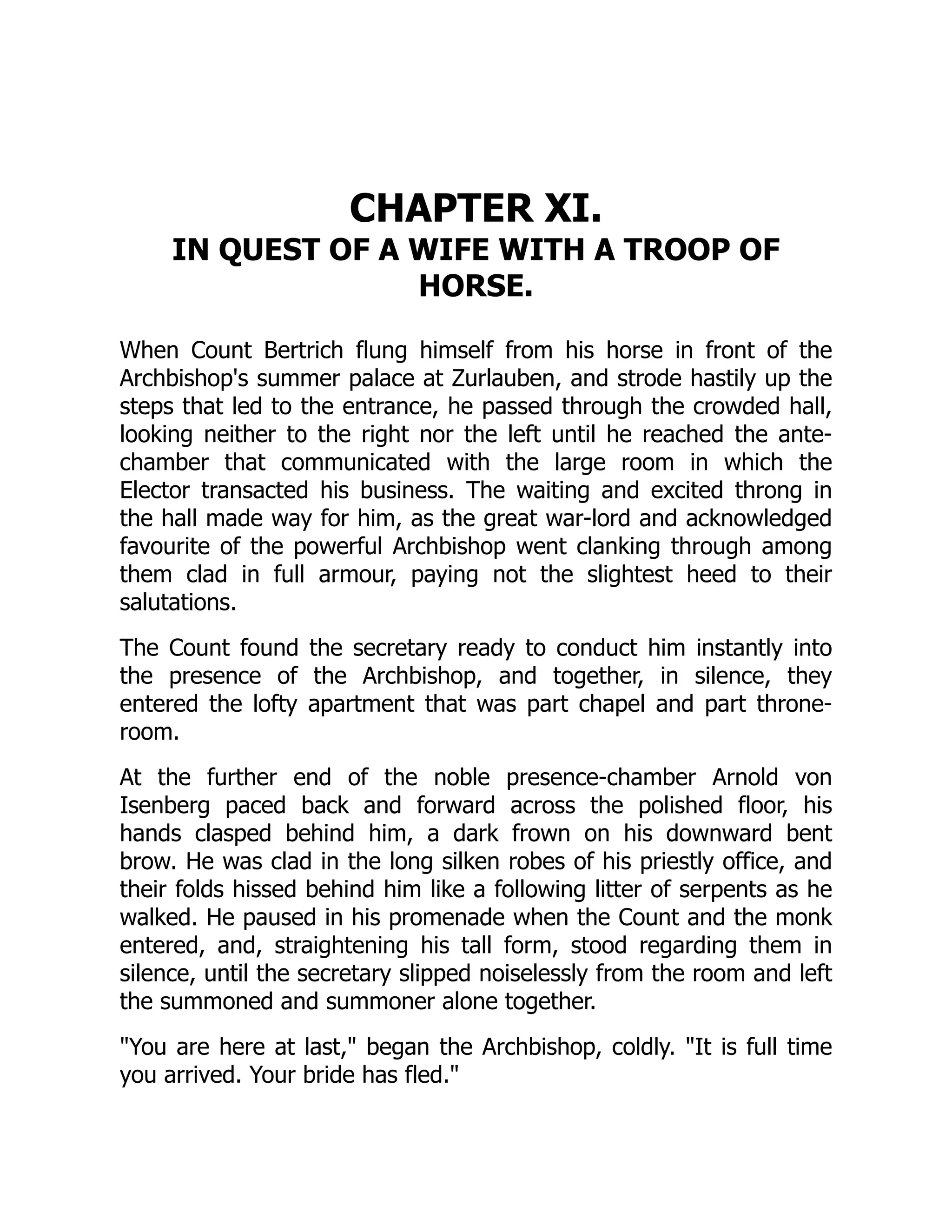 CHAPTER XI.
IN QUEST OF A WIFE WITH A TROOP OF
HORSE.
When Count Bertrich flung himself from his horse in front of the
Archbishop's summer palace at Zurlauben, and strode hastily up the
steps that led to the entrance, he passed through the crowded hall,
looking neither to the right nor the left until he reached the ante-
chamber that communicated with the large room in which the
Elector transacted his business. The waiting and excited throng in
the hall made way for him, as the great war-lord and acknowledged
favourite of the powerful Archbishop went clanking through among
them clad in full armour, paying not the slightest heed to their
salutations.
The Count found the secretary ready to conduct him instantly into
the presence of the Archbishop, and together, in silence, they
entered the lofty apartment that was part chapel and part throne-
room.
At the further end of the noble presence-chamber Arnold von
Isenberg paced back and forward across the polished floor, his
hands clasped behind him, a dark frown on his downward bent
brow. He was clad in the long silken robes of his priestly office, and
their folds hissed behind him like a following litter of serpents as he
walked. He paused in his promenade when the Count and the monk
entered, and, straightening his tall form, stood regarding them in
silence, until the secretary slipped noiselessly from the room and left
the summoned and summoner alone together.
You are here at last, began the Archbishop, coldly. It is full time
you arrived. Your bride has fled.
 