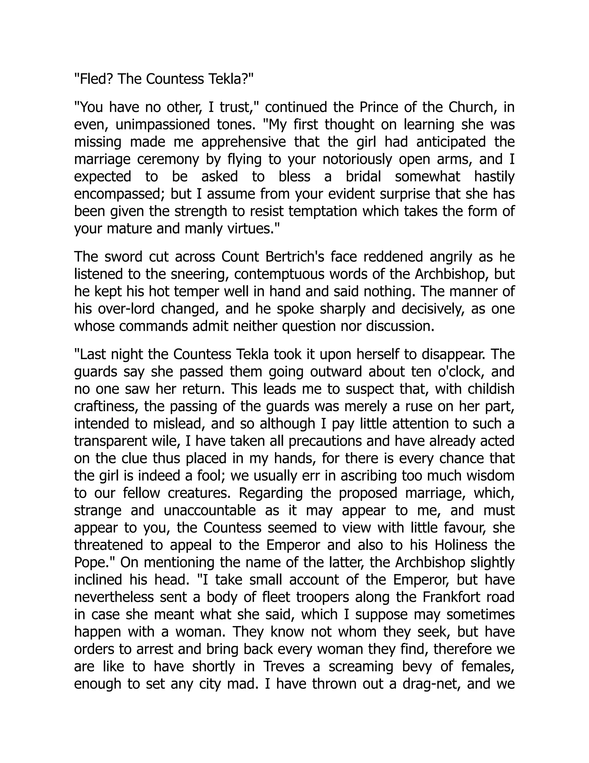Fled? The Countess Tekla?
You have no other, I trust, continued the Prince of the Church, in
even, unimpassioned tones. My first thought on learning she was
missing made me apprehensive that the girl had anticipated the
marriage ceremony by flying to your notoriously open arms, and I
expected to be asked to bless a bridal somewhat hastily
encompassed; but I assume from your evident surprise that she has
been given the strength to resist temptation which takes the form of
your mature and manly virtues.
The sword cut across Count Bertrich's face reddened angrily as he
listened to the sneering, contemptuous words of the Archbishop, but
he kept his hot temper well in hand and said nothing. The manner of
his over-lord changed, and he spoke sharply and decisively, as one
whose commands admit neither question nor discussion.
Last night the Countess Tekla took it upon herself to disappear. The
guards say she passed them going outward about ten o'clock, and
no one saw her return. This leads me to suspect that, with childish
craftiness, the passing of the guards was merely a ruse on her part,
intended to mislead, and so although I pay little attention to such a
transparent wile, I have taken all precautions and have already acted
on the clue thus placed in my hands, for there is every chance that
the girl is indeed a fool; we usually err in ascribing too much wisdom
to our fellow creatures. Regarding the proposed marriage, which,
strange and unaccountable as it may appear to me, and must
appear to you, the Countess seemed to view with little favour, she
threatened to appeal to the Emperor and also to his Holiness the
Pope. On mentioning the name of the latter, the Archbishop slightly
inclined his head. I take small account of the Emperor, but have
nevertheless sent a body of fleet troopers along the Frankfort road
in case she meant what she said, which I suppose may sometimes
happen with a woman. They know not whom they seek, but have
orders to arrest and bring back every woman they find, therefore we
are like to have shortly in Treves a screaming bevy of females,
enough to set any city mad. I have thrown out a drag-net, and we
 