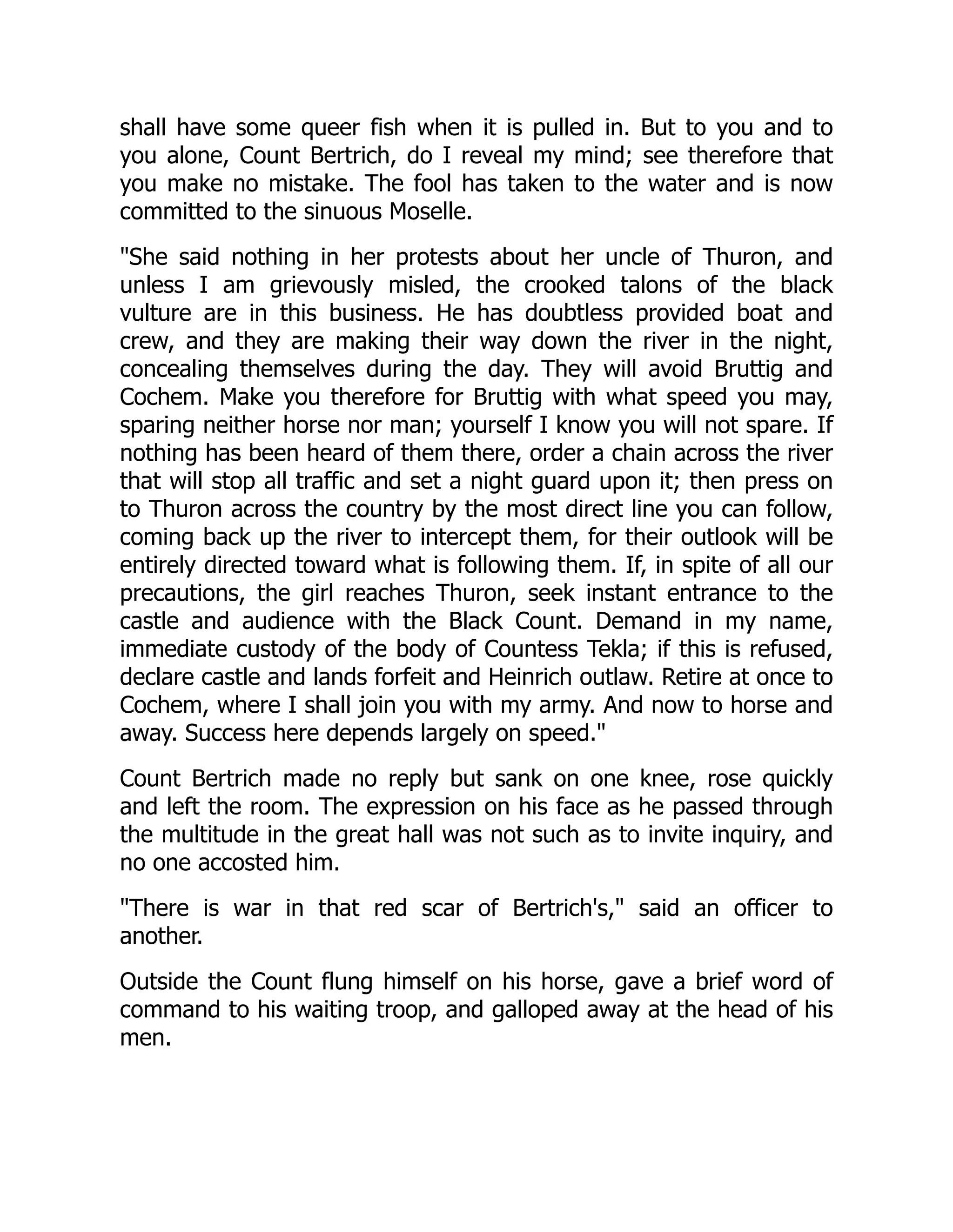 shall have some queer fish when it is pulled in. But to you and to
you alone, Count Bertrich, do I reveal my mind; see therefore that
you make no mistake. The fool has taken to the water and is now
committed to the sinuous Moselle.
She said nothing in her protests about her uncle of Thuron, and
unless I am grievously misled, the crooked talons of the black
vulture are in this business. He has doubtless provided boat and
crew, and they are making their way down the river in the night,
concealing themselves during the day. They will avoid Bruttig and
Cochem. Make you therefore for Bruttig with what speed you may,
sparing neither horse nor man; yourself I know you will not spare. If
nothing has been heard of them there, order a chain across the river
that will stop all traffic and set a night guard upon it; then press on
to Thuron across the country by the most direct line you can follow,
coming back up the river to intercept them, for their outlook will be
entirely directed toward what is following them. If, in spite of all our
precautions, the girl reaches Thuron, seek instant entrance to the
castle and audience with the Black Count. Demand in my name,
immediate custody of the body of Countess Tekla; if this is refused,
declare castle and lands forfeit and Heinrich outlaw. Retire at once to
Cochem, where I shall join you with my army. And now to horse and
away. Success here depends largely on speed.
Count Bertrich made no reply but sank on one knee, rose quickly
and left the room. The expression on his face as he passed through
the multitude in the great hall was not such as to invite inquiry, and
no one accosted him.
There is war in that red scar of Bertrich's, said an officer to
another.
Outside the Count flung himself on his horse, gave a brief word of
command to his waiting troop, and galloped away at the head of his
men.
 