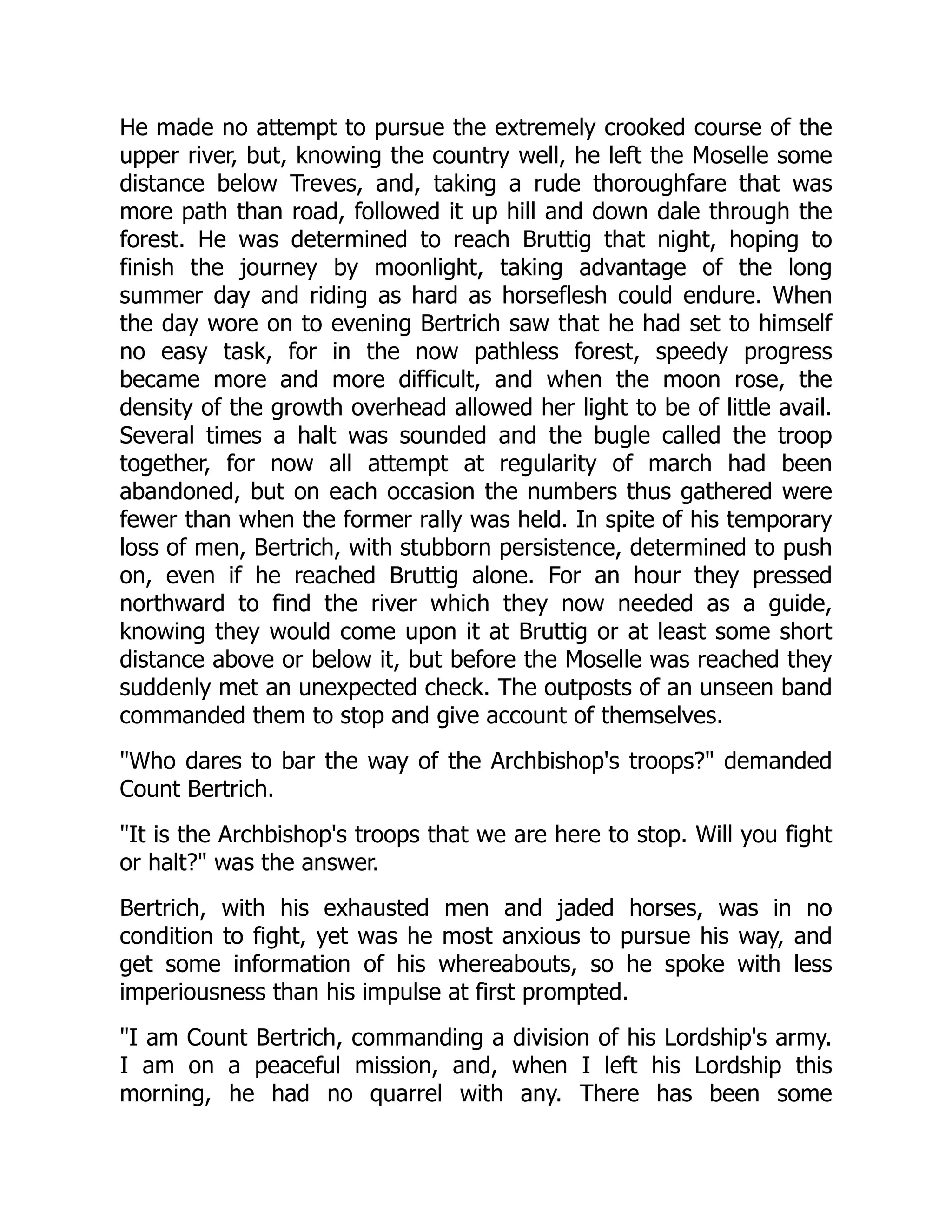He made no attempt to pursue the extremely crooked course of the
upper river, but, knowing the country well, he left the Moselle some
distance below Treves, and, taking a rude thoroughfare that was
more path than road, followed it up hill and down dale through the
forest. He was determined to reach Bruttig that night, hoping to
finish the journey by moonlight, taking advantage of the long
summer day and riding as hard as horseflesh could endure. When
the day wore on to evening Bertrich saw that he had set to himself
no easy task, for in the now pathless forest, speedy progress
became more and more difficult, and when the moon rose, the
density of the growth overhead allowed her light to be of little avail.
Several times a halt was sounded and the bugle called the troop
together, for now all attempt at regularity of march had been
abandoned, but on each occasion the numbers thus gathered were
fewer than when the former rally was held. In spite of his temporary
loss of men, Bertrich, with stubborn persistence, determined to push
on, even if he reached Bruttig alone. For an hour they pressed
northward to find the river which they now needed as a guide,
knowing they would come upon it at Bruttig or at least some short
distance above or below it, but before the Moselle was reached they
suddenly met an unexpected check. The outposts of an unseen band
commanded them to stop and give account of themselves.
Who dares to bar the way of the Archbishop's troops? demanded
Count Bertrich.
It is the Archbishop's troops that we are here to stop. Will you fight
or halt? was the answer.
Bertrich, with his exhausted men and jaded horses, was in no
condition to fight, yet was he most anxious to pursue his way, and
get some information of his whereabouts, so he spoke with less
imperiousness than his impulse at first prompted.
I am Count Bertrich, commanding a division of his Lordship's army.
I am on a peaceful mission, and, when I left his Lordship this
morning, he had no quarrel with any. There has been some
 