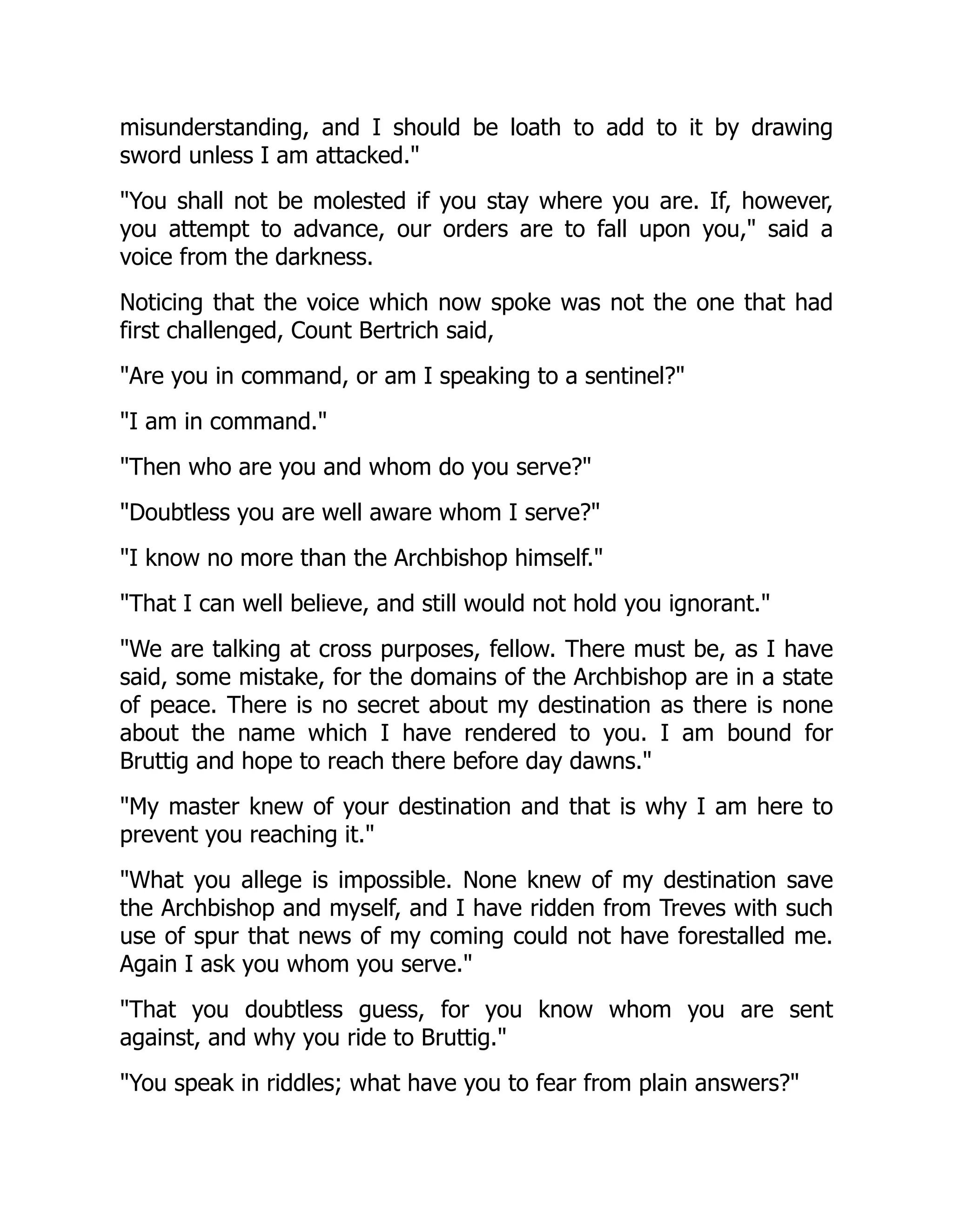 misunderstanding, and I should be loath to add to it by drawing
sword unless I am attacked.
You shall not be molested if you stay where you are. If, however,
you attempt to advance, our orders are to fall upon you, said a
voice from the darkness.
Noticing that the voice which now spoke was not the one that had
first challenged, Count Bertrich said,
Are you in command, or am I speaking to a sentinel?
I am in command.
Then who are you and whom do you serve?
Doubtless you are well aware whom I serve?
I know no more than the Archbishop himself.
That I can well believe, and still would not hold you ignorant.
We are talking at cross purposes, fellow. There must be, as I have
said, some mistake, for the domains of the Archbishop are in a state
of peace. There is no secret about my destination as there is none
about the name which I have rendered to you. I am bound for
Bruttig and hope to reach there before day dawns.
My master knew of your destination and that is why I am here to
prevent you reaching it.
What you allege is impossible. None knew of my destination save
the Archbishop and myself, and I have ridden from Treves with such
use of spur that news of my coming could not have forestalled me.
Again I ask you whom you serve.
That you doubtless guess, for you know whom you are sent
against, and why you ride to Bruttig.
You speak in riddles; what have you to fear from plain answers?
 