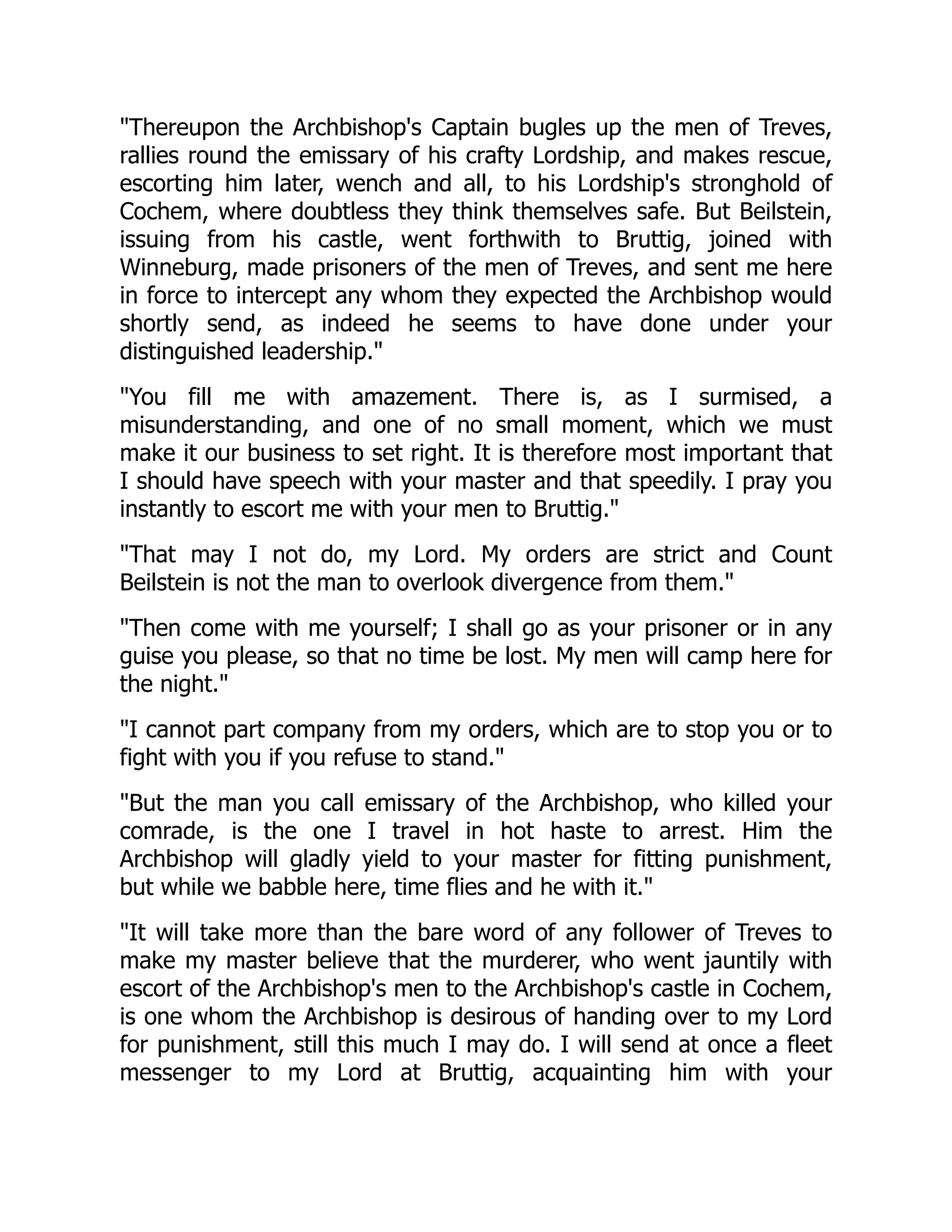 Thereupon the Archbishop's Captain bugles up the men of Treves,
rallies round the emissary of his crafty Lordship, and makes rescue,
escorting him later, wench and all, to his Lordship's stronghold of
Cochem, where doubtless they think themselves safe. But Beilstein,
issuing from his castle, went forthwith to Bruttig, joined with
Winneburg, made prisoners of the men of Treves, and sent me here
in force to intercept any whom they expected the Archbishop would
shortly send, as indeed he seems to have done under your
distinguished leadership.
You fill me with amazement. There is, as I surmised, a
misunderstanding, and one of no small moment, which we must
make it our business to set right. It is therefore most important that
I should have speech with your master and that speedily. I pray you
instantly to escort me with your men to Bruttig.
That may I not do, my Lord. My orders are strict and Count
Beilstein is not the man to overlook divergence from them.
Then come with me yourself; I shall go as your prisoner or in any
guise you please, so that no time be lost. My men will camp here for
the night.
I cannot part company from my orders, which are to stop you or to
fight with you if you refuse to stand.
But the man you call emissary of the Archbishop, who killed your
comrade, is the one I travel in hot haste to arrest. Him the
Archbishop will gladly yield to your master for fitting punishment,
but while we babble here, time flies and he with it.
It will take more than the bare word of any follower of Treves to
make my master believe that the murderer, who went jauntily with
escort of the Archbishop's men to the Archbishop's castle in Cochem,
is one whom the Archbishop is desirous of handing over to my Lord
for punishment, still this much I may do. I will send at once a fleet
messenger to my Lord at Bruttig, acquainting him with your
 