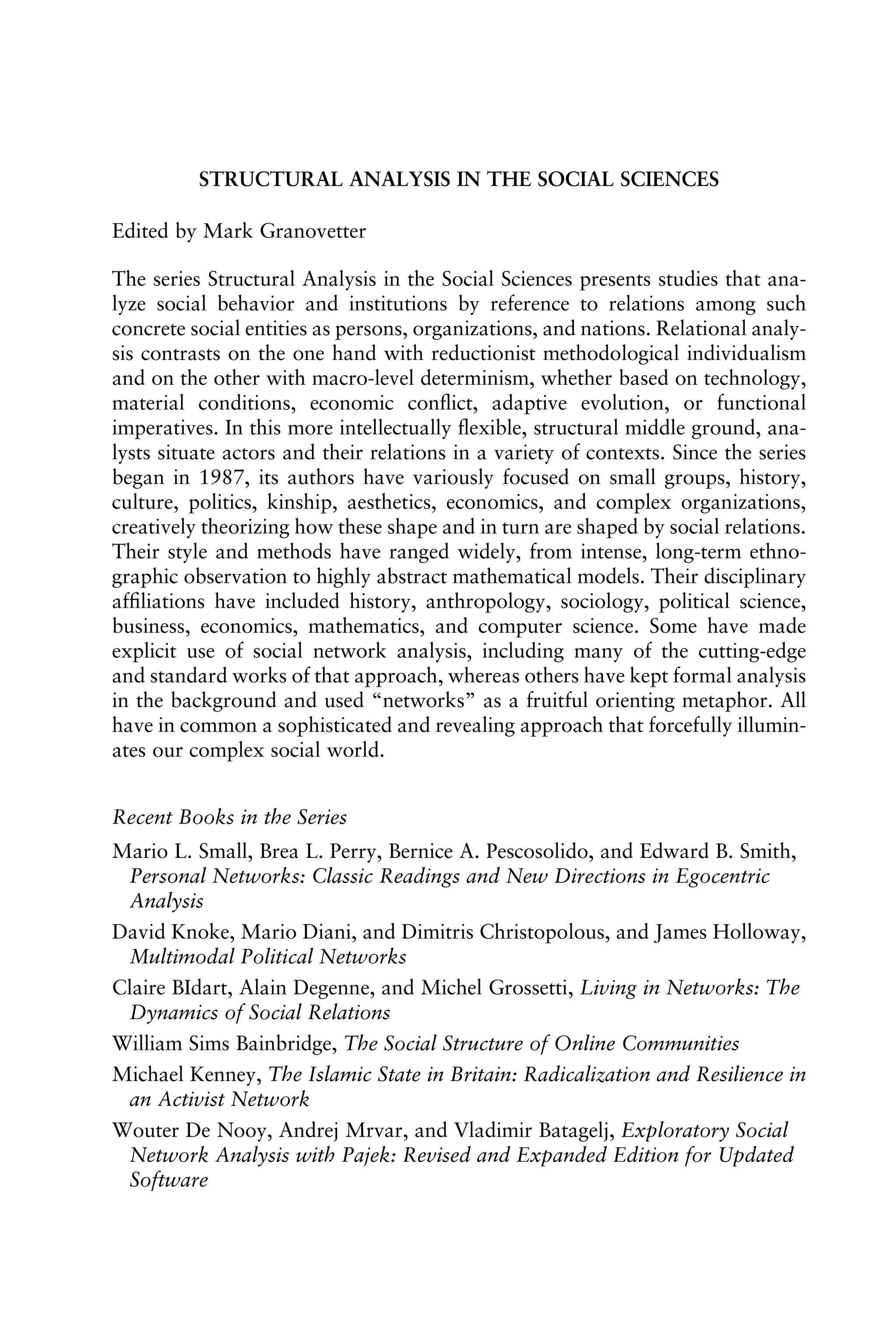 STRUCTURAL ANALYSIS IN THE SOCIAL SCIENCES
Edited by Mark Granovetter
The series Structural Analysis in the Social Sciences presents studies that ana-
lyze social behavior and institutions by reference to relations among such
concrete social entities as persons, organizations, and nations. Relational analy-
sis contrasts on the one hand with reductionist methodological individualism
and on the other with macro-level determinism, whether based on technology,
material conditions, economic conﬂict, adaptive evolution, or functional
imperatives. In this more intellectually ﬂexible, structural middle ground, ana-
lysts situate actors and their relations in a variety of contexts. Since the series
began in 1987, its authors have variously focused on small groups, history,
culture, politics, kinship, aesthetics, economics, and complex organizations,
creatively theorizing how these shape and in turn are shaped by social relations.
Their style and methods have ranged widely, from intense, long-term ethno-
graphic observation to highly abstract mathematical models. Their disciplinary
afﬁliations have included history, anthropology, sociology, political science,
business, economics, mathematics, and computer science. Some have made
explicit use of social network analysis, including many of the cutting-edge
and standard works of that approach, whereas others have kept formal analysis
in the background and used “networks” as a fruitful orienting metaphor. All
have in common a sophisticated and revealing approach that forcefully illumin-
ates our complex social world.
Recent Books in the Series
Mario L. Small, Brea L. Perry, Bernice A. Pescosolido, and Edward B. Smith,
Personal Networks: Classic Readings and New Directions in Egocentric
Analysis
David Knoke, Mario Diani, and Dimitris Christopolous, and James Holloway,
Multimodal Political Networks
Claire BIdart, Alain Degenne, and Michel Grossetti, Living in Networks: The
Dynamics of Social Relations
William Sims Bainbridge, The Social Structure of Online Communities
Michael Kenney, The Islamic State in Britain: Radicalization and Resilience in
an Activist Network
Wouter De Nooy, Andrej Mrvar, and Vladimir Batagelj, Exploratory Social
Network Analysis with Pajek: Revised and Expanded Edition for Updated
Software
 