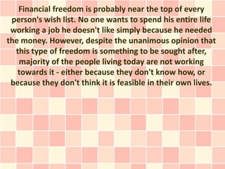 Financial freedom is probably near the top of every
 person's wish list. No one wants to spend his entire life
 working a job he doesn't like simply because he needed
the money. However, despite the unanimous opinion that
  this type of freedom is something to be sought after,
   majority of the people living today are not working
   towards it - either because they don't know how, or
 because they don't think it is feasible in their own lives.
 