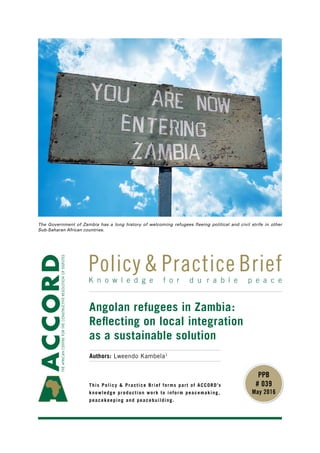 This Policy & Practice Brief forms part of ACCORD’s
knowledge production work to inform peacemaking,
peacekeeping and peacebuilding.
K n o w l e d g e f o r d u r a b l e p e a c e
Policy & Practice Brief
PPB
# 039
May 2016
The Government of Zambia has a long history of welcoming refugees fleeing political and civil strife in other
Sub-Saharan African countries.
Angolan refugees in Zambia:
Reflecting on local integration
as a sustainable solution
Authors: Lweendo Kambela1
 
