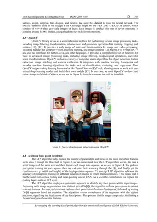 Int J Reconfigurable & Embedded Syst ISSN: 2089-4864 
Leveraging the learning focal point algorithm for emotional intelligence (Salah Eddine Mansour)
769
sadness, anger, surprise, fear, disgust, and neutral. We used this dataset to train the neural network. The
specific database used in the Kaggle FER Challenge might be the FER 2013 (FER2013) dataset, which
consists of 48×48-pixel grayscale images of faces. Each image is labeled with one of seven emotions. It
contains around 35,000 images, categorized into seven different emotions.
2.3. OpenCV
OpenCV library serves as a comprehensive toolbox for performing various image processing tasks,
including image filtering, transformation, enhancement, and geometric operations like resizing, cropping, and
rotation [10], [11]. It provides a wide range of tools and functionalities for image and video processing,
including features for computer vision, machine learning, and image analysis [12]. OpenCV is written in C++
and also has interfaces for Python, Java, and other languages. It provides a comprehensive set of functions for
basic to advanced image processing tasks, including image filtering, morphological operations, and color
space transformations. OpenCV includes a variety of computer vision algorithms for object detection, feature
extraction, image stitching, and camera calibration. It integrates with machine learning frameworks and
includes machine learning algorithms for tasks such as classification, clustering, and regression. Also,
OpenCV supports deep learning frameworks like TensorFlow and PyTorch, allowing users to work with pre-
trained deep learning models and build their own models [13]. In our case, we used OpenCV to detect and
extract images of children’s faces, as we see in Figure 2, from the cameras that will be installed.
Figure 2. Face extraction and detection using OpenCV
2.4. Learning focal point algorithm
The LFP algorithm helps reduce the number of parameters and focus on the most important features
in the data. Through the flowchart in Figure 3, we can understand how the LFP algorithm works. We take a
set of images of the same size and then divide each image into squares, as we see in Figure 4. We perform
perceptron training on each square, then we calculate their accuracy through the (1), and finally get the
coordinates (x, y, width and height) of the high-precision squares. To sum up, LFP algorithm relies on the
accuracy of perceptron training on different squares of images to return their coordinates. This means that it
has the same role as max pooling and mean pooling used in CNN. As a scientific contribution, we replace the
pooling layers with an LFP layer.
The LFP algorithm employs a systematic approach to identify key focal points within input images.
Beginning with image segmentation into distinct parts (Div[i]), the algorithm utilizes perceptrons to extract
relevant features. Accuracy calculations evaluate focal point identification effectiveness, followed by sorting
Div[i] segments based on precision. The algorithm returns coordinates of the segments with the highest
precision, signifying the localization of key focal points. This process distills image complexity, facilitating a
focused analysis of essential features.
 