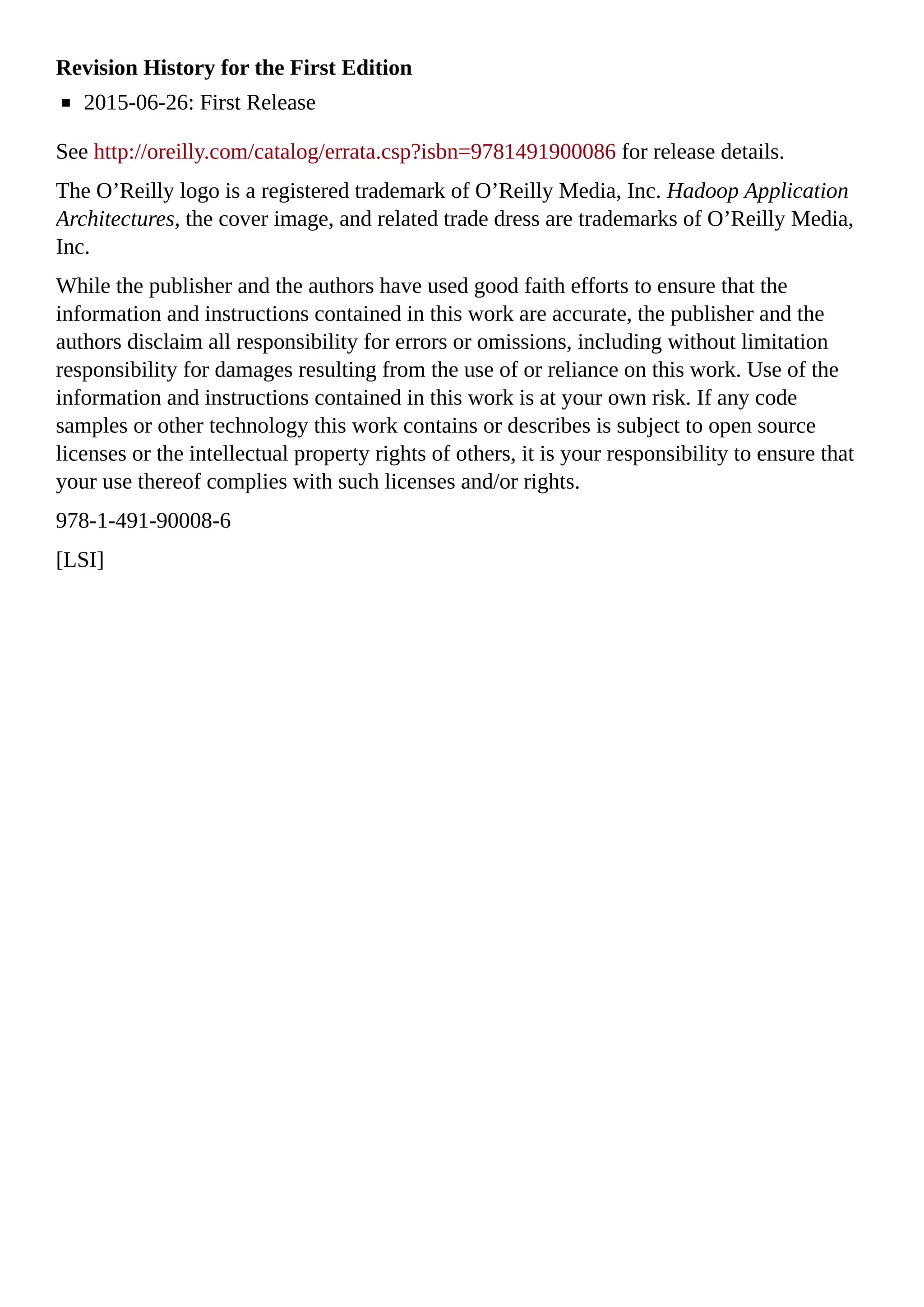 Revision History for the First Edition
2015-06-26: First Release
See http://oreilly.com/catalog/errata.csp?isbn=9781491900086 for release details.
The O’Reilly logo is a registered trademark of O’Reilly Media, Inc. Hadoop Application
Architectures, the cover image, and related trade dress are trademarks of O’Reilly Media,
Inc.
While the publisher and the authors have used good faith efforts to ensure that the
information and instructions contained in this work are accurate, the publisher and the
authors disclaim all responsibility for errors or omissions, including without limitation
responsibility for damages resulting from the use of or reliance on this work. Use of the
information and instructions contained in this work is at your own risk. If any code
samples or other technology this work contains or describes is subject to open source
licenses or the intellectual property rights of others, it is your responsibility to ensure that
your use thereof complies with such licenses and/or rights.
978-1-491-90008-6
[LSI]
 