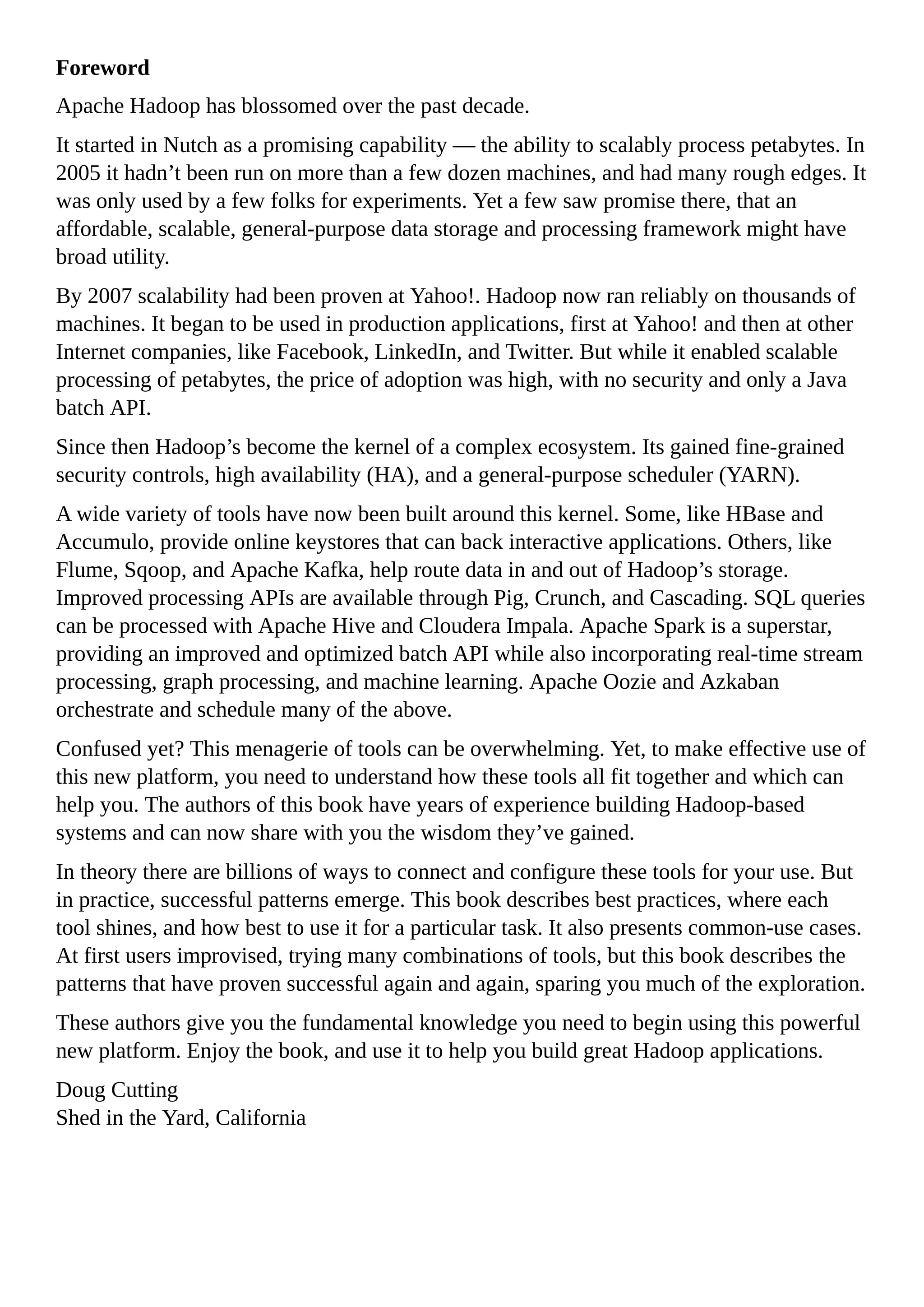 Foreword
Apache Hadoop has blossomed over the past decade.
It started in Nutch as a promising capability — the ability to scalably process petabytes. In
2005 it hadn’t been run on more than a few dozen machines, and had many rough edges. It
was only used by a few folks for experiments. Yet a few saw promise there, that an
affordable, scalable, general-purpose data storage and processing framework might have
broad utility.
By 2007 scalability had been proven at Yahoo!. Hadoop now ran reliably on thousands of
machines. It began to be used in production applications, first at Yahoo! and then at other
Internet companies, like Facebook, LinkedIn, and Twitter. But while it enabled scalable
processing of petabytes, the price of adoption was high, with no security and only a Java
batch API.
Since then Hadoop’s become the kernel of a complex ecosystem. Its gained fine-grained
security controls, high availability (HA), and a general-purpose scheduler (YARN).
A wide variety of tools have now been built around this kernel. Some, like HBase and
Accumulo, provide online keystores that can back interactive applications. Others, like
Flume, Sqoop, and Apache Kafka, help route data in and out of Hadoop’s storage.
Improved processing APIs are available through Pig, Crunch, and Cascading. SQL queries
can be processed with Apache Hive and Cloudera Impala. Apache Spark is a superstar,
providing an improved and optimized batch API while also incorporating real-time stream
processing, graph processing, and machine learning. Apache Oozie and Azkaban
orchestrate and schedule many of the above.
Confused yet? This menagerie of tools can be overwhelming. Yet, to make effective use of
this new platform, you need to understand how these tools all fit together and which can
help you. The authors of this book have years of experience building Hadoop-based
systems and can now share with you the wisdom they’ve gained.
In theory there are billions of ways to connect and configure these tools for your use. But
in practice, successful patterns emerge. This book describes best practices, where each
tool shines, and how best to use it for a particular task. It also presents common-use cases.
At first users improvised, trying many combinations of tools, but this book describes the
patterns that have proven successful again and again, sparing you much of the exploration.
These authors give you the fundamental knowledge you need to begin using this powerful
new platform. Enjoy the book, and use it to help you build great Hadoop applications.
Doug Cutting
Shed in the Yard, California
 