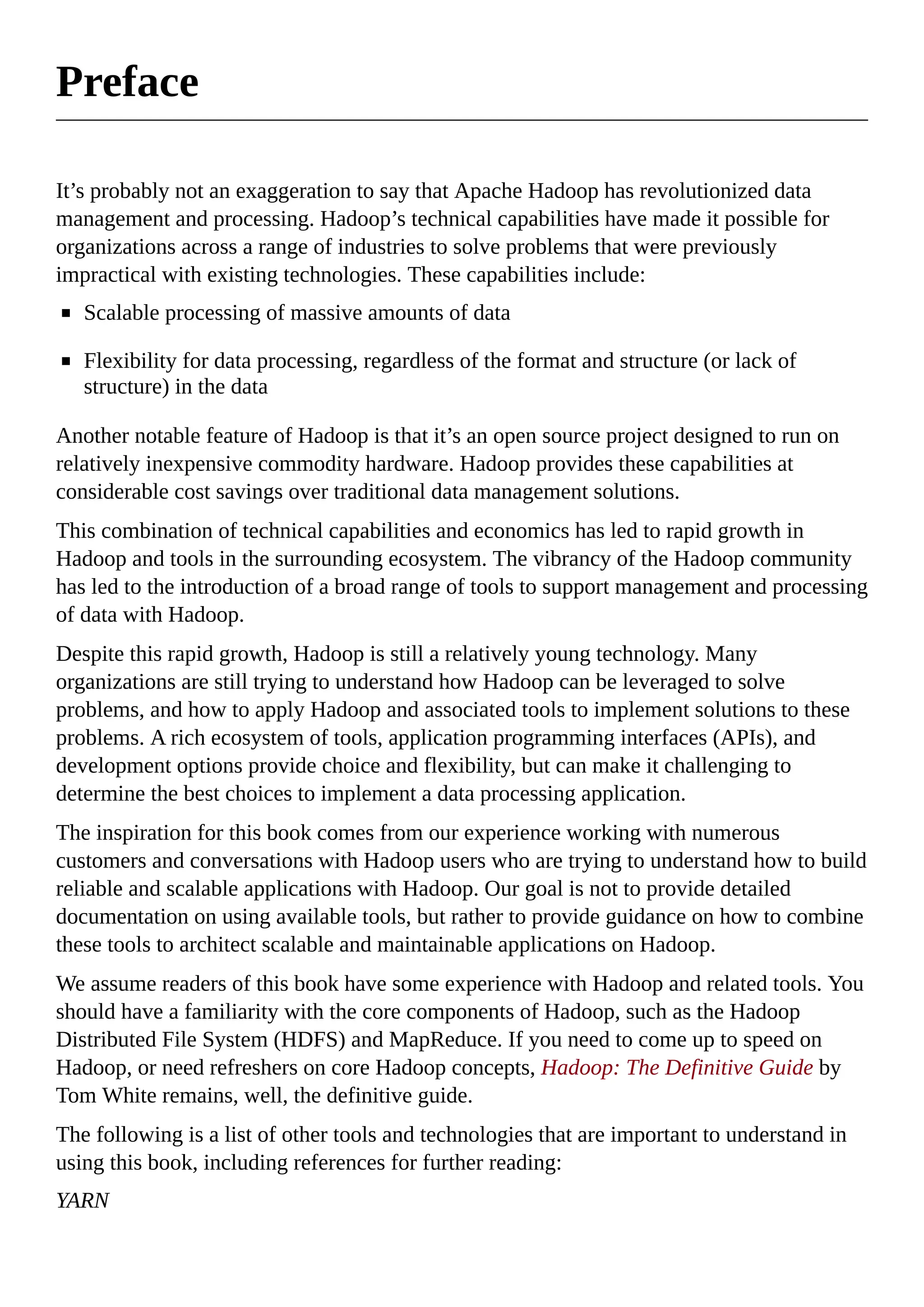 Preface
It’s probably not an exaggeration to say that Apache Hadoop has revolutionized data
management and processing. Hadoop’s technical capabilities have made it possible for
organizations across a range of industries to solve problems that were previously
impractical with existing technologies. These capabilities include:
Scalable processing of massive amounts of data
Flexibility for data processing, regardless of the format and structure (or lack of
structure) in the data
Another notable feature of Hadoop is that it’s an open source project designed to run on
relatively inexpensive commodity hardware. Hadoop provides these capabilities at
considerable cost savings over traditional data management solutions.
This combination of technical capabilities and economics has led to rapid growth in
Hadoop and tools in the surrounding ecosystem. The vibrancy of the Hadoop community
has led to the introduction of a broad range of tools to support management and processing
of data with Hadoop.
Despite this rapid growth, Hadoop is still a relatively young technology. Many
organizations are still trying to understand how Hadoop can be leveraged to solve
problems, and how to apply Hadoop and associated tools to implement solutions to these
problems. A rich ecosystem of tools, application programming interfaces (APIs), and
development options provide choice and flexibility, but can make it challenging to
determine the best choices to implement a data processing application.
The inspiration for this book comes from our experience working with numerous
customers and conversations with Hadoop users who are trying to understand how to build
reliable and scalable applications with Hadoop. Our goal is not to provide detailed
documentation on using available tools, but rather to provide guidance on how to combine
these tools to architect scalable and maintainable applications on Hadoop.
We assume readers of this book have some experience with Hadoop and related tools. You
should have a familiarity with the core components of Hadoop, such as the Hadoop
Distributed File System (HDFS) and MapReduce. If you need to come up to speed on
Hadoop, or need refreshers on core Hadoop concepts, Hadoop: The Definitive Guide by
Tom White remains, well, the definitive guide.
The following is a list of other tools and technologies that are important to understand in
using this book, including references for further reading:
YARN
 