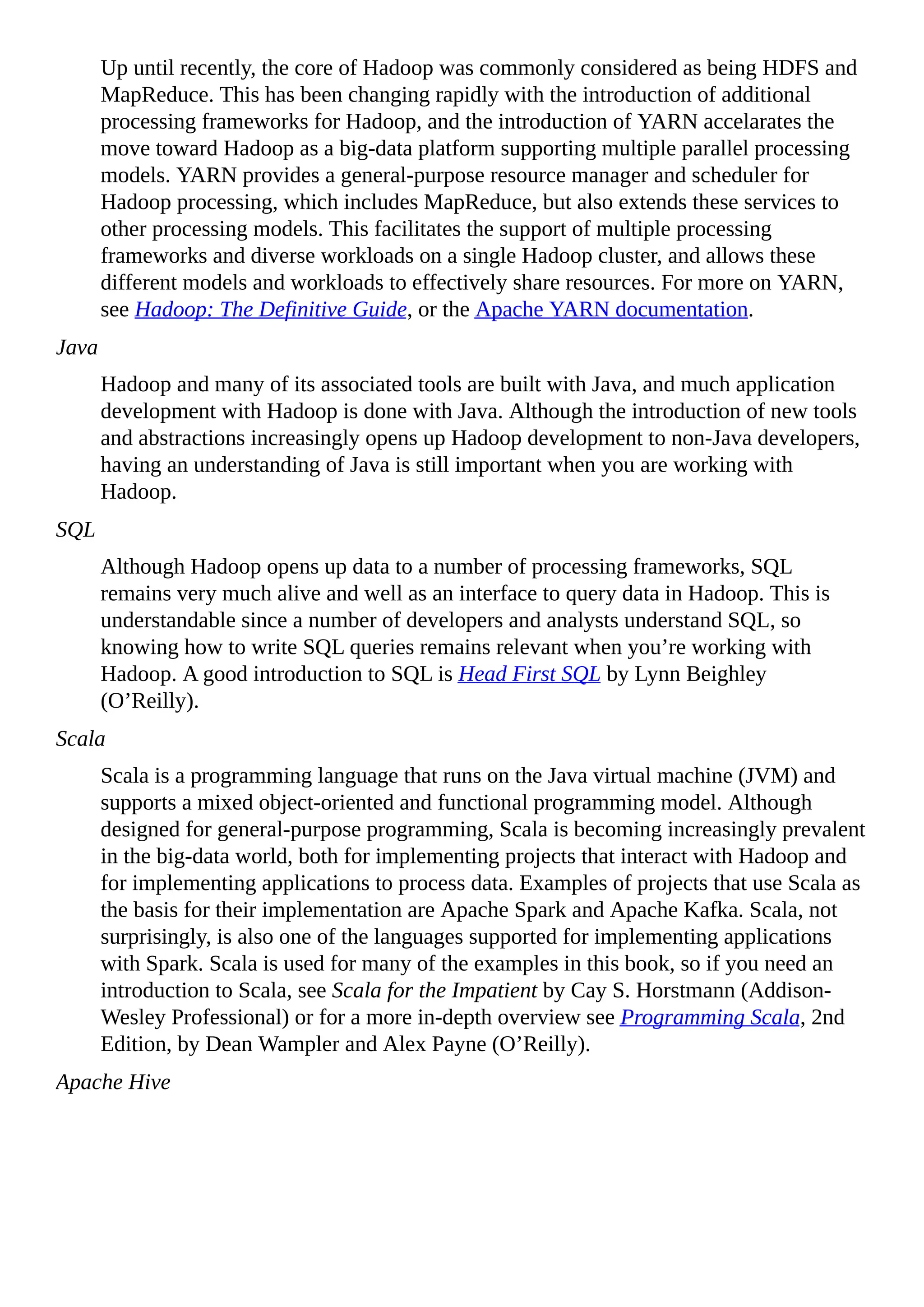 Up until recently, the core of Hadoop was commonly considered as being HDFS and
MapReduce. This has been changing rapidly with the introduction of additional
processing frameworks for Hadoop, and the introduction of YARN accelarates the
move toward Hadoop as a big-data platform supporting multiple parallel processing
models. YARN provides a general-purpose resource manager and scheduler for
Hadoop processing, which includes MapReduce, but also extends these services to
other processing models. This facilitates the support of multiple processing
frameworks and diverse workloads on a single Hadoop cluster, and allows these
different models and workloads to effectively share resources. For more on YARN,
see Hadoop: The Definitive Guide, or the Apache YARN documentation.
Java
Hadoop and many of its associated tools are built with Java, and much application
development with Hadoop is done with Java. Although the introduction of new tools
and abstractions increasingly opens up Hadoop development to non-Java developers,
having an understanding of Java is still important when you are working with
Hadoop.
SQL
Although Hadoop opens up data to a number of processing frameworks, SQL
remains very much alive and well as an interface to query data in Hadoop. This is
understandable since a number of developers and analysts understand SQL, so
knowing how to write SQL queries remains relevant when you’re working with
Hadoop. A good introduction to SQL is Head First SQL by Lynn Beighley
(O’Reilly).
Scala
Scala is a programming language that runs on the Java virtual machine (JVM) and
supports a mixed object-oriented and functional programming model. Although
designed for general-purpose programming, Scala is becoming increasingly prevalent
in the big-data world, both for implementing projects that interact with Hadoop and
for implementing applications to process data. Examples of projects that use Scala as
the basis for their implementation are Apache Spark and Apache Kafka. Scala, not
surprisingly, is also one of the languages supported for implementing applications
with Spark. Scala is used for many of the examples in this book, so if you need an
introduction to Scala, see Scala for the Impatient by Cay S. Horstmann (Addison-
Wesley Professional) or for a more in-depth overview see Programming Scala, 2nd
Edition, by Dean Wampler and Alex Payne (O’Reilly).
Apache Hive
 