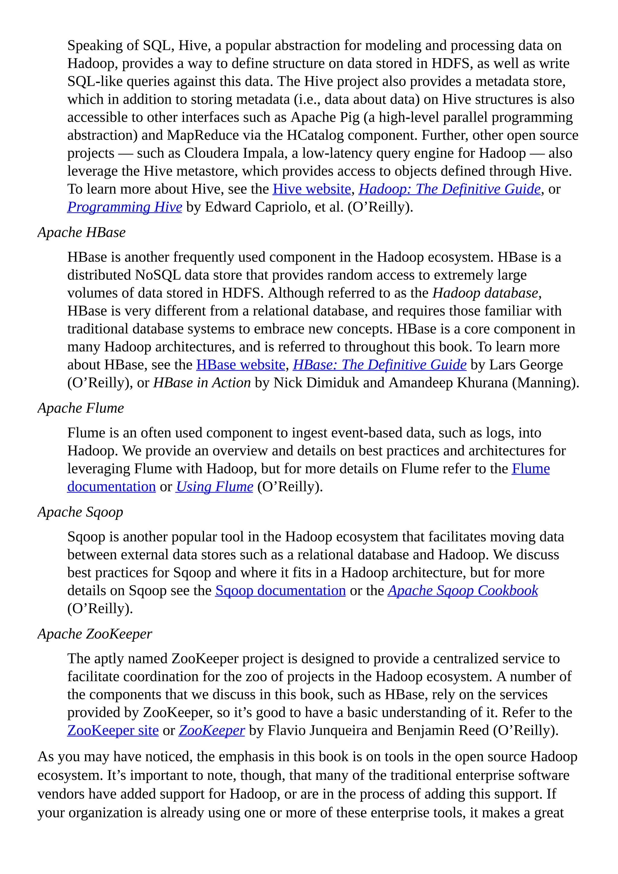 Speaking of SQL, Hive, a popular abstraction for modeling and processing data on
Hadoop, provides a way to define structure on data stored in HDFS, as well as write
SQL-like queries against this data. The Hive project also provides a metadata store,
which in addition to storing metadata (i.e., data about data) on Hive structures is also
accessible to other interfaces such as Apache Pig (a high-level parallel programming
abstraction) and MapReduce via the HCatalog component. Further, other open source
projects — such as Cloudera Impala, a low-latency query engine for Hadoop — also
leverage the Hive metastore, which provides access to objects defined through Hive.
To learn more about Hive, see the Hive website, Hadoop: The Definitive Guide, or
Programming Hive by Edward Capriolo, et al. (O’Reilly).
Apache HBase
HBase is another frequently used component in the Hadoop ecosystem. HBase is a
distributed NoSQL data store that provides random access to extremely large
volumes of data stored in HDFS. Although referred to as the Hadoop database,
HBase is very different from a relational database, and requires those familiar with
traditional database systems to embrace new concepts. HBase is a core component in
many Hadoop architectures, and is referred to throughout this book. To learn more
about HBase, see the HBase website, HBase: The Definitive Guide by Lars George
(O’Reilly), or HBase in Action by Nick Dimiduk and Amandeep Khurana (Manning).
Apache Flume
Flume is an often used component to ingest event-based data, such as logs, into
Hadoop. We provide an overview and details on best practices and architectures for
leveraging Flume with Hadoop, but for more details on Flume refer to the Flume
documentation or Using Flume (O’Reilly).
Apache Sqoop
Sqoop is another popular tool in the Hadoop ecosystem that facilitates moving data
between external data stores such as a relational database and Hadoop. We discuss
best practices for Sqoop and where it fits in a Hadoop architecture, but for more
details on Sqoop see the Sqoop documentation or the Apache Sqoop Cookbook
(O’Reilly).
Apache ZooKeeper
The aptly named ZooKeeper project is designed to provide a centralized service to
facilitate coordination for the zoo of projects in the Hadoop ecosystem. A number of
the components that we discuss in this book, such as HBase, rely on the services
provided by ZooKeeper, so it’s good to have a basic understanding of it. Refer to the
ZooKeeper site or ZooKeeper by Flavio Junqueira and Benjamin Reed (O’Reilly).
As you may have noticed, the emphasis in this book is on tools in the open source Hadoop
ecosystem. It’s important to note, though, that many of the traditional enterprise software
vendors have added support for Hadoop, or are in the process of adding this support. If
your organization is already using one or more of these enterprise tools, it makes a great
 