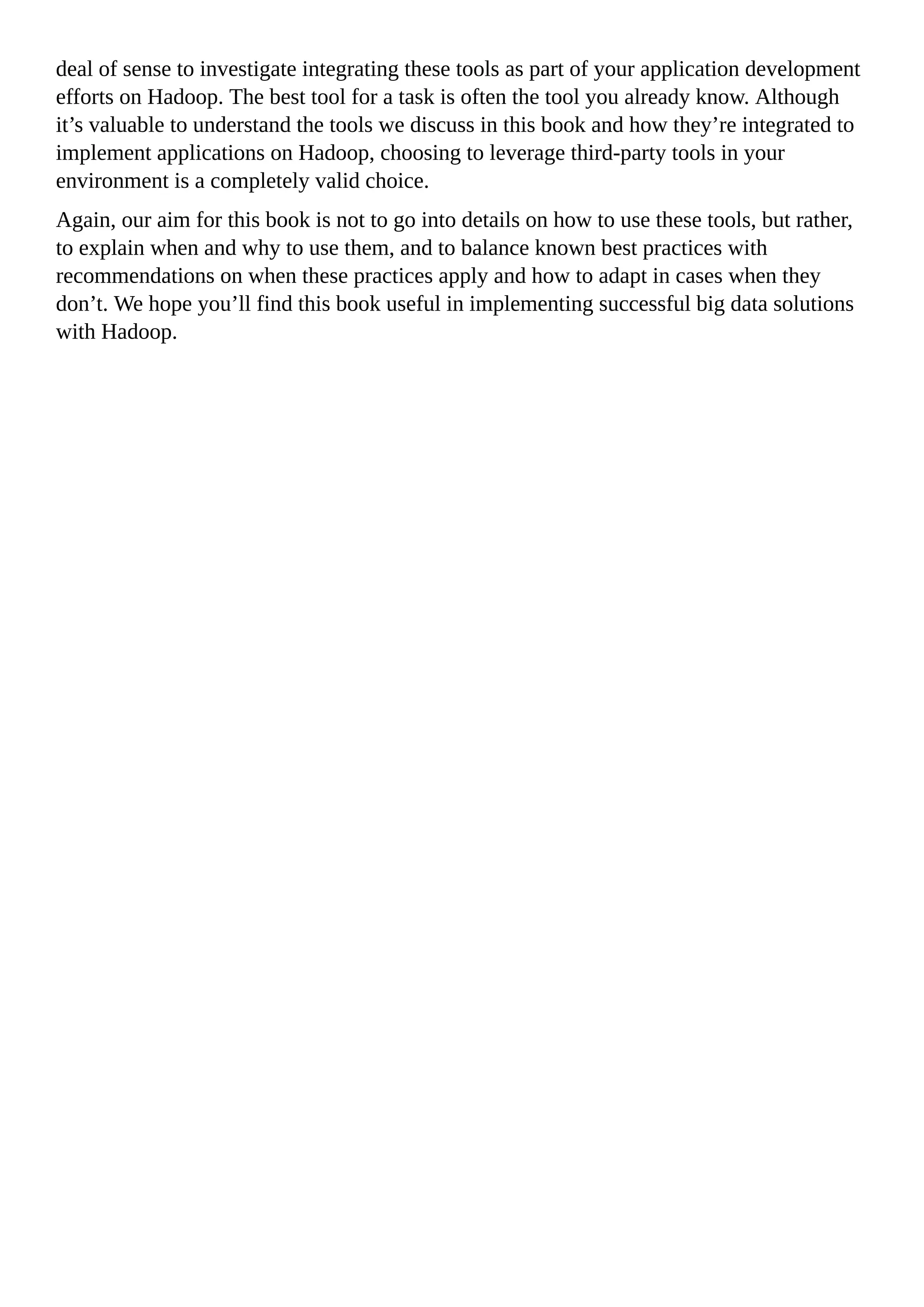 deal of sense to investigate integrating these tools as part of your application development
efforts on Hadoop. The best tool for a task is often the tool you already know. Although
it’s valuable to understand the tools we discuss in this book and how they’re integrated to
implement applications on Hadoop, choosing to leverage third-party tools in your
environment is a completely valid choice.
Again, our aim for this book is not to go into details on how to use these tools, but rather,
to explain when and why to use them, and to balance known best practices with
recommendations on when these practices apply and how to adapt in cases when they
don’t. We hope you’ll find this book useful in implementing successful big data solutions
with Hadoop.
 