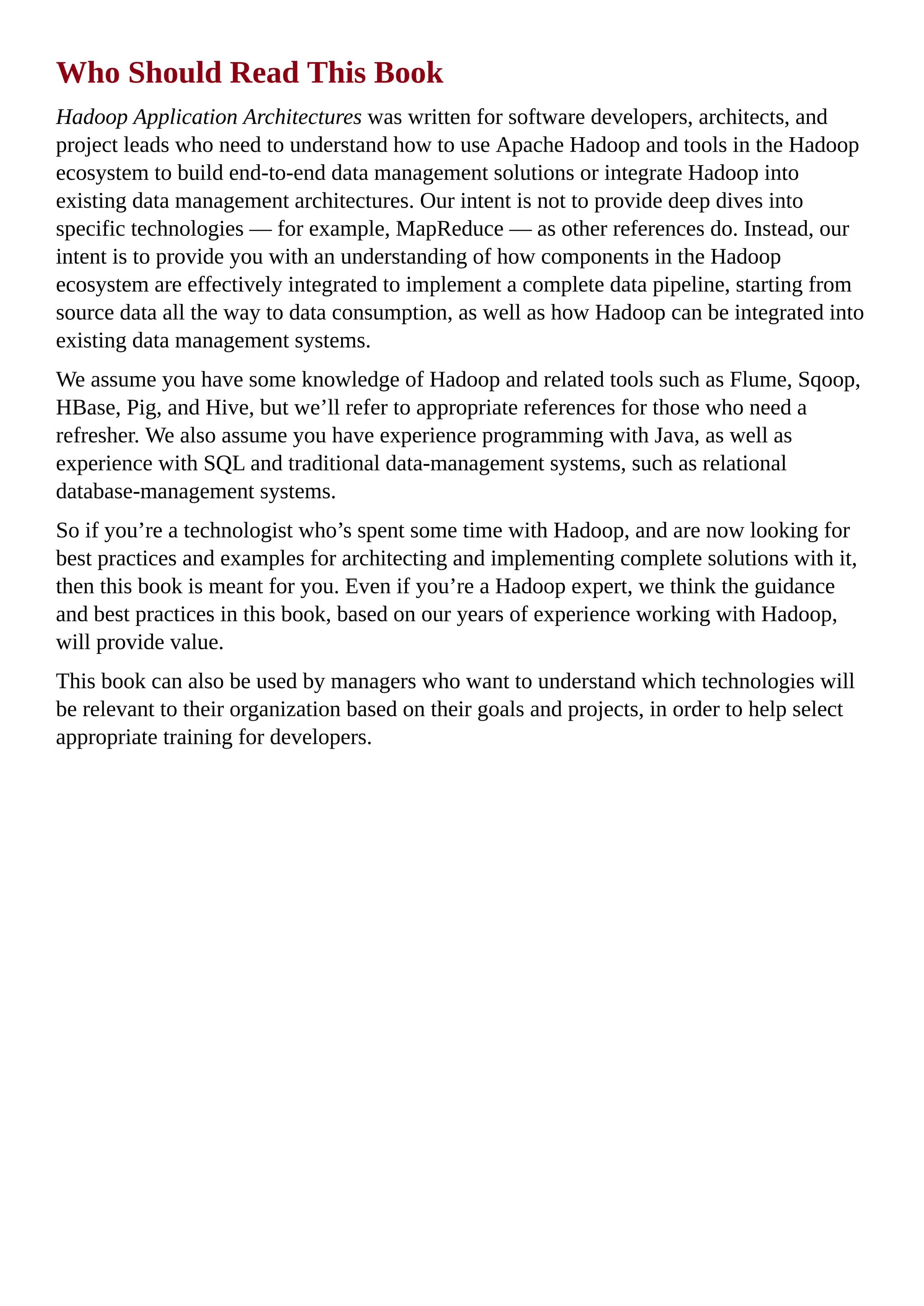 Who Should Read This Book
Hadoop Application Architectures was written for software developers, architects, and
project leads who need to understand how to use Apache Hadoop and tools in the Hadoop
ecosystem to build end-to-end data management solutions or integrate Hadoop into
existing data management architectures. Our intent is not to provide deep dives into
specific technologies — for example, MapReduce — as other references do. Instead, our
intent is to provide you with an understanding of how components in the Hadoop
ecosystem are effectively integrated to implement a complete data pipeline, starting from
source data all the way to data consumption, as well as how Hadoop can be integrated into
existing data management systems.
We assume you have some knowledge of Hadoop and related tools such as Flume, Sqoop,
HBase, Pig, and Hive, but we’ll refer to appropriate references for those who need a
refresher. We also assume you have experience programming with Java, as well as
experience with SQL and traditional data-management systems, such as relational
database-management systems.
So if you’re a technologist who’s spent some time with Hadoop, and are now looking for
best practices and examples for architecting and implementing complete solutions with it,
then this book is meant for you. Even if you’re a Hadoop expert, we think the guidance
and best practices in this book, based on our years of experience working with Hadoop,
will provide value.
This book can also be used by managers who want to understand which technologies will
be relevant to their organization based on their goals and projects, in order to help select
appropriate training for developers.
 