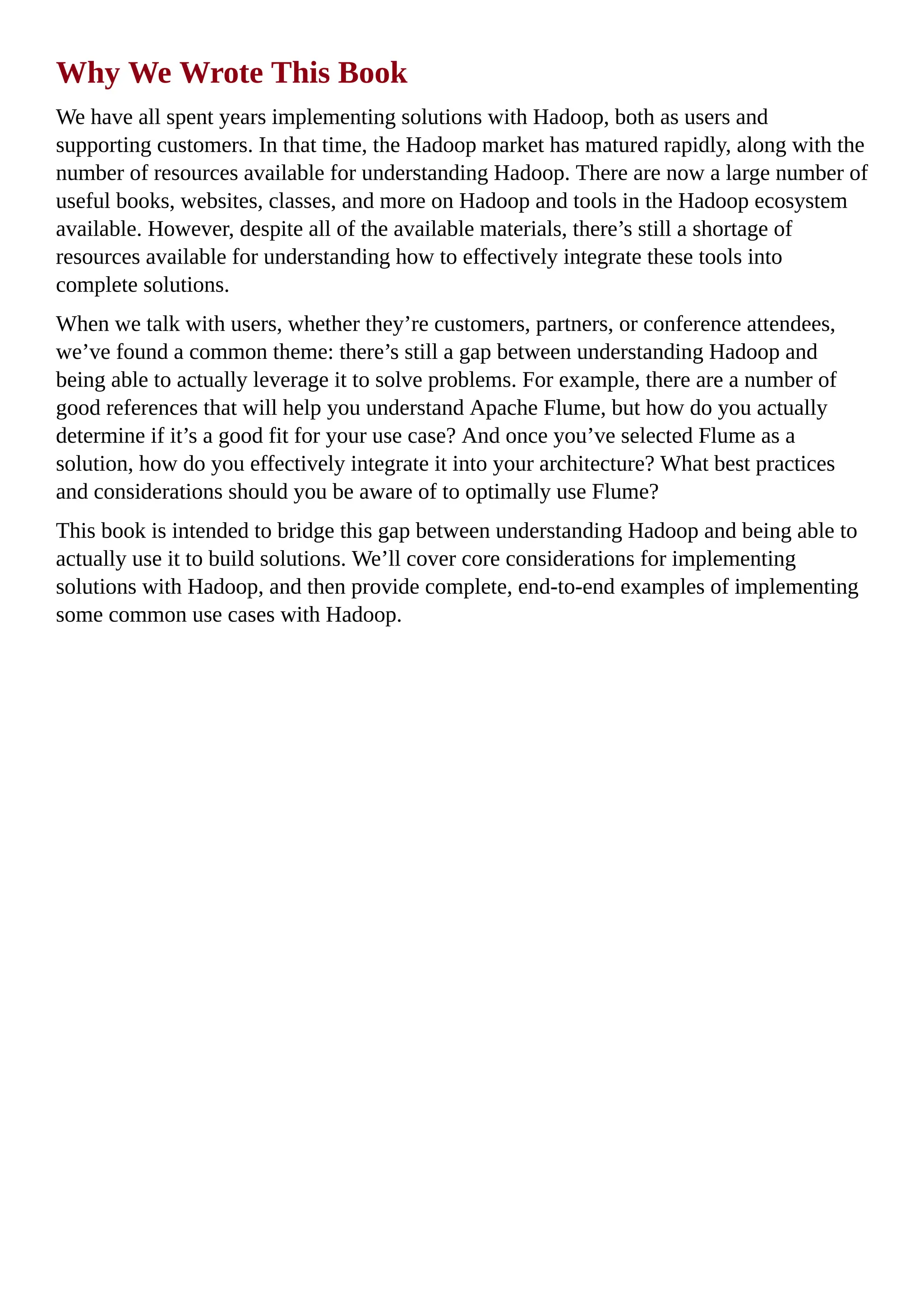 Why We Wrote This Book
We have all spent years implementing solutions with Hadoop, both as users and
supporting customers. In that time, the Hadoop market has matured rapidly, along with the
number of resources available for understanding Hadoop. There are now a large number of
useful books, websites, classes, and more on Hadoop and tools in the Hadoop ecosystem
available. However, despite all of the available materials, there’s still a shortage of
resources available for understanding how to effectively integrate these tools into
complete solutions.
When we talk with users, whether they’re customers, partners, or conference attendees,
we’ve found a common theme: there’s still a gap between understanding Hadoop and
being able to actually leverage it to solve problems. For example, there are a number of
good references that will help you understand Apache Flume, but how do you actually
determine if it’s a good fit for your use case? And once you’ve selected Flume as a
solution, how do you effectively integrate it into your architecture? What best practices
and considerations should you be aware of to optimally use Flume?
This book is intended to bridge this gap between understanding Hadoop and being able to
actually use it to build solutions. We’ll cover core considerations for implementing
solutions with Hadoop, and then provide complete, end-to-end examples of implementing
some common use cases with Hadoop.
 