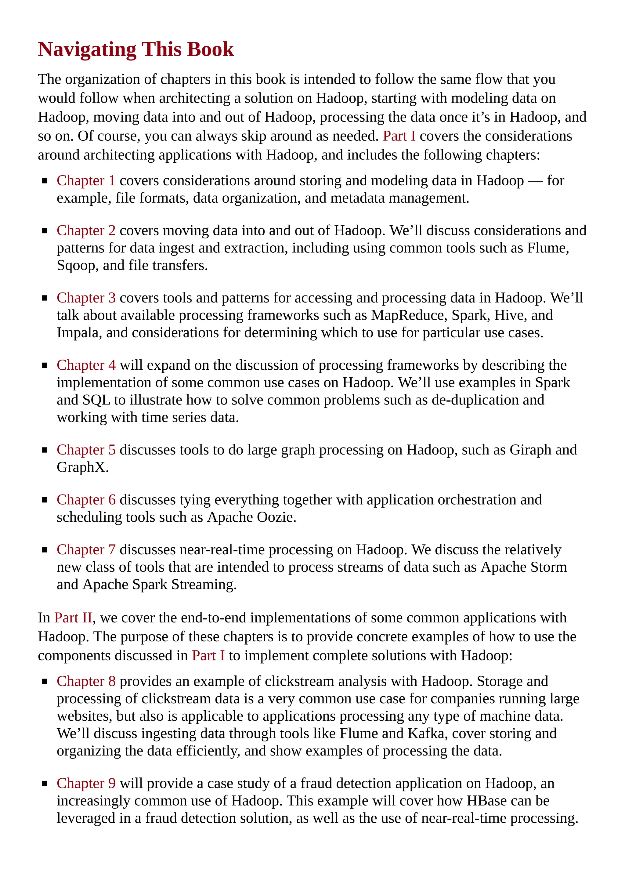 Navigating This Book
The organization of chapters in this book is intended to follow the same flow that you
would follow when architecting a solution on Hadoop, starting with modeling data on
Hadoop, moving data into and out of Hadoop, processing the data once it’s in Hadoop, and
so on. Of course, you can always skip around as needed. Part I covers the considerations
around architecting applications with Hadoop, and includes the following chapters:
Chapter 1 covers considerations around storing and modeling data in Hadoop — for
example, file formats, data organization, and metadata management.
Chapter 2 covers moving data into and out of Hadoop. We’ll discuss considerations and
patterns for data ingest and extraction, including using common tools such as Flume,
Sqoop, and file transfers.
Chapter 3 covers tools and patterns for accessing and processing data in Hadoop. We’ll
talk about available processing frameworks such as MapReduce, Spark, Hive, and
Impala, and considerations for determining which to use for particular use cases.
Chapter 4 will expand on the discussion of processing frameworks by describing the
implementation of some common use cases on Hadoop. We’ll use examples in Spark
and SQL to illustrate how to solve common problems such as de-duplication and
working with time series data.
Chapter 5 discusses tools to do large graph processing on Hadoop, such as Giraph and
GraphX.
Chapter 6 discusses tying everything together with application orchestration and
scheduling tools such as Apache Oozie.
Chapter 7 discusses near-real-time processing on Hadoop. We discuss the relatively
new class of tools that are intended to process streams of data such as Apache Storm
and Apache Spark Streaming.
In Part II, we cover the end-to-end implementations of some common applications with
Hadoop. The purpose of these chapters is to provide concrete examples of how to use the
components discussed in Part I to implement complete solutions with Hadoop:
Chapter 8 provides an example of clickstream analysis with Hadoop. Storage and
processing of clickstream data is a very common use case for companies running large
websites, but also is applicable to applications processing any type of machine data.
We’ll discuss ingesting data through tools like Flume and Kafka, cover storing and
organizing the data efficiently, and show examples of processing the data.
Chapter 9 will provide a case study of a fraud detection application on Hadoop, an
increasingly common use of Hadoop. This example will cover how HBase can be
leveraged in a fraud detection solution, as well as the use of near-real-time processing.
 