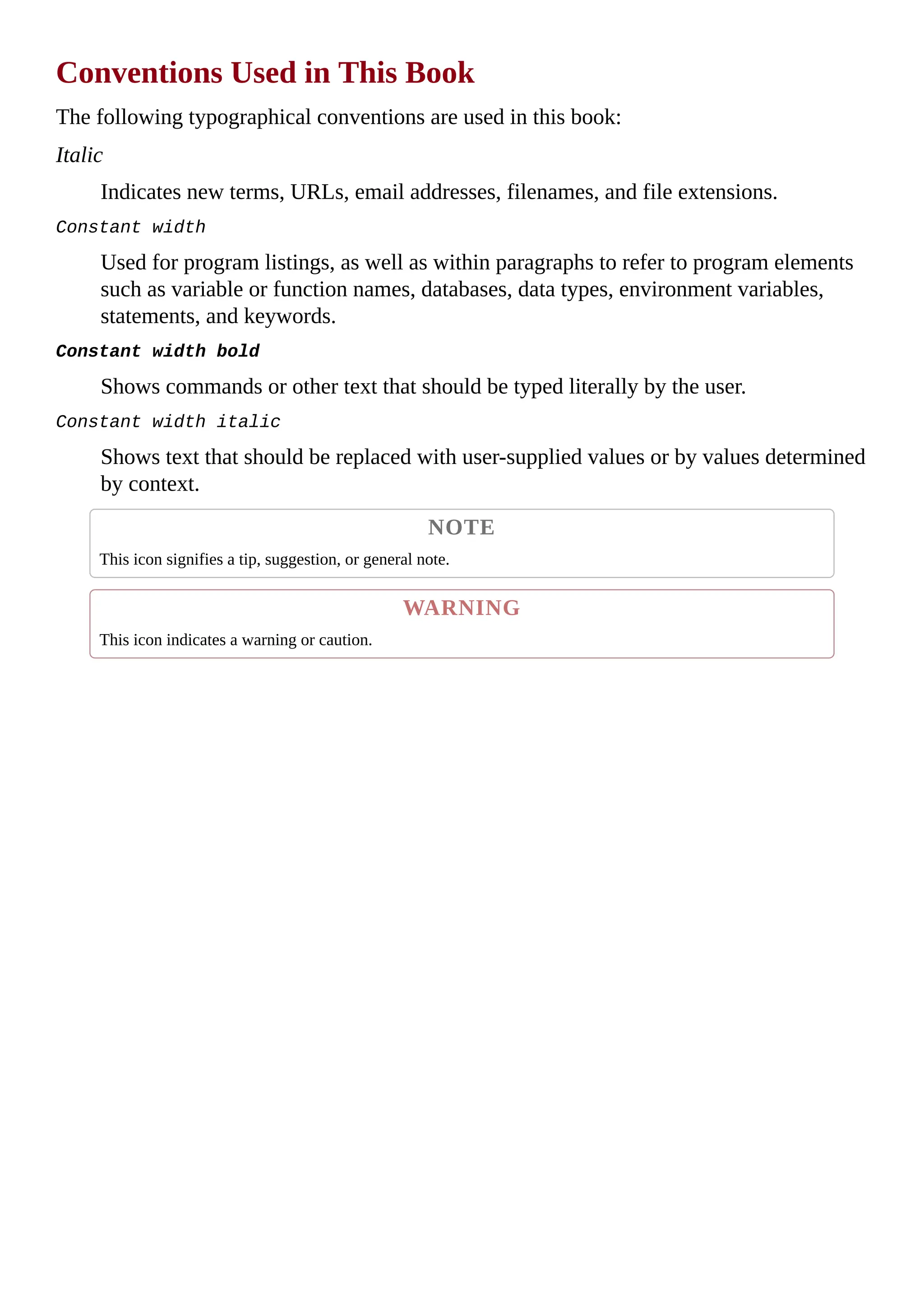 Conventions Used in This Book
The following typographical conventions are used in this book:
Italic
Indicates new terms, URLs, email addresses, filenames, and file extensions.
Constant width
Used for program listings, as well as within paragraphs to refer to program elements
such as variable or function names, databases, data types, environment variables,
statements, and keywords.
Constant width bold
Shows commands or other text that should be typed literally by the user.
Constant width italic
Shows text that should be replaced with user-supplied values or by values determined
by context.
NOTE
This icon signifies a tip, suggestion, or general note.
WARNING
This icon indicates a warning or caution.
 