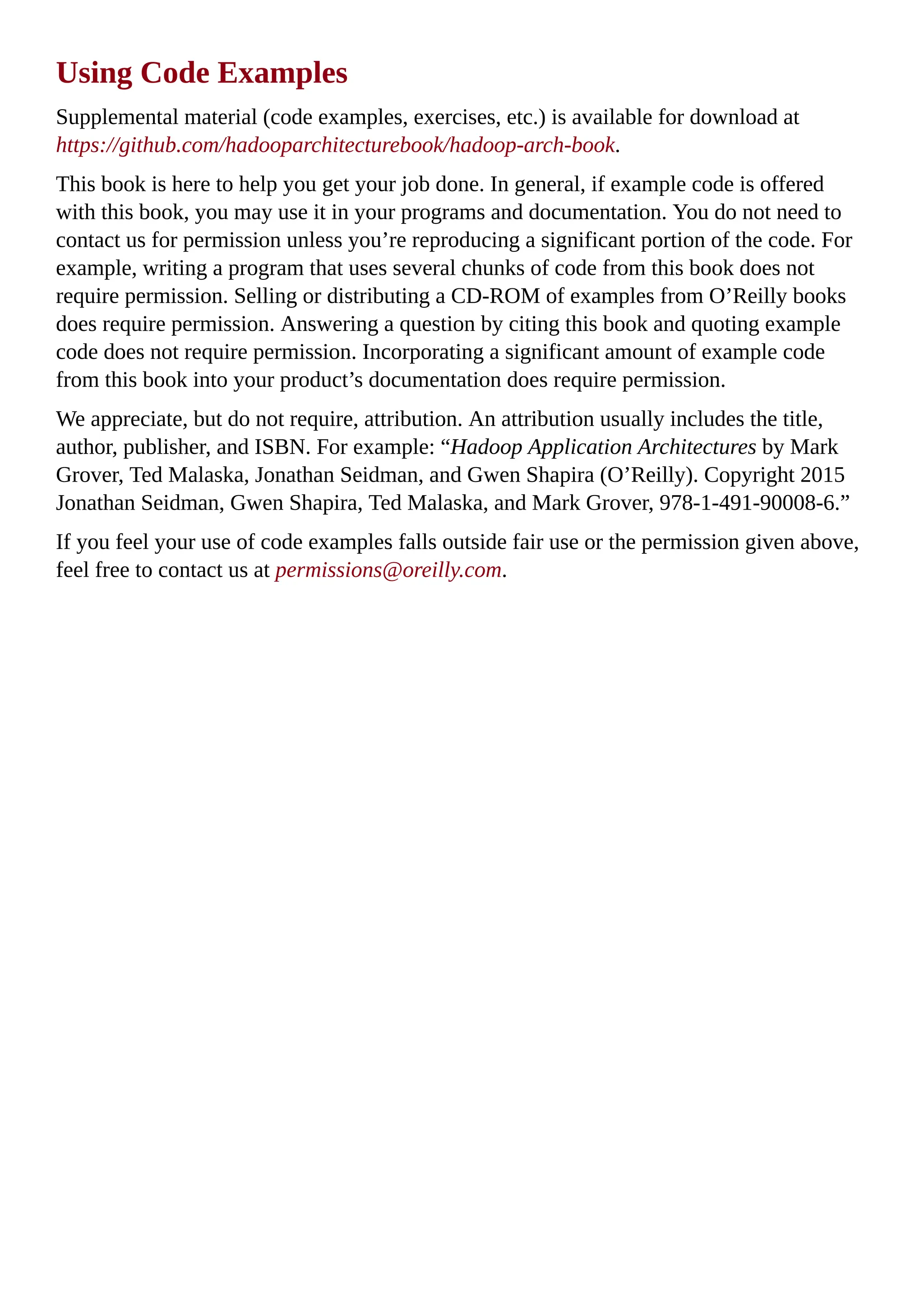 Using Code Examples
Supplemental material (code examples, exercises, etc.) is available for download at
https://github.com/hadooparchitecturebook/hadoop-arch-book.
This book is here to help you get your job done. In general, if example code is offered
with this book, you may use it in your programs and documentation. You do not need to
contact us for permission unless you’re reproducing a significant portion of the code. For
example, writing a program that uses several chunks of code from this book does not
require permission. Selling or distributing a CD-ROM of examples from O’Reilly books
does require permission. Answering a question by citing this book and quoting example
code does not require permission. Incorporating a significant amount of example code
from this book into your product’s documentation does require permission.
We appreciate, but do not require, attribution. An attribution usually includes the title,
author, publisher, and ISBN. For example: “Hadoop Application Architectures by Mark
Grover, Ted Malaska, Jonathan Seidman, and Gwen Shapira (O’Reilly). Copyright 2015
Jonathan Seidman, Gwen Shapira, Ted Malaska, and Mark Grover, 978-1-491-90008-6.”
If you feel your use of code examples falls outside fair use or the permission given above,
feel free to contact us at permissions@oreilly.com.
 