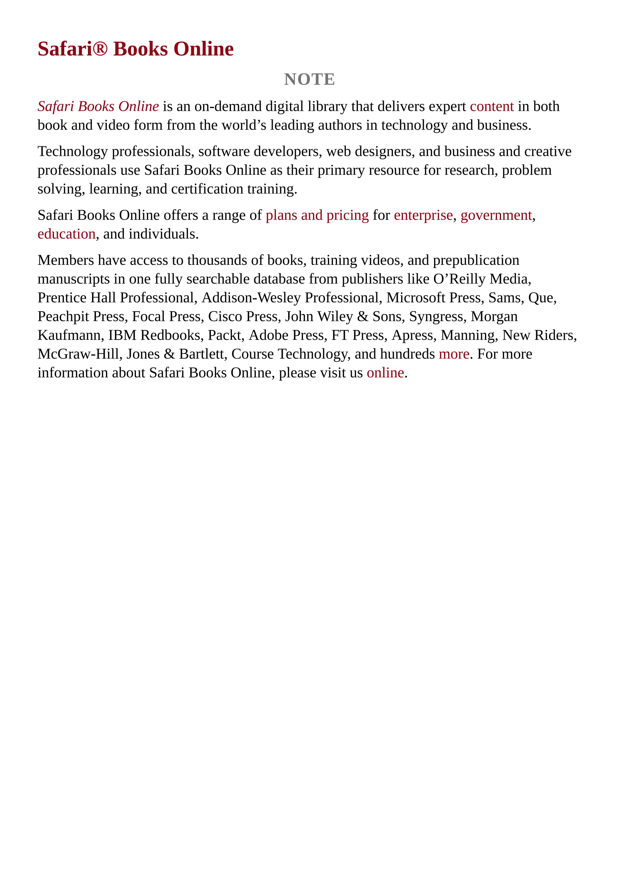 Safari® Books Online
NOTE
Safari Books Online is an on-demand digital library that delivers expert content in both
book and video form from the world’s leading authors in technology and business.
Technology professionals, software developers, web designers, and business and creative
professionals use Safari Books Online as their primary resource for research, problem
solving, learning, and certification training.
Safari Books Online offers a range of plans and pricing for enterprise, government,
education, and individuals.
Members have access to thousands of books, training videos, and prepublication
manuscripts in one fully searchable database from publishers like O’Reilly Media,
Prentice Hall Professional, Addison-Wesley Professional, Microsoft Press, Sams, Que,
Peachpit Press, Focal Press, Cisco Press, John Wiley & Sons, Syngress, Morgan
Kaufmann, IBM Redbooks, Packt, Adobe Press, FT Press, Apress, Manning, New Riders,
McGraw-Hill, Jones & Bartlett, Course Technology, and hundreds more. For more
information about Safari Books Online, please visit us online.
 