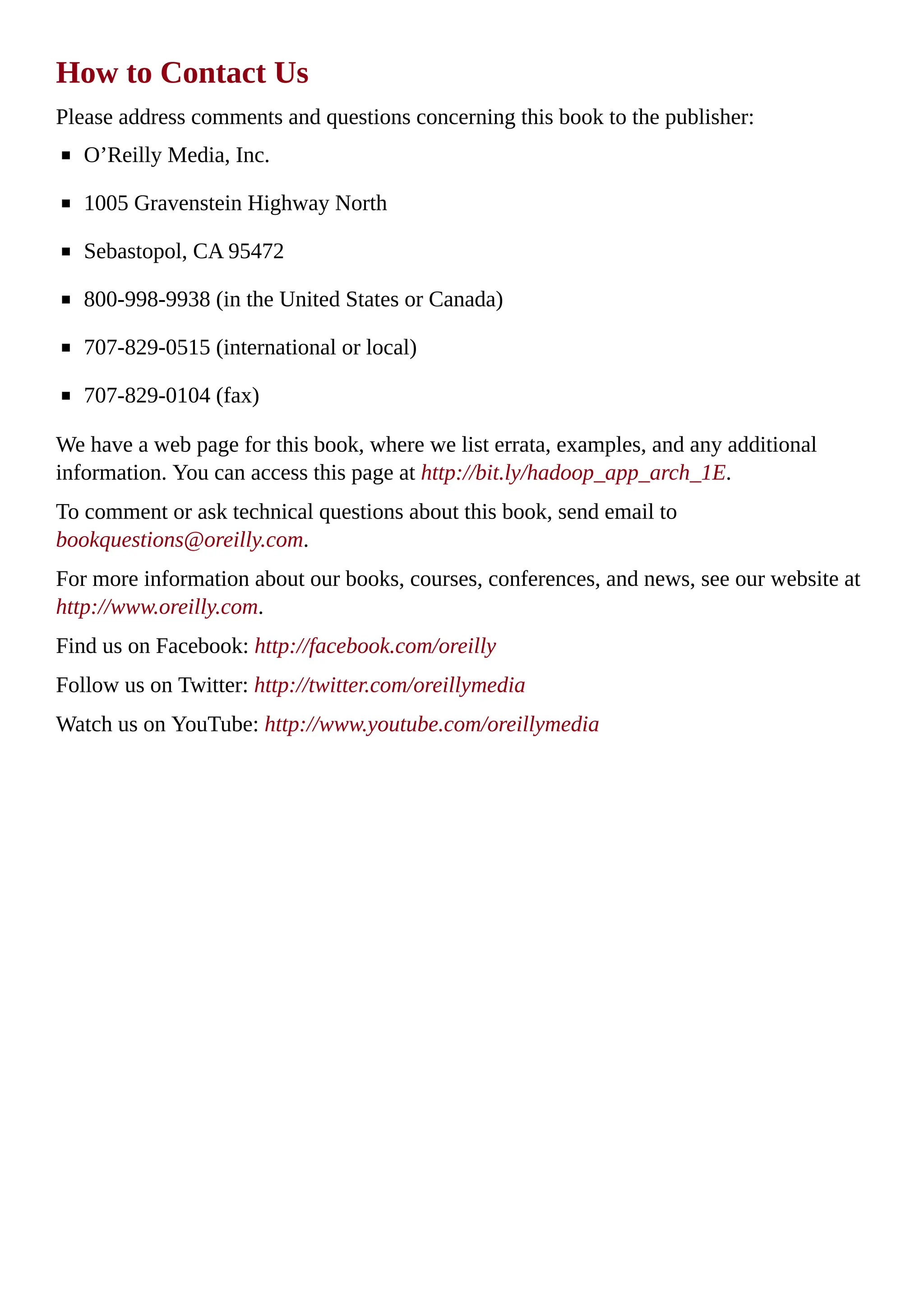 How to Contact Us
Please address comments and questions concerning this book to the publisher:
O’Reilly Media, Inc.
1005 Gravenstein Highway North
Sebastopol, CA 95472
800-998-9938 (in the United States or Canada)
707-829-0515 (international or local)
707-829-0104 (fax)
We have a web page for this book, where we list errata, examples, and any additional
information. You can access this page at http://bit.ly/hadoop_app_arch_1E.
To comment or ask technical questions about this book, send email to
bookquestions@oreilly.com.
For more information about our books, courses, conferences, and news, see our website at
http://www.oreilly.com.
Find us on Facebook: http://facebook.com/oreilly
Follow us on Twitter: http://twitter.com/oreillymedia
Watch us on YouTube: http://www.youtube.com/oreillymedia
 
