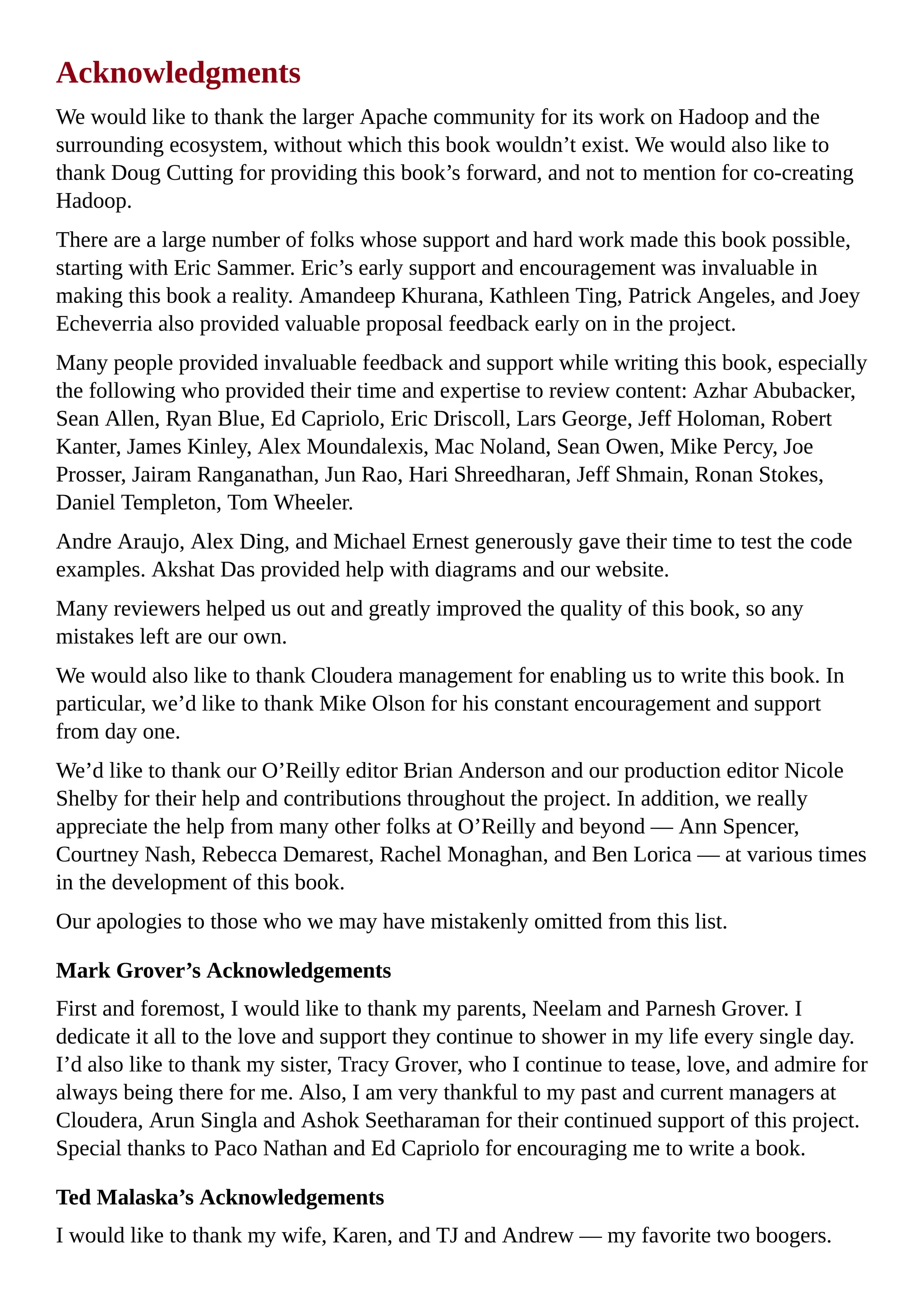 Acknowledgments
We would like to thank the larger Apache community for its work on Hadoop and the
surrounding ecosystem, without which this book wouldn’t exist. We would also like to
thank Doug Cutting for providing this book’s forward, and not to mention for co-creating
Hadoop.
There are a large number of folks whose support and hard work made this book possible,
starting with Eric Sammer. Eric’s early support and encouragement was invaluable in
making this book a reality. Amandeep Khurana, Kathleen Ting, Patrick Angeles, and Joey
Echeverria also provided valuable proposal feedback early on in the project.
Many people provided invaluable feedback and support while writing this book, especially
the following who provided their time and expertise to review content: Azhar Abubacker,
Sean Allen, Ryan Blue, Ed Capriolo, Eric Driscoll, Lars George, Jeff Holoman, Robert
Kanter, James Kinley, Alex Moundalexis, Mac Noland, Sean Owen, Mike Percy, Joe
Prosser, Jairam Ranganathan, Jun Rao, Hari Shreedharan, Jeff Shmain, Ronan Stokes,
Daniel Templeton, Tom Wheeler.
Andre Araujo, Alex Ding, and Michael Ernest generously gave their time to test the code
examples. Akshat Das provided help with diagrams and our website.
Many reviewers helped us out and greatly improved the quality of this book, so any
mistakes left are our own.
We would also like to thank Cloudera management for enabling us to write this book. In
particular, we’d like to thank Mike Olson for his constant encouragement and support
from day one.
We’d like to thank our O’Reilly editor Brian Anderson and our production editor Nicole
Shelby for their help and contributions throughout the project. In addition, we really
appreciate the help from many other folks at O’Reilly and beyond — Ann Spencer,
Courtney Nash, Rebecca Demarest, Rachel Monaghan, and Ben Lorica — at various times
in the development of this book.
Our apologies to those who we may have mistakenly omitted from this list.
Mark Grover’s Acknowledgements
First and foremost, I would like to thank my parents, Neelam and Parnesh Grover. I
dedicate it all to the love and support they continue to shower in my life every single day.
I’d also like to thank my sister, Tracy Grover, who I continue to tease, love, and admire for
always being there for me. Also, I am very thankful to my past and current managers at
Cloudera, Arun Singla and Ashok Seetharaman for their continued support of this project.
Special thanks to Paco Nathan and Ed Capriolo for encouraging me to write a book.
Ted Malaska’s Acknowledgements
I would like to thank my wife, Karen, and TJ and Andrew — my favorite two boogers.
 