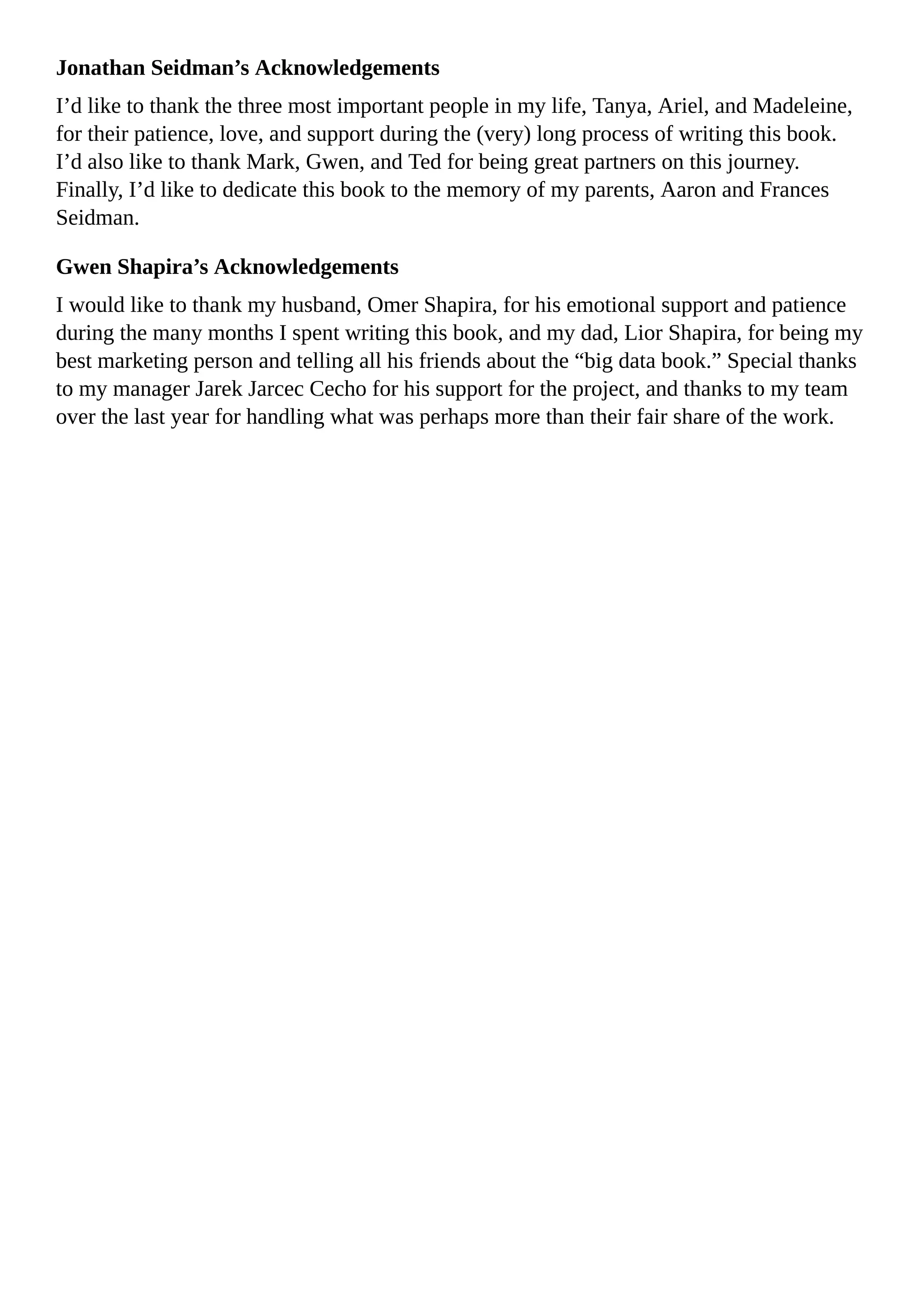 Jonathan Seidman’s Acknowledgements
I’d like to thank the three most important people in my life, Tanya, Ariel, and Madeleine,
for their patience, love, and support during the (very) long process of writing this book.
I’d also like to thank Mark, Gwen, and Ted for being great partners on this journey.
Finally, I’d like to dedicate this book to the memory of my parents, Aaron and Frances
Seidman.
Gwen Shapira’s Acknowledgements
I would like to thank my husband, Omer Shapira, for his emotional support and patience
during the many months I spent writing this book, and my dad, Lior Shapira, for being my
best marketing person and telling all his friends about the “big data book.” Special thanks
to my manager Jarek Jarcec Cecho for his support for the project, and thanks to my team
over the last year for handling what was perhaps more than their fair share of the work.
 