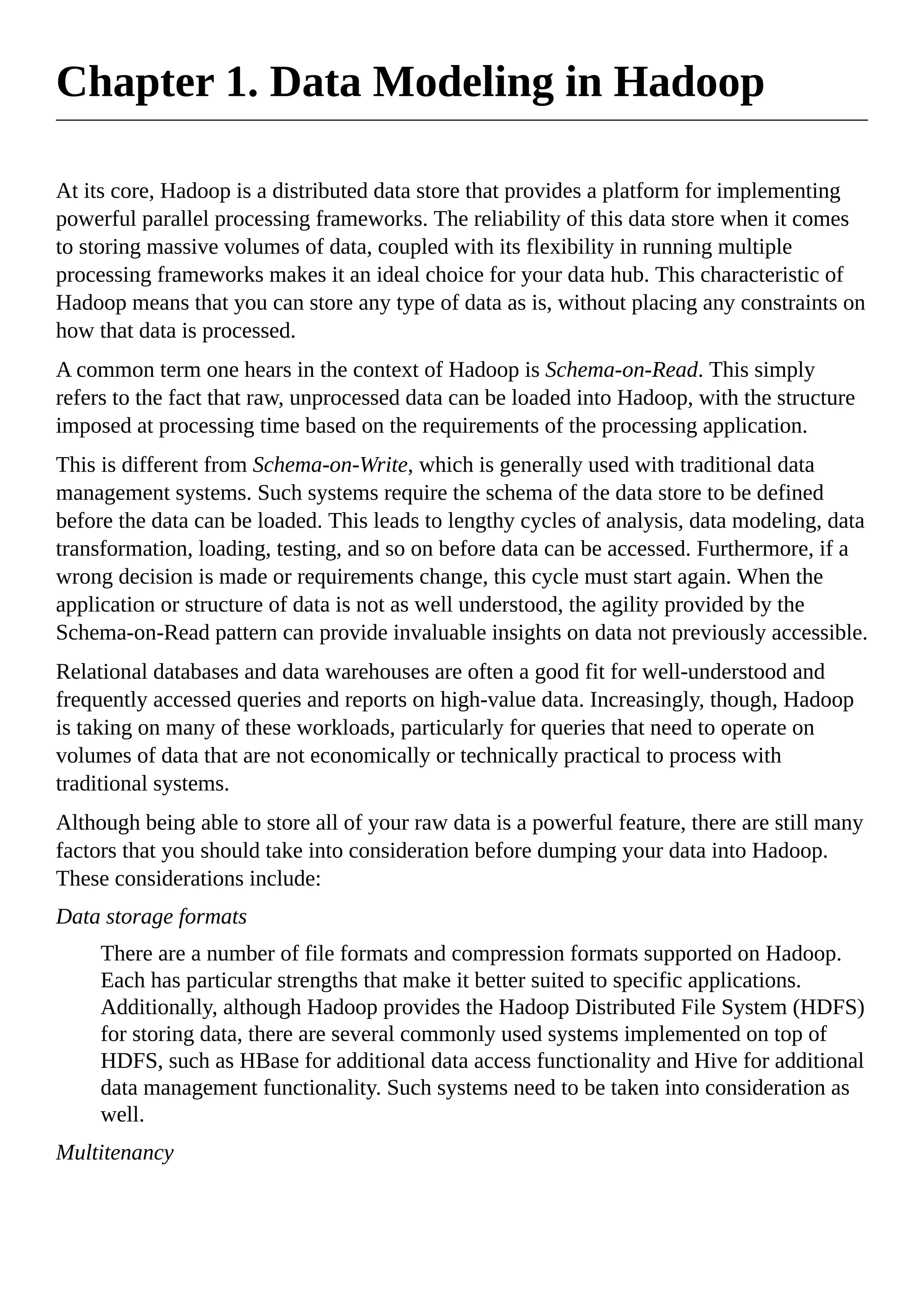 Chapter 1. Data Modeling in Hadoop
At its core, Hadoop is a distributed data store that provides a platform for implementing
powerful parallel processing frameworks. The reliability of this data store when it comes
to storing massive volumes of data, coupled with its flexibility in running multiple
processing frameworks makes it an ideal choice for your data hub. This characteristic of
Hadoop means that you can store any type of data as is, without placing any constraints on
how that data is processed.
A common term one hears in the context of Hadoop is Schema-on-Read. This simply
refers to the fact that raw, unprocessed data can be loaded into Hadoop, with the structure
imposed at processing time based on the requirements of the processing application.
This is different from Schema-on-Write, which is generally used with traditional data
management systems. Such systems require the schema of the data store to be defined
before the data can be loaded. This leads to lengthy cycles of analysis, data modeling, data
transformation, loading, testing, and so on before data can be accessed. Furthermore, if a
wrong decision is made or requirements change, this cycle must start again. When the
application or structure of data is not as well understood, the agility provided by the
Schema-on-Read pattern can provide invaluable insights on data not previously accessible.
Relational databases and data warehouses are often a good fit for well-understood and
frequently accessed queries and reports on high-value data. Increasingly, though, Hadoop
is taking on many of these workloads, particularly for queries that need to operate on
volumes of data that are not economically or technically practical to process with
traditional systems.
Although being able to store all of your raw data is a powerful feature, there are still many
factors that you should take into consideration before dumping your data into Hadoop.
These considerations include:
Data storage formats
There are a number of file formats and compression formats supported on Hadoop.
Each has particular strengths that make it better suited to specific applications.
Additionally, although Hadoop provides the Hadoop Distributed File System (HDFS)
for storing data, there are several commonly used systems implemented on top of
HDFS, such as HBase for additional data access functionality and Hive for additional
data management functionality. Such systems need to be taken into consideration as
well.
Multitenancy
 