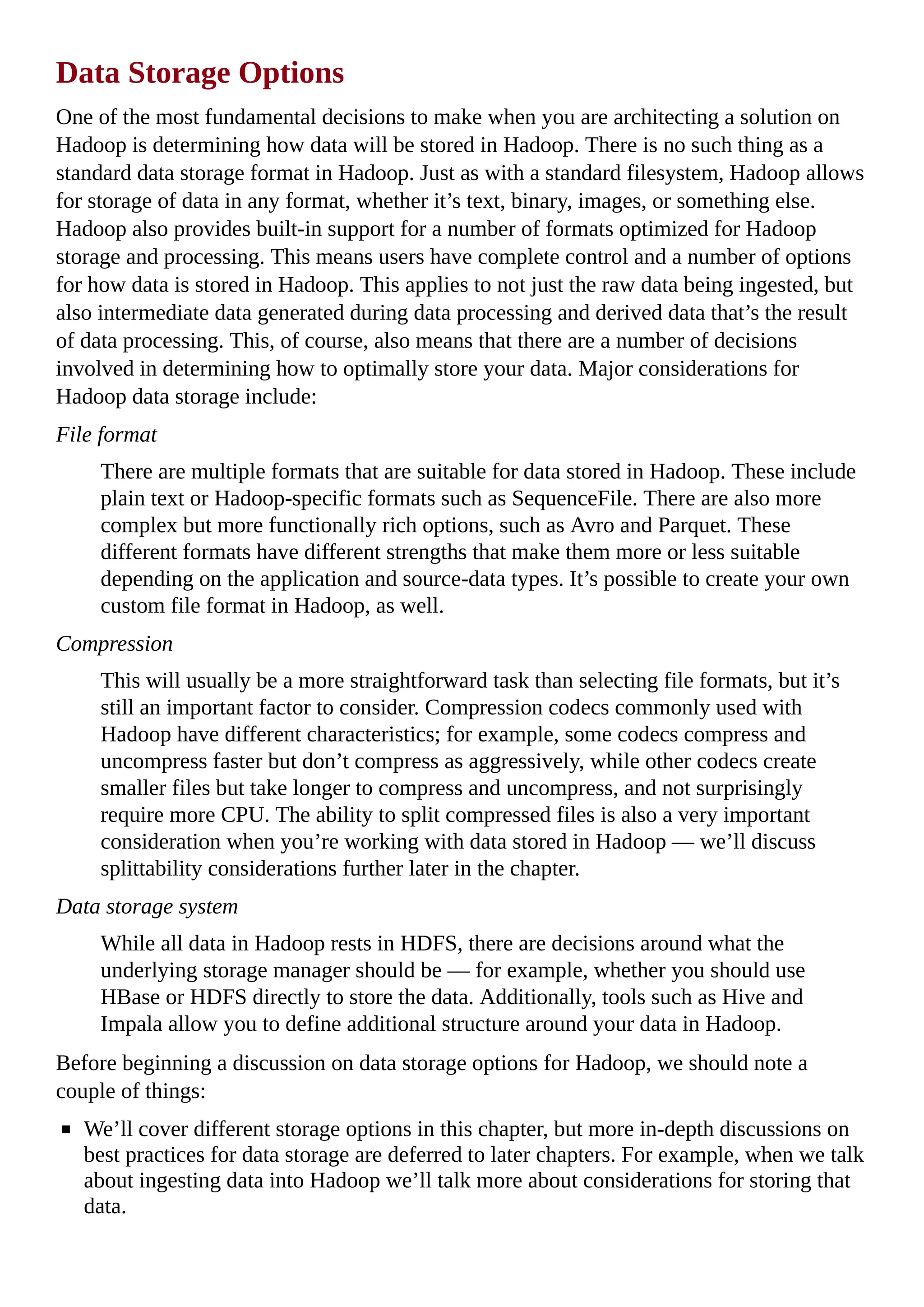 Data Storage Options
One of the most fundamental decisions to make when you are architecting a solution on
Hadoop is determining how data will be stored in Hadoop. There is no such thing as a
standard data storage format in Hadoop. Just as with a standard filesystem, Hadoop allows
for storage of data in any format, whether it’s text, binary, images, or something else.
Hadoop also provides built-in support for a number of formats optimized for Hadoop
storage and processing. This means users have complete control and a number of options
for how data is stored in Hadoop. This applies to not just the raw data being ingested, but
also intermediate data generated during data processing and derived data that’s the result
of data processing. This, of course, also means that there are a number of decisions
involved in determining how to optimally store your data. Major considerations for
Hadoop data storage include:
File format
There are multiple formats that are suitable for data stored in Hadoop. These include
plain text or Hadoop-specific formats such as SequenceFile. There are also more
complex but more functionally rich options, such as Avro and Parquet. These
different formats have different strengths that make them more or less suitable
depending on the application and source-data types. It’s possible to create your own
custom file format in Hadoop, as well.
Compression
This will usually be a more straightforward task than selecting file formats, but it’s
still an important factor to consider. Compression codecs commonly used with
Hadoop have different characteristics; for example, some codecs compress and
uncompress faster but don’t compress as aggressively, while other codecs create
smaller files but take longer to compress and uncompress, and not surprisingly
require more CPU. The ability to split compressed files is also a very important
consideration when you’re working with data stored in Hadoop — we’ll discuss
splittability considerations further later in the chapter.
Data storage system
While all data in Hadoop rests in HDFS, there are decisions around what the
underlying storage manager should be — for example, whether you should use
HBase or HDFS directly to store the data. Additionally, tools such as Hive and
Impala allow you to define additional structure around your data in Hadoop.
Before beginning a discussion on data storage options for Hadoop, we should note a
couple of things:
We’ll cover different storage options in this chapter, but more in-depth discussions on
best practices for data storage are deferred to later chapters. For example, when we talk
about ingesting data into Hadoop we’ll talk more about considerations for storing that
data.
 