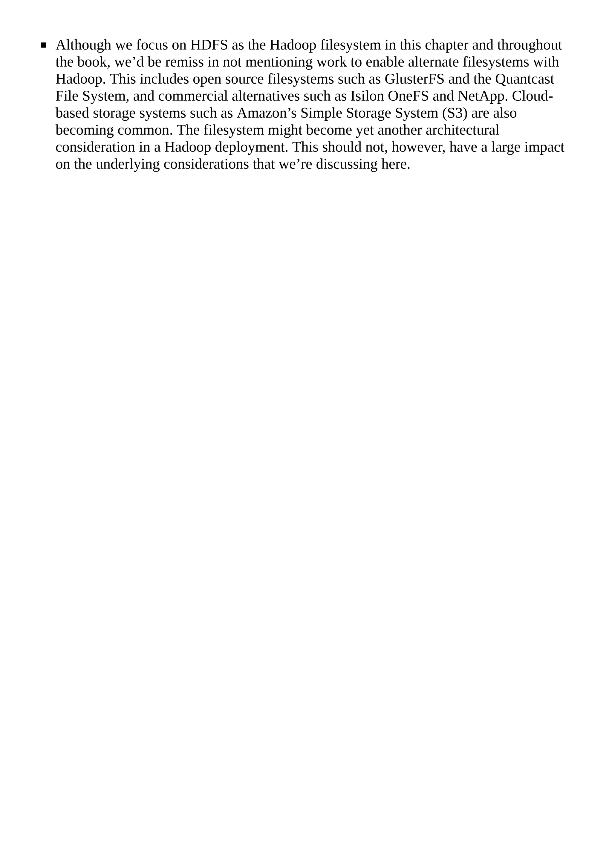 Although we focus on HDFS as the Hadoop filesystem in this chapter and throughout
the book, we’d be remiss in not mentioning work to enable alternate filesystems with
Hadoop. This includes open source filesystems such as GlusterFS and the Quantcast
File System, and commercial alternatives such as Isilon OneFS and NetApp. Cloud-
based storage systems such as Amazon’s Simple Storage System (S3) are also
becoming common. The filesystem might become yet another architectural
consideration in a Hadoop deployment. This should not, however, have a large impact
on the underlying considerations that we’re discussing here.
 