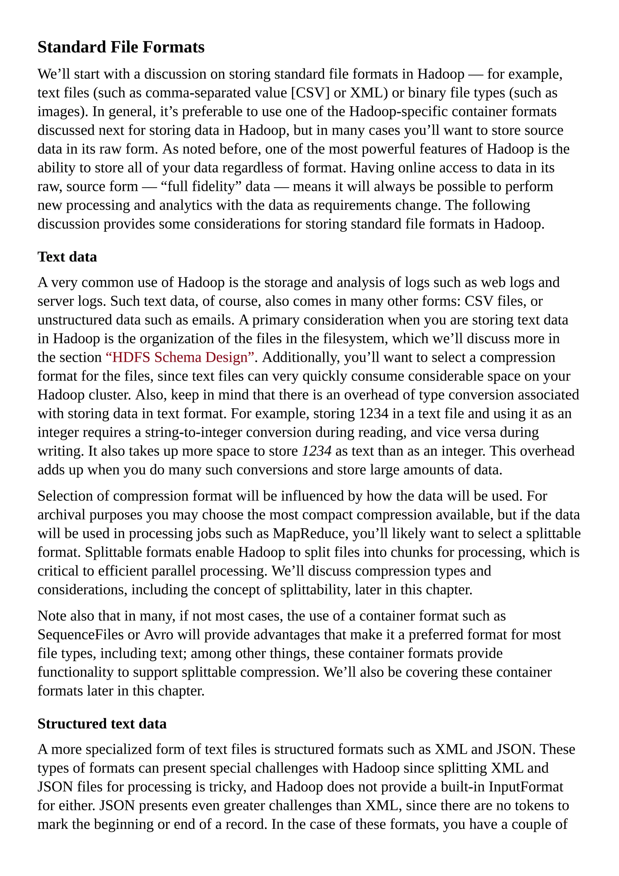 Standard File Formats
We’ll start with a discussion on storing standard file formats in Hadoop — for example,
text files (such as comma-separated value [CSV] or XML) or binary file types (such as
images). In general, it’s preferable to use one of the Hadoop-specific container formats
discussed next for storing data in Hadoop, but in many cases you’ll want to store source
data in its raw form. As noted before, one of the most powerful features of Hadoop is the
ability to store all of your data regardless of format. Having online access to data in its
raw, source form — “full fidelity” data — means it will always be possible to perform
new processing and analytics with the data as requirements change. The following
discussion provides some considerations for storing standard file formats in Hadoop.
Text data
A very common use of Hadoop is the storage and analysis of logs such as web logs and
server logs. Such text data, of course, also comes in many other forms: CSV files, or
unstructured data such as emails. A primary consideration when you are storing text data
in Hadoop is the organization of the files in the filesystem, which we’ll discuss more in
the section “HDFS Schema Design”. Additionally, you’ll want to select a compression
format for the files, since text files can very quickly consume considerable space on your
Hadoop cluster. Also, keep in mind that there is an overhead of type conversion associated
with storing data in text format. For example, storing 1234 in a text file and using it as an
integer requires a string-to-integer conversion during reading, and vice versa during
writing. It also takes up more space to store 1234 as text than as an integer. This overhead
adds up when you do many such conversions and store large amounts of data.
Selection of compression format will be influenced by how the data will be used. For
archival purposes you may choose the most compact compression available, but if the data
will be used in processing jobs such as MapReduce, you’ll likely want to select a splittable
format. Splittable formats enable Hadoop to split files into chunks for processing, which is
critical to efficient parallel processing. We’ll discuss compression types and
considerations, including the concept of splittability, later in this chapter.
Note also that in many, if not most cases, the use of a container format such as
SequenceFiles or Avro will provide advantages that make it a preferred format for most
file types, including text; among other things, these container formats provide
functionality to support splittable compression. We’ll also be covering these container
formats later in this chapter.
Structured text data
A more specialized form of text files is structured formats such as XML and JSON. These
types of formats can present special challenges with Hadoop since splitting XML and
JSON files for processing is tricky, and Hadoop does not provide a built-in InputFormat
for either. JSON presents even greater challenges than XML, since there are no tokens to
mark the beginning or end of a record. In the case of these formats, you have a couple of
 