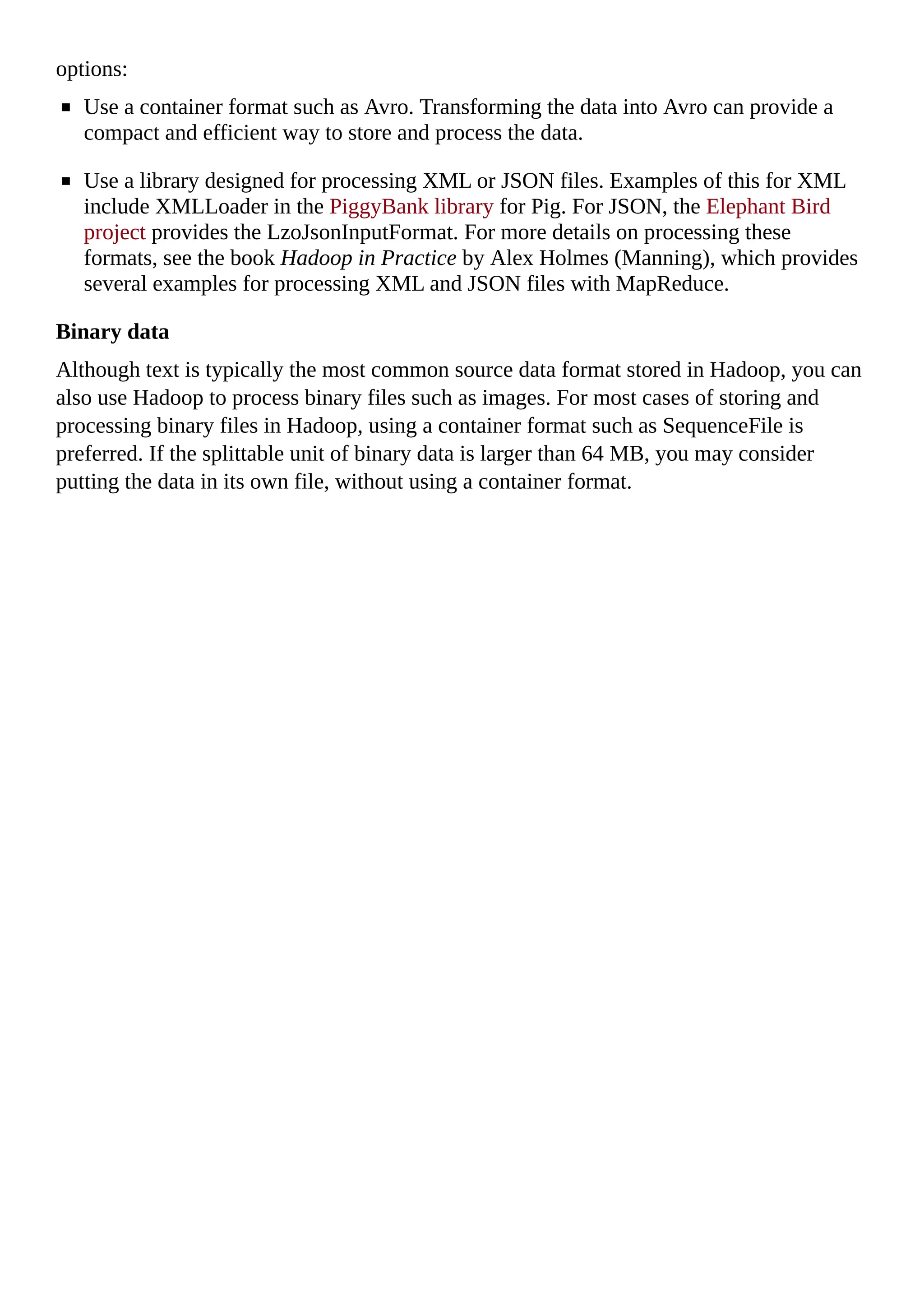 options:
Use a container format such as Avro. Transforming the data into Avro can provide a
compact and efficient way to store and process the data.
Use a library designed for processing XML or JSON files. Examples of this for XML
include XMLLoader in the PiggyBank library for Pig. For JSON, the Elephant Bird
project provides the LzoJsonInputFormat. For more details on processing these
formats, see the book Hadoop in Practice by Alex Holmes (Manning), which provides
several examples for processing XML and JSON files with MapReduce.
Binary data
Although text is typically the most common source data format stored in Hadoop, you can
also use Hadoop to process binary files such as images. For most cases of storing and
processing binary files in Hadoop, using a container format such as SequenceFile is
preferred. If the splittable unit of binary data is larger than 64 MB, you may consider
putting the data in its own file, without using a container format.
 