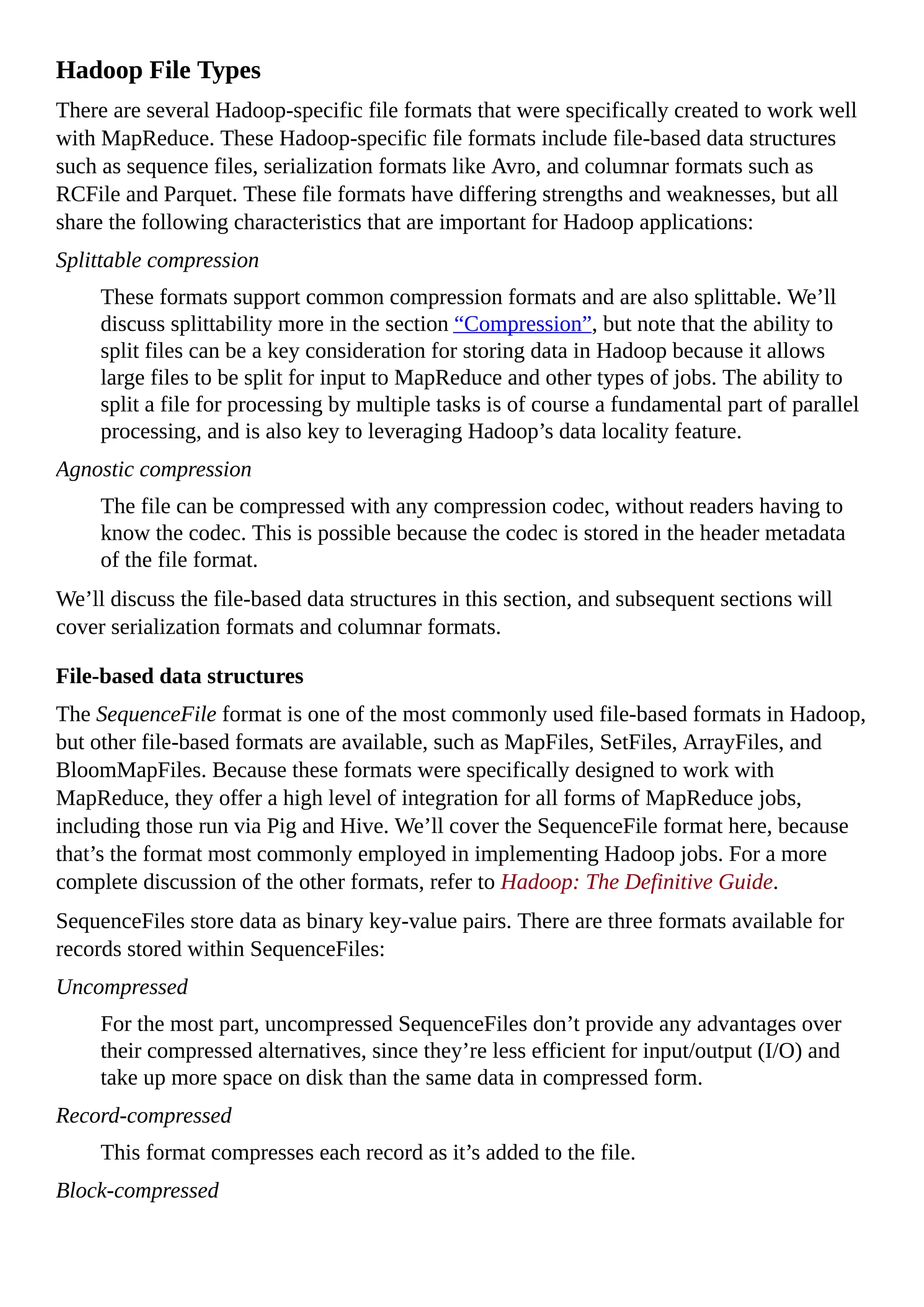 Hadoop File Types
There are several Hadoop-specific file formats that were specifically created to work well
with MapReduce. These Hadoop-specific file formats include file-based data structures
such as sequence files, serialization formats like Avro, and columnar formats such as
RCFile and Parquet. These file formats have differing strengths and weaknesses, but all
share the following characteristics that are important for Hadoop applications:
Splittable compression
These formats support common compression formats and are also splittable. We’ll
discuss splittability more in the section “Compression”, but note that the ability to
split files can be a key consideration for storing data in Hadoop because it allows
large files to be split for input to MapReduce and other types of jobs. The ability to
split a file for processing by multiple tasks is of course a fundamental part of parallel
processing, and is also key to leveraging Hadoop’s data locality feature.
Agnostic compression
The file can be compressed with any compression codec, without readers having to
know the codec. This is possible because the codec is stored in the header metadata
of the file format.
We’ll discuss the file-based data structures in this section, and subsequent sections will
cover serialization formats and columnar formats.
File-based data structures
The SequenceFile format is one of the most commonly used file-based formats in Hadoop,
but other file-based formats are available, such as MapFiles, SetFiles, ArrayFiles, and
BloomMapFiles. Because these formats were specifically designed to work with
MapReduce, they offer a high level of integration for all forms of MapReduce jobs,
including those run via Pig and Hive. We’ll cover the SequenceFile format here, because
that’s the format most commonly employed in implementing Hadoop jobs. For a more
complete discussion of the other formats, refer to Hadoop: The Definitive Guide.
SequenceFiles store data as binary key-value pairs. There are three formats available for
records stored within SequenceFiles:
Uncompressed
For the most part, uncompressed SequenceFiles don’t provide any advantages over
their compressed alternatives, since they’re less efficient for input/output (I/O) and
take up more space on disk than the same data in compressed form.
Record-compressed
This format compresses each record as it’s added to the file.
Block-compressed
 
