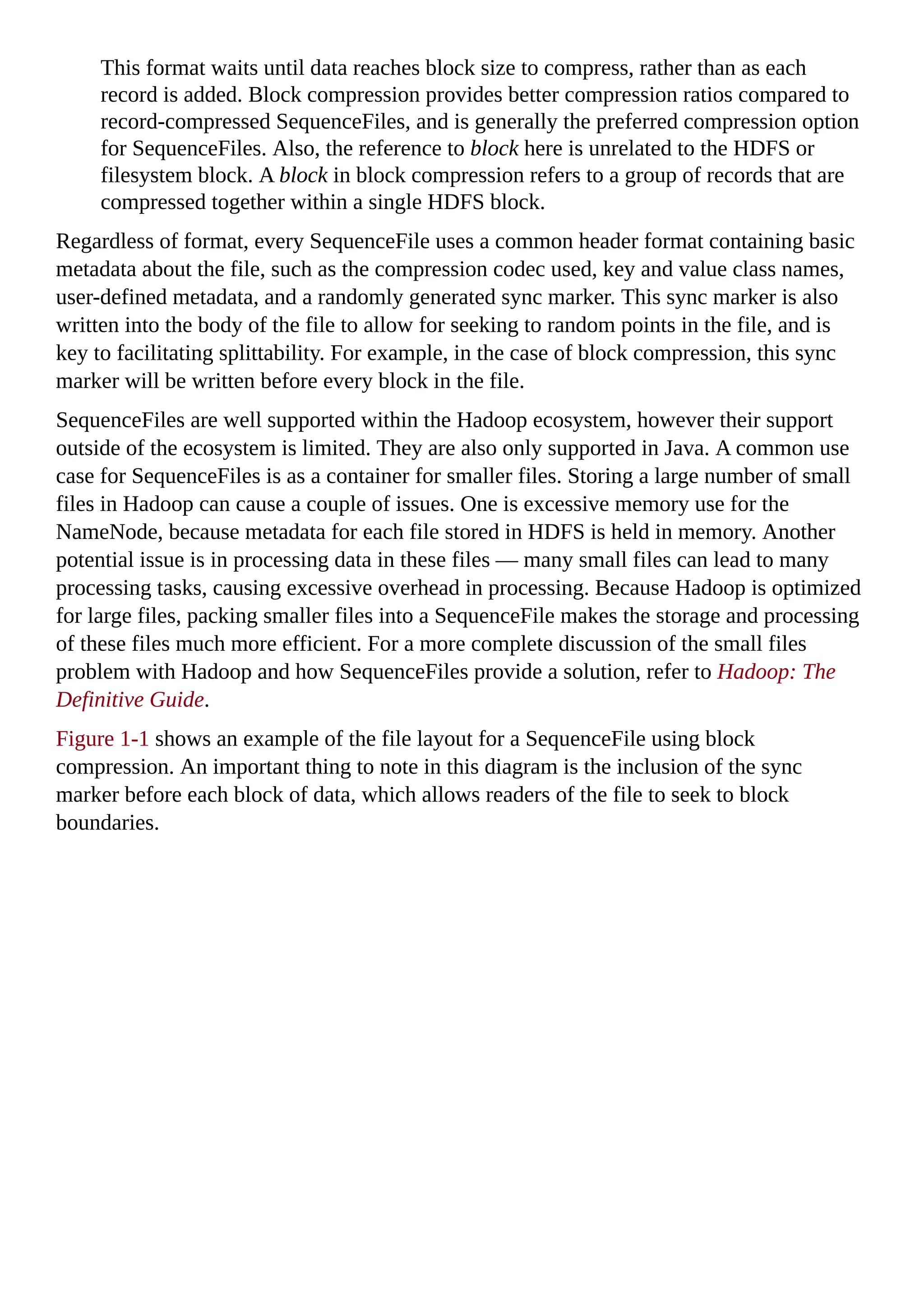 This format waits until data reaches block size to compress, rather than as each
record is added. Block compression provides better compression ratios compared to
record-compressed SequenceFiles, and is generally the preferred compression option
for SequenceFiles. Also, the reference to block here is unrelated to the HDFS or
filesystem block. A block in block compression refers to a group of records that are
compressed together within a single HDFS block.
Regardless of format, every SequenceFile uses a common header format containing basic
metadata about the file, such as the compression codec used, key and value class names,
user-defined metadata, and a randomly generated sync marker. This sync marker is also
written into the body of the file to allow for seeking to random points in the file, and is
key to facilitating splittability. For example, in the case of block compression, this sync
marker will be written before every block in the file.
SequenceFiles are well supported within the Hadoop ecosystem, however their support
outside of the ecosystem is limited. They are also only supported in Java. A common use
case for SequenceFiles is as a container for smaller files. Storing a large number of small
files in Hadoop can cause a couple of issues. One is excessive memory use for the
NameNode, because metadata for each file stored in HDFS is held in memory. Another
potential issue is in processing data in these files — many small files can lead to many
processing tasks, causing excessive overhead in processing. Because Hadoop is optimized
for large files, packing smaller files into a SequenceFile makes the storage and processing
of these files much more efficient. For a more complete discussion of the small files
problem with Hadoop and how SequenceFiles provide a solution, refer to Hadoop: The
Definitive Guide.
Figure 1-1 shows an example of the file layout for a SequenceFile using block
compression. An important thing to note in this diagram is the inclusion of the sync
marker before each block of data, which allows readers of the file to seek to block
boundaries.
 