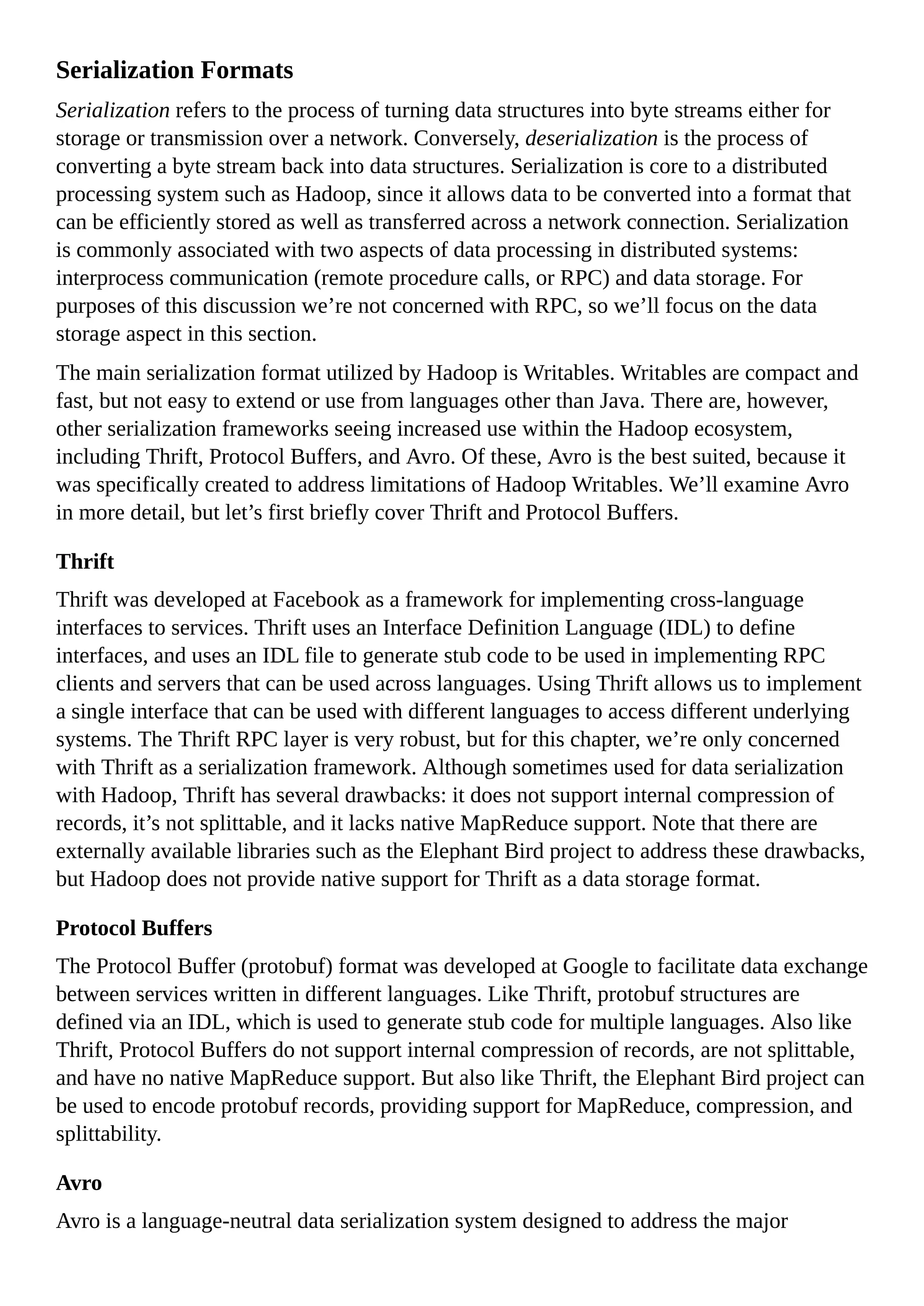 Serialization Formats
Serialization refers to the process of turning data structures into byte streams either for
storage or transmission over a network. Conversely, deserialization is the process of
converting a byte stream back into data structures. Serialization is core to a distributed
processing system such as Hadoop, since it allows data to be converted into a format that
can be efficiently stored as well as transferred across a network connection. Serialization
is commonly associated with two aspects of data processing in distributed systems:
interprocess communication (remote procedure calls, or RPC) and data storage. For
purposes of this discussion we’re not concerned with RPC, so we’ll focus on the data
storage aspect in this section.
The main serialization format utilized by Hadoop is Writables. Writables are compact and
fast, but not easy to extend or use from languages other than Java. There are, however,
other serialization frameworks seeing increased use within the Hadoop ecosystem,
including Thrift, Protocol Buffers, and Avro. Of these, Avro is the best suited, because it
was specifically created to address limitations of Hadoop Writables. We’ll examine Avro
in more detail, but let’s first briefly cover Thrift and Protocol Buffers.
Thrift
Thrift was developed at Facebook as a framework for implementing cross-language
interfaces to services. Thrift uses an Interface Definition Language (IDL) to define
interfaces, and uses an IDL file to generate stub code to be used in implementing RPC
clients and servers that can be used across languages. Using Thrift allows us to implement
a single interface that can be used with different languages to access different underlying
systems. The Thrift RPC layer is very robust, but for this chapter, we’re only concerned
with Thrift as a serialization framework. Although sometimes used for data serialization
with Hadoop, Thrift has several drawbacks: it does not support internal compression of
records, it’s not splittable, and it lacks native MapReduce support. Note that there are
externally available libraries such as the Elephant Bird project to address these drawbacks,
but Hadoop does not provide native support for Thrift as a data storage format.
Protocol Buffers
The Protocol Buffer (protobuf) format was developed at Google to facilitate data exchange
between services written in different languages. Like Thrift, protobuf structures are
defined via an IDL, which is used to generate stub code for multiple languages. Also like
Thrift, Protocol Buffers do not support internal compression of records, are not splittable,
and have no native MapReduce support. But also like Thrift, the Elephant Bird project can
be used to encode protobuf records, providing support for MapReduce, compression, and
splittability.
Avro
Avro is a language-neutral data serialization system designed to address the major
 