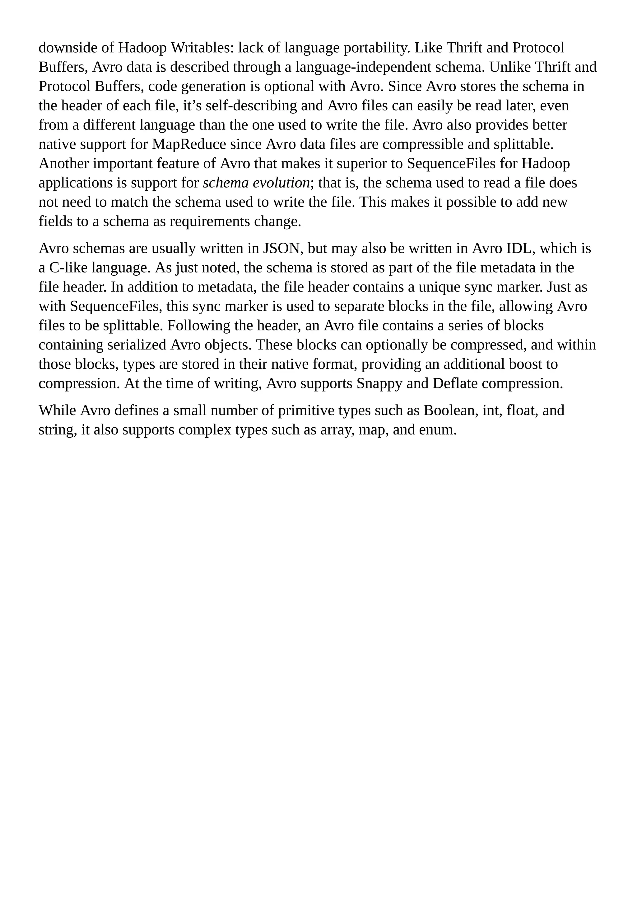 downside of Hadoop Writables: lack of language portability. Like Thrift and Protocol
Buffers, Avro data is described through a language-independent schema. Unlike Thrift and
Protocol Buffers, code generation is optional with Avro. Since Avro stores the schema in
the header of each file, it’s self-describing and Avro files can easily be read later, even
from a different language than the one used to write the file. Avro also provides better
native support for MapReduce since Avro data files are compressible and splittable.
Another important feature of Avro that makes it superior to SequenceFiles for Hadoop
applications is support for schema evolution; that is, the schema used to read a file does
not need to match the schema used to write the file. This makes it possible to add new
fields to a schema as requirements change.
Avro schemas are usually written in JSON, but may also be written in Avro IDL, which is
a C-like language. As just noted, the schema is stored as part of the file metadata in the
file header. In addition to metadata, the file header contains a unique sync marker. Just as
with SequenceFiles, this sync marker is used to separate blocks in the file, allowing Avro
files to be splittable. Following the header, an Avro file contains a series of blocks
containing serialized Avro objects. These blocks can optionally be compressed, and within
those blocks, types are stored in their native format, providing an additional boost to
compression. At the time of writing, Avro supports Snappy and Deflate compression.
While Avro defines a small number of primitive types such as Boolean, int, float, and
string, it also supports complex types such as array, map, and enum.
 