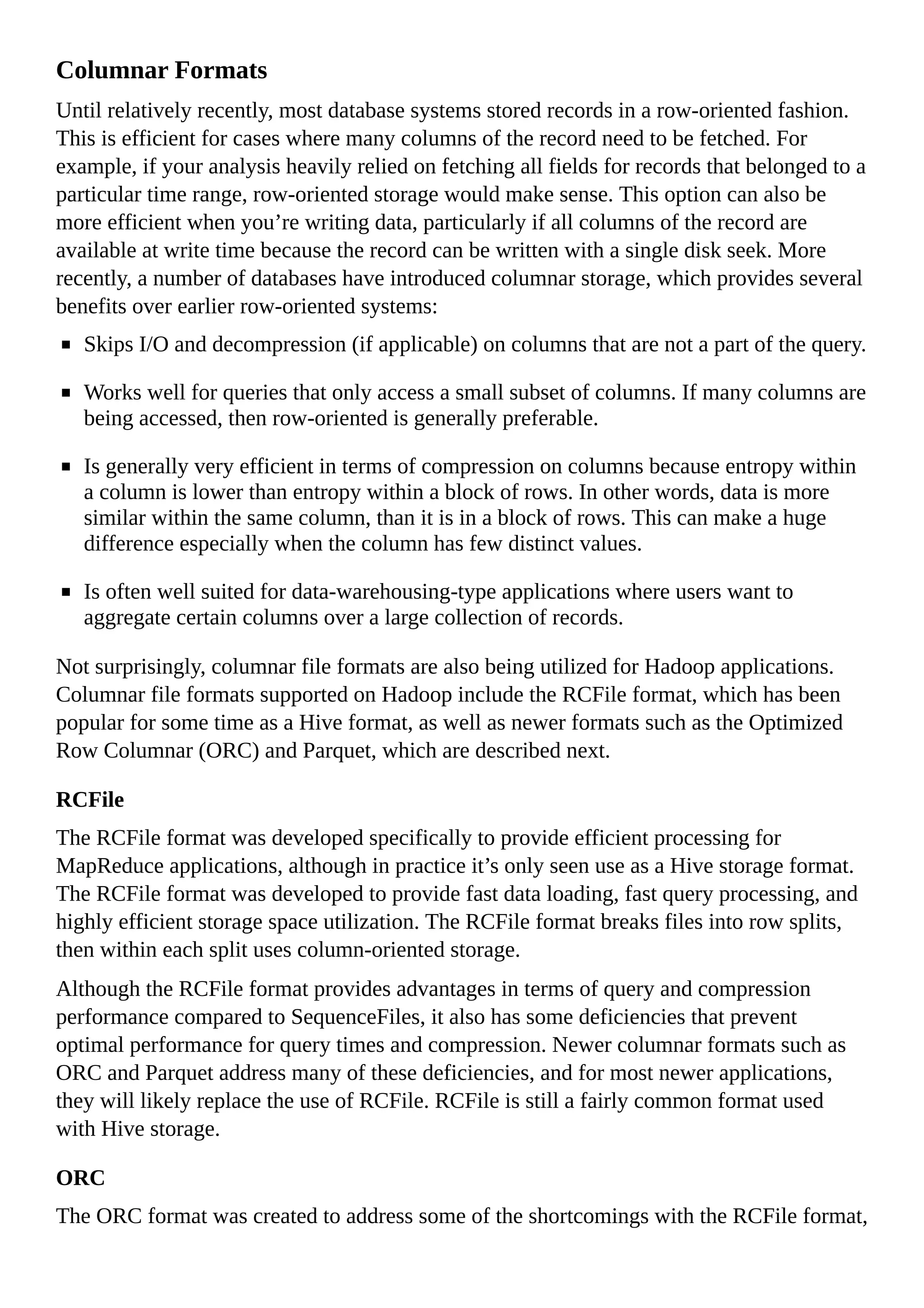 Columnar Formats
Until relatively recently, most database systems stored records in a row-oriented fashion.
This is efficient for cases where many columns of the record need to be fetched. For
example, if your analysis heavily relied on fetching all fields for records that belonged to a
particular time range, row-oriented storage would make sense. This option can also be
more efficient when you’re writing data, particularly if all columns of the record are
available at write time because the record can be written with a single disk seek. More
recently, a number of databases have introduced columnar storage, which provides several
benefits over earlier row-oriented systems:
Skips I/O and decompression (if applicable) on columns that are not a part of the query.
Works well for queries that only access a small subset of columns. If many columns are
being accessed, then row-oriented is generally preferable.
Is generally very efficient in terms of compression on columns because entropy within
a column is lower than entropy within a block of rows. In other words, data is more
similar within the same column, than it is in a block of rows. This can make a huge
difference especially when the column has few distinct values.
Is often well suited for data-warehousing-type applications where users want to
aggregate certain columns over a large collection of records.
Not surprisingly, columnar file formats are also being utilized for Hadoop applications.
Columnar file formats supported on Hadoop include the RCFile format, which has been
popular for some time as a Hive format, as well as newer formats such as the Optimized
Row Columnar (ORC) and Parquet, which are described next.
RCFile
The RCFile format was developed specifically to provide efficient processing for
MapReduce applications, although in practice it’s only seen use as a Hive storage format.
The RCFile format was developed to provide fast data loading, fast query processing, and
highly efficient storage space utilization. The RCFile format breaks files into row splits,
then within each split uses column-oriented storage.
Although the RCFile format provides advantages in terms of query and compression
performance compared to SequenceFiles, it also has some deficiencies that prevent
optimal performance for query times and compression. Newer columnar formats such as
ORC and Parquet address many of these deficiencies, and for most newer applications,
they will likely replace the use of RCFile. RCFile is still a fairly common format used
with Hive storage.
ORC
The ORC format was created to address some of the shortcomings with the RCFile format,
 