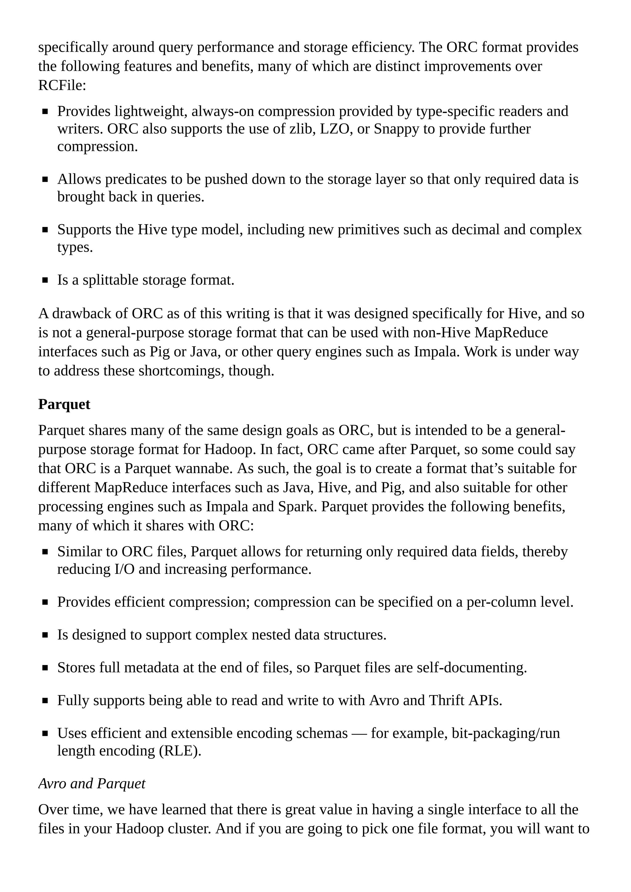 specifically around query performance and storage efficiency. The ORC format provides
the following features and benefits, many of which are distinct improvements over
RCFile:
Provides lightweight, always-on compression provided by type-specific readers and
writers. ORC also supports the use of zlib, LZO, or Snappy to provide further
compression.
Allows predicates to be pushed down to the storage layer so that only required data is
brought back in queries.
Supports the Hive type model, including new primitives such as decimal and complex
types.
Is a splittable storage format.
A drawback of ORC as of this writing is that it was designed specifically for Hive, and so
is not a general-purpose storage format that can be used with non-Hive MapReduce
interfaces such as Pig or Java, or other query engines such as Impala. Work is under way
to address these shortcomings, though.
Parquet
Parquet shares many of the same design goals as ORC, but is intended to be a general-
purpose storage format for Hadoop. In fact, ORC came after Parquet, so some could say
that ORC is a Parquet wannabe. As such, the goal is to create a format that’s suitable for
different MapReduce interfaces such as Java, Hive, and Pig, and also suitable for other
processing engines such as Impala and Spark. Parquet provides the following benefits,
many of which it shares with ORC:
Similar to ORC files, Parquet allows for returning only required data fields, thereby
reducing I/O and increasing performance.
Provides efficient compression; compression can be specified on a per-column level.
Is designed to support complex nested data structures.
Stores full metadata at the end of files, so Parquet files are self-documenting.
Fully supports being able to read and write to with Avro and Thrift APIs.
Uses efficient and extensible encoding schemas — for example, bit-packaging/run
length encoding (RLE).
Avro and Parquet
Over time, we have learned that there is great value in having a single interface to all the
files in your Hadoop cluster. And if you are going to pick one file format, you will want to
 