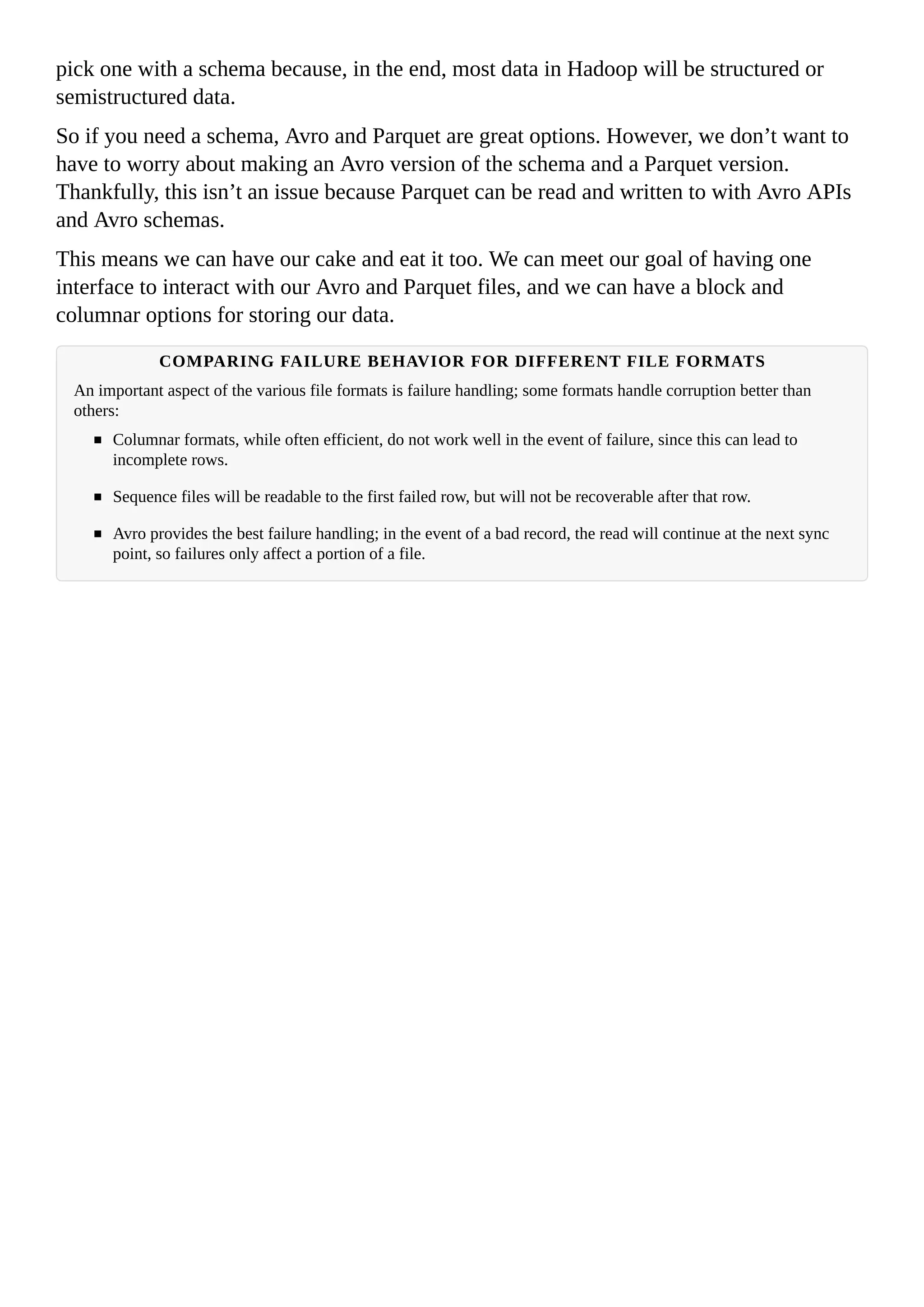 pick one with a schema because, in the end, most data in Hadoop will be structured or
semistructured data.
So if you need a schema, Avro and Parquet are great options. However, we don’t want to
have to worry about making an Avro version of the schema and a Parquet version.
Thankfully, this isn’t an issue because Parquet can be read and written to with Avro APIs
and Avro schemas.
This means we can have our cake and eat it too. We can meet our goal of having one
interface to interact with our Avro and Parquet files, and we can have a block and
columnar options for storing our data.
COMPARING FAILURE BEHAVIOR FOR DIFFERENT FILE FORMATS
An important aspect of the various file formats is failure handling; some formats handle corruption better than
others:
Columnar formats, while often efficient, do not work well in the event of failure, since this can lead to
incomplete rows.
Sequence files will be readable to the first failed row, but will not be recoverable after that row.
Avro provides the best failure handling; in the event of a bad record, the read will continue at the next sync
point, so failures only affect a portion of a file.
 