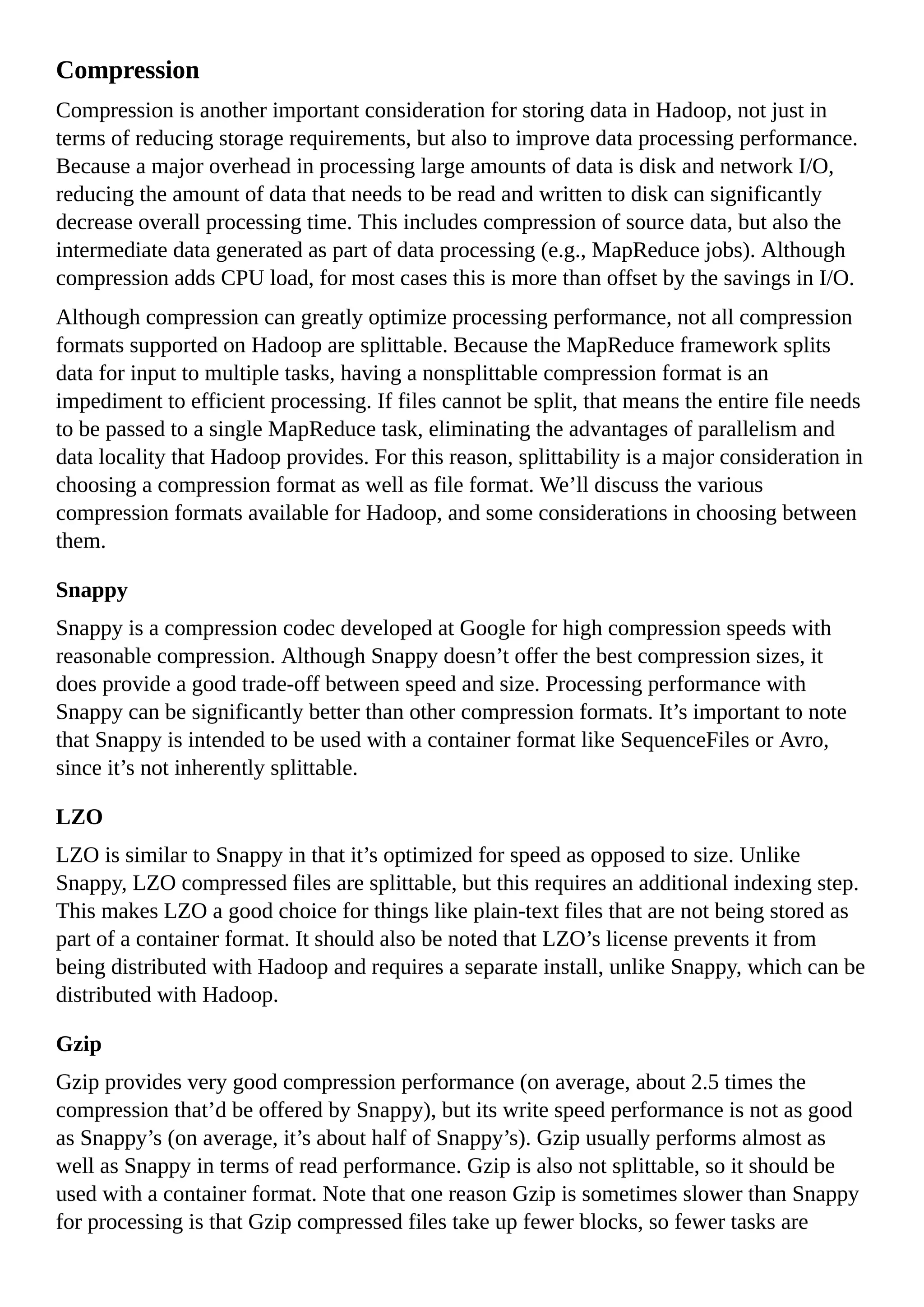 Compression
Compression is another important consideration for storing data in Hadoop, not just in
terms of reducing storage requirements, but also to improve data processing performance.
Because a major overhead in processing large amounts of data is disk and network I/O,
reducing the amount of data that needs to be read and written to disk can significantly
decrease overall processing time. This includes compression of source data, but also the
intermediate data generated as part of data processing (e.g., MapReduce jobs). Although
compression adds CPU load, for most cases this is more than offset by the savings in I/O.
Although compression can greatly optimize processing performance, not all compression
formats supported on Hadoop are splittable. Because the MapReduce framework splits
data for input to multiple tasks, having a nonsplittable compression format is an
impediment to efficient processing. If files cannot be split, that means the entire file needs
to be passed to a single MapReduce task, eliminating the advantages of parallelism and
data locality that Hadoop provides. For this reason, splittability is a major consideration in
choosing a compression format as well as file format. We’ll discuss the various
compression formats available for Hadoop, and some considerations in choosing between
them.
Snappy
Snappy is a compression codec developed at Google for high compression speeds with
reasonable compression. Although Snappy doesn’t offer the best compression sizes, it
does provide a good trade-off between speed and size. Processing performance with
Snappy can be significantly better than other compression formats. It’s important to note
that Snappy is intended to be used with a container format like SequenceFiles or Avro,
since it’s not inherently splittable.
LZO
LZO is similar to Snappy in that it’s optimized for speed as opposed to size. Unlike
Snappy, LZO compressed files are splittable, but this requires an additional indexing step.
This makes LZO a good choice for things like plain-text files that are not being stored as
part of a container format. It should also be noted that LZO’s license prevents it from
being distributed with Hadoop and requires a separate install, unlike Snappy, which can be
distributed with Hadoop.
Gzip
Gzip provides very good compression performance (on average, about 2.5 times the
compression that’d be offered by Snappy), but its write speed performance is not as good
as Snappy’s (on average, it’s about half of Snappy’s). Gzip usually performs almost as
well as Snappy in terms of read performance. Gzip is also not splittable, so it should be
used with a container format. Note that one reason Gzip is sometimes slower than Snappy
for processing is that Gzip compressed files take up fewer blocks, so fewer tasks are
 