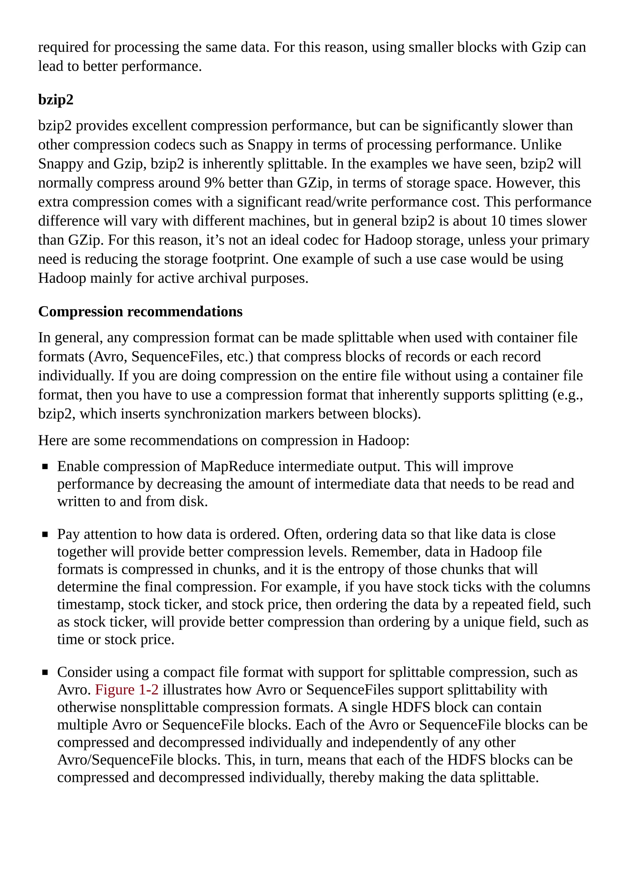 required for processing the same data. For this reason, using smaller blocks with Gzip can
lead to better performance.
bzip2
bzip2 provides excellent compression performance, but can be significantly slower than
other compression codecs such as Snappy in terms of processing performance. Unlike
Snappy and Gzip, bzip2 is inherently splittable. In the examples we have seen, bzip2 will
normally compress around 9% better than GZip, in terms of storage space. However, this
extra compression comes with a significant read/write performance cost. This performance
difference will vary with different machines, but in general bzip2 is about 10 times slower
than GZip. For this reason, it’s not an ideal codec for Hadoop storage, unless your primary
need is reducing the storage footprint. One example of such a use case would be using
Hadoop mainly for active archival purposes.
Compression recommendations
In general, any compression format can be made splittable when used with container file
formats (Avro, SequenceFiles, etc.) that compress blocks of records or each record
individually. If you are doing compression on the entire file without using a container file
format, then you have to use a compression format that inherently supports splitting (e.g.,
bzip2, which inserts synchronization markers between blocks).
Here are some recommendations on compression in Hadoop:
Enable compression of MapReduce intermediate output. This will improve
performance by decreasing the amount of intermediate data that needs to be read and
written to and from disk.
Pay attention to how data is ordered. Often, ordering data so that like data is close
together will provide better compression levels. Remember, data in Hadoop file
formats is compressed in chunks, and it is the entropy of those chunks that will
determine the final compression. For example, if you have stock ticks with the columns
timestamp, stock ticker, and stock price, then ordering the data by a repeated field, such
as stock ticker, will provide better compression than ordering by a unique field, such as
time or stock price.
Consider using a compact file format with support for splittable compression, such as
Avro. Figure 1-2 illustrates how Avro or SequenceFiles support splittability with
otherwise nonsplittable compression formats. A single HDFS block can contain
multiple Avro or SequenceFile blocks. Each of the Avro or SequenceFile blocks can be
compressed and decompressed individually and independently of any other
Avro/SequenceFile blocks. This, in turn, means that each of the HDFS blocks can be
compressed and decompressed individually, thereby making the data splittable.
 