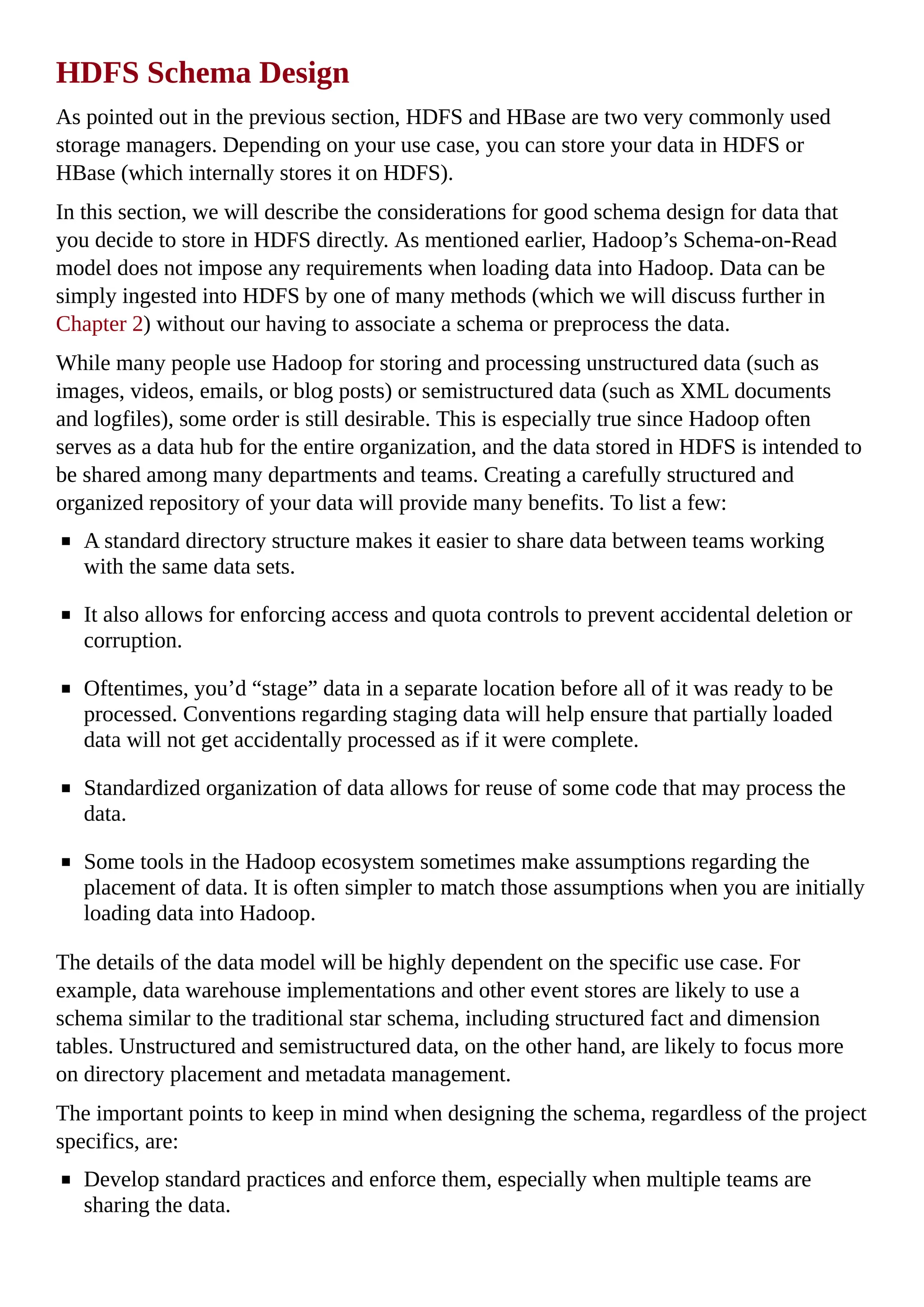 HDFS Schema Design
As pointed out in the previous section, HDFS and HBase are two very commonly used
storage managers. Depending on your use case, you can store your data in HDFS or
HBase (which internally stores it on HDFS).
In this section, we will describe the considerations for good schema design for data that
you decide to store in HDFS directly. As mentioned earlier, Hadoop’s Schema-on-Read
model does not impose any requirements when loading data into Hadoop. Data can be
simply ingested into HDFS by one of many methods (which we will discuss further in
Chapter 2) without our having to associate a schema or preprocess the data.
While many people use Hadoop for storing and processing unstructured data (such as
images, videos, emails, or blog posts) or semistructured data (such as XML documents
and logfiles), some order is still desirable. This is especially true since Hadoop often
serves as a data hub for the entire organization, and the data stored in HDFS is intended to
be shared among many departments and teams. Creating a carefully structured and
organized repository of your data will provide many benefits. To list a few:
A standard directory structure makes it easier to share data between teams working
with the same data sets.
It also allows for enforcing access and quota controls to prevent accidental deletion or
corruption.
Oftentimes, you’d “stage” data in a separate location before all of it was ready to be
processed. Conventions regarding staging data will help ensure that partially loaded
data will not get accidentally processed as if it were complete.
Standardized organization of data allows for reuse of some code that may process the
data.
Some tools in the Hadoop ecosystem sometimes make assumptions regarding the
placement of data. It is often simpler to match those assumptions when you are initially
loading data into Hadoop.
The details of the data model will be highly dependent on the specific use case. For
example, data warehouse implementations and other event stores are likely to use a
schema similar to the traditional star schema, including structured fact and dimension
tables. Unstructured and semistructured data, on the other hand, are likely to focus more
on directory placement and metadata management.
The important points to keep in mind when designing the schema, regardless of the project
specifics, are:
Develop standard practices and enforce them, especially when multiple teams are
sharing the data.
 