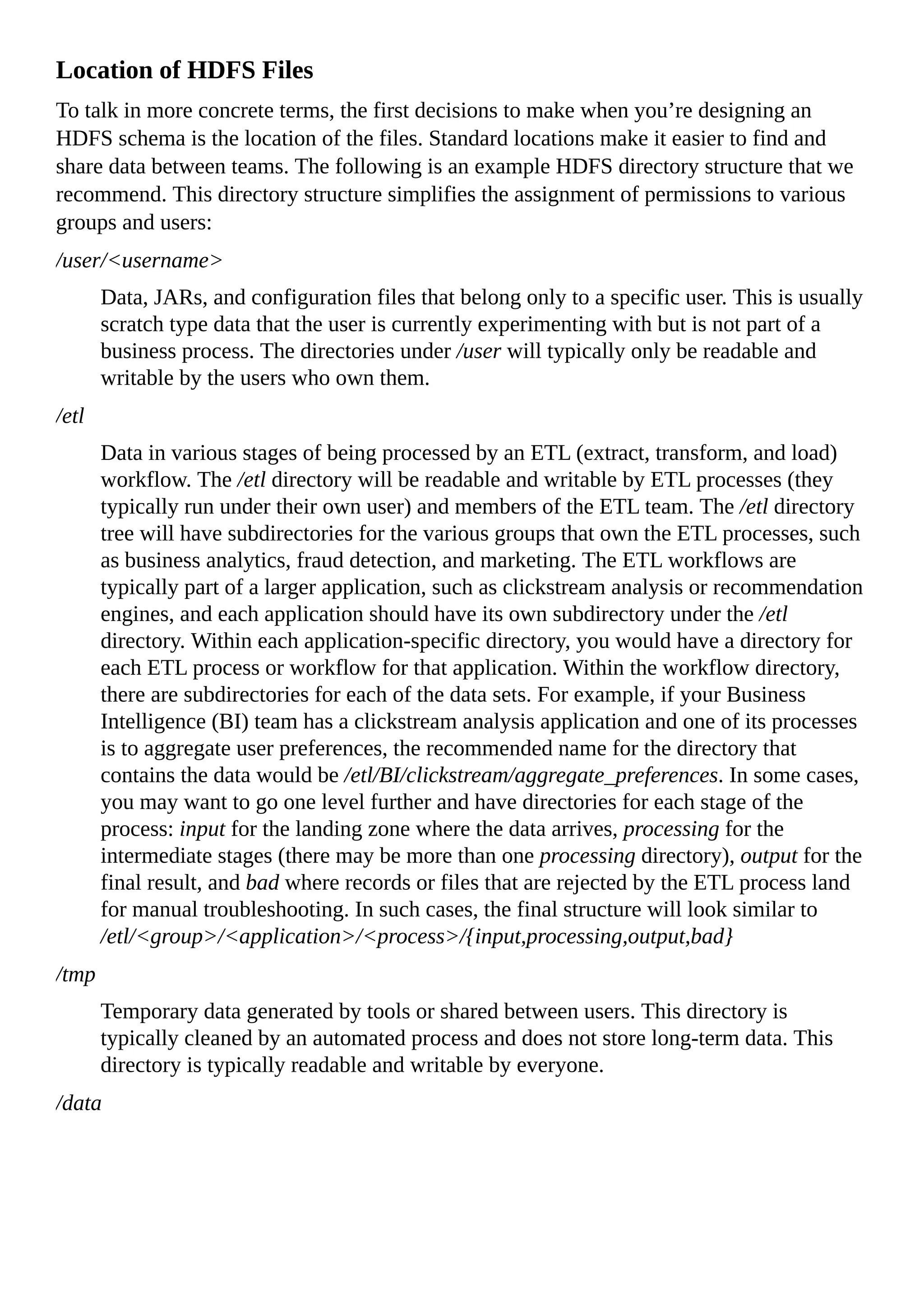 Location of HDFS Files
To talk in more concrete terms, the first decisions to make when you’re designing an
HDFS schema is the location of the files. Standard locations make it easier to find and
share data between teams. The following is an example HDFS directory structure that we
recommend. This directory structure simplifies the assignment of permissions to various
groups and users:
/user/<username>
Data, JARs, and configuration files that belong only to a specific user. This is usually
scratch type data that the user is currently experimenting with but is not part of a
business process. The directories under /user will typically only be readable and
writable by the users who own them.
/etl
Data in various stages of being processed by an ETL (extract, transform, and load)
workflow. The /etl directory will be readable and writable by ETL processes (they
typically run under their own user) and members of the ETL team. The /etl directory
tree will have subdirectories for the various groups that own the ETL processes, such
as business analytics, fraud detection, and marketing. The ETL workflows are
typically part of a larger application, such as clickstream analysis or recommendation
engines, and each application should have its own subdirectory under the /etl
directory. Within each application-specific directory, you would have a directory for
each ETL process or workflow for that application. Within the workflow directory,
there are subdirectories for each of the data sets. For example, if your Business
Intelligence (BI) team has a clickstream analysis application and one of its processes
is to aggregate user preferences, the recommended name for the directory that
contains the data would be /etl/BI/clickstream/aggregate_preferences. In some cases,
you may want to go one level further and have directories for each stage of the
process: input for the landing zone where the data arrives, processing for the
intermediate stages (there may be more than one processing directory), output for the
final result, and bad where records or files that are rejected by the ETL process land
for manual troubleshooting. In such cases, the final structure will look similar to
/etl/<group>/<application>/<process>/{input,processing,output,bad}
/tmp
Temporary data generated by tools or shared between users. This directory is
typically cleaned by an automated process and does not store long-term data. This
directory is typically readable and writable by everyone.
/data
 