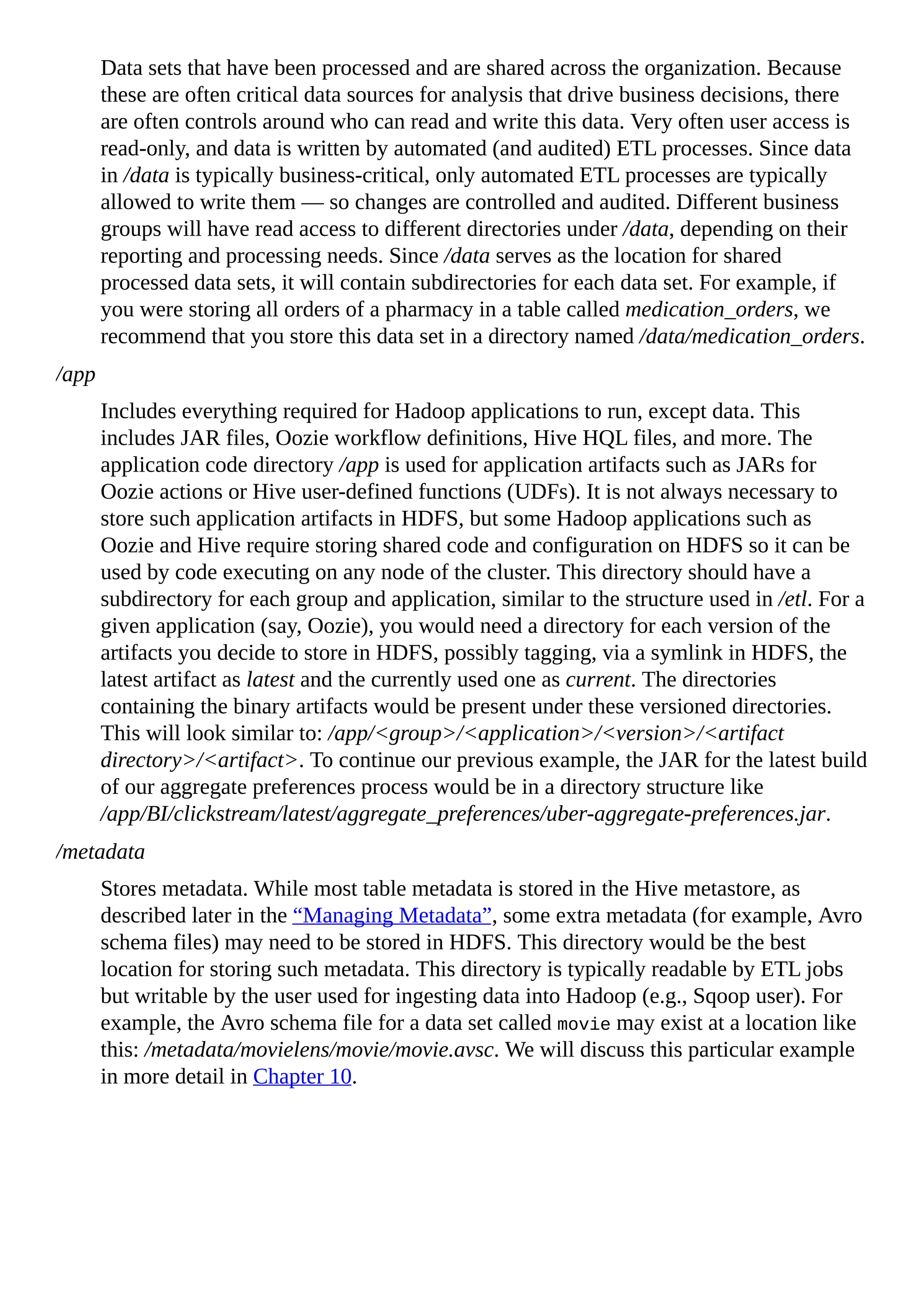 Data sets that have been processed and are shared across the organization. Because
these are often critical data sources for analysis that drive business decisions, there
are often controls around who can read and write this data. Very often user access is
read-only, and data is written by automated (and audited) ETL processes. Since data
in /data is typically business-critical, only automated ETL processes are typically
allowed to write them — so changes are controlled and audited. Different business
groups will have read access to different directories under /data, depending on their
reporting and processing needs. Since /data serves as the location for shared
processed data sets, it will contain subdirectories for each data set. For example, if
you were storing all orders of a pharmacy in a table called medication_orders, we
recommend that you store this data set in a directory named /data/medication_orders.
/app
Includes everything required for Hadoop applications to run, except data. This
includes JAR files, Oozie workflow definitions, Hive HQL files, and more. The
application code directory /app is used for application artifacts such as JARs for
Oozie actions or Hive user-defined functions (UDFs). It is not always necessary to
store such application artifacts in HDFS, but some Hadoop applications such as
Oozie and Hive require storing shared code and configuration on HDFS so it can be
used by code executing on any node of the cluster. This directory should have a
subdirectory for each group and application, similar to the structure used in /etl. For a
given application (say, Oozie), you would need a directory for each version of the
artifacts you decide to store in HDFS, possibly tagging, via a symlink in HDFS, the
latest artifact as latest and the currently used one as current. The directories
containing the binary artifacts would be present under these versioned directories.
This will look similar to: /app/<group>/<application>/<version>/<artifact
directory>/<artifact>. To continue our previous example, the JAR for the latest build
of our aggregate preferences process would be in a directory structure like
/app/BI/clickstream/latest/aggregate_preferences/uber-aggregate-preferences.jar.
/metadata
Stores metadata. While most table metadata is stored in the Hive metastore, as
described later in the “Managing Metadata”, some extra metadata (for example, Avro
schema files) may need to be stored in HDFS. This directory would be the best
location for storing such metadata. This directory is typically readable by ETL jobs
but writable by the user used for ingesting data into Hadoop (e.g., Sqoop user). For
example, the Avro schema file for a data set called movie may exist at a location like
this: /metadata/movielens/movie/movie.avsc. We will discuss this particular example
in more detail in Chapter 10.
 