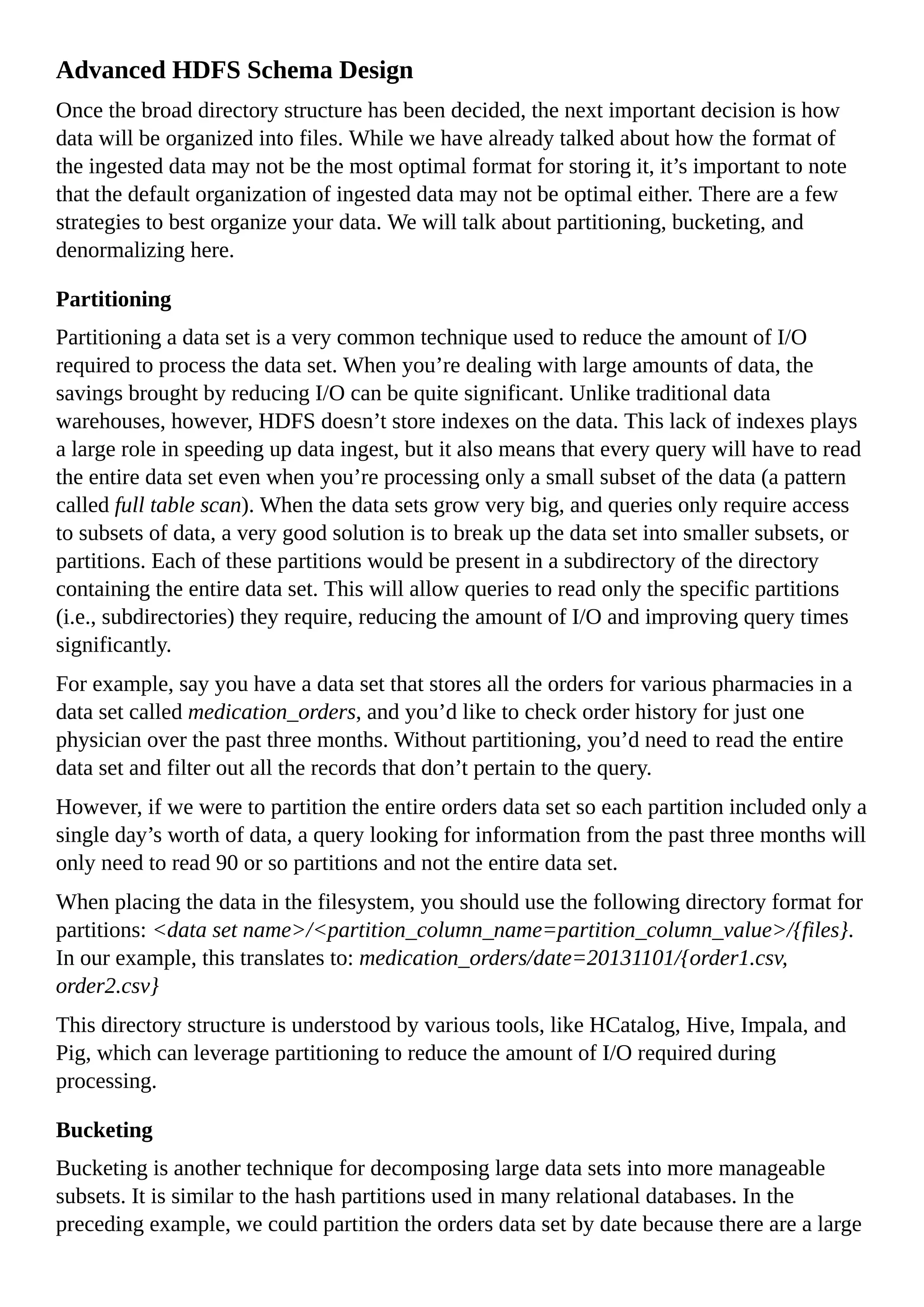 Advanced HDFS Schema Design
Once the broad directory structure has been decided, the next important decision is how
data will be organized into files. While we have already talked about how the format of
the ingested data may not be the most optimal format for storing it, it’s important to note
that the default organization of ingested data may not be optimal either. There are a few
strategies to best organize your data. We will talk about partitioning, bucketing, and
denormalizing here.
Partitioning
Partitioning a data set is a very common technique used to reduce the amount of I/O
required to process the data set. When you’re dealing with large amounts of data, the
savings brought by reducing I/O can be quite significant. Unlike traditional data
warehouses, however, HDFS doesn’t store indexes on the data. This lack of indexes plays
a large role in speeding up data ingest, but it also means that every query will have to read
the entire data set even when you’re processing only a small subset of the data (a pattern
called full table scan). When the data sets grow very big, and queries only require access
to subsets of data, a very good solution is to break up the data set into smaller subsets, or
partitions. Each of these partitions would be present in a subdirectory of the directory
containing the entire data set. This will allow queries to read only the specific partitions
(i.e., subdirectories) they require, reducing the amount of I/O and improving query times
significantly.
For example, say you have a data set that stores all the orders for various pharmacies in a
data set called medication_orders, and you’d like to check order history for just one
physician over the past three months. Without partitioning, you’d need to read the entire
data set and filter out all the records that don’t pertain to the query.
However, if we were to partition the entire orders data set so each partition included only a
single day’s worth of data, a query looking for information from the past three months will
only need to read 90 or so partitions and not the entire data set.
When placing the data in the filesystem, you should use the following directory format for
partitions: <data set name>/<partition_column_name=partition_column_value>/{files}.
In our example, this translates to: medication_orders/date=20131101/{order1.csv,
order2.csv}
This directory structure is understood by various tools, like HCatalog, Hive, Impala, and
Pig, which can leverage partitioning to reduce the amount of I/O required during
processing.
Bucketing
Bucketing is another technique for decomposing large data sets into more manageable
subsets. It is similar to the hash partitions used in many relational databases. In the
preceding example, we could partition the orders data set by date because there are a large
 