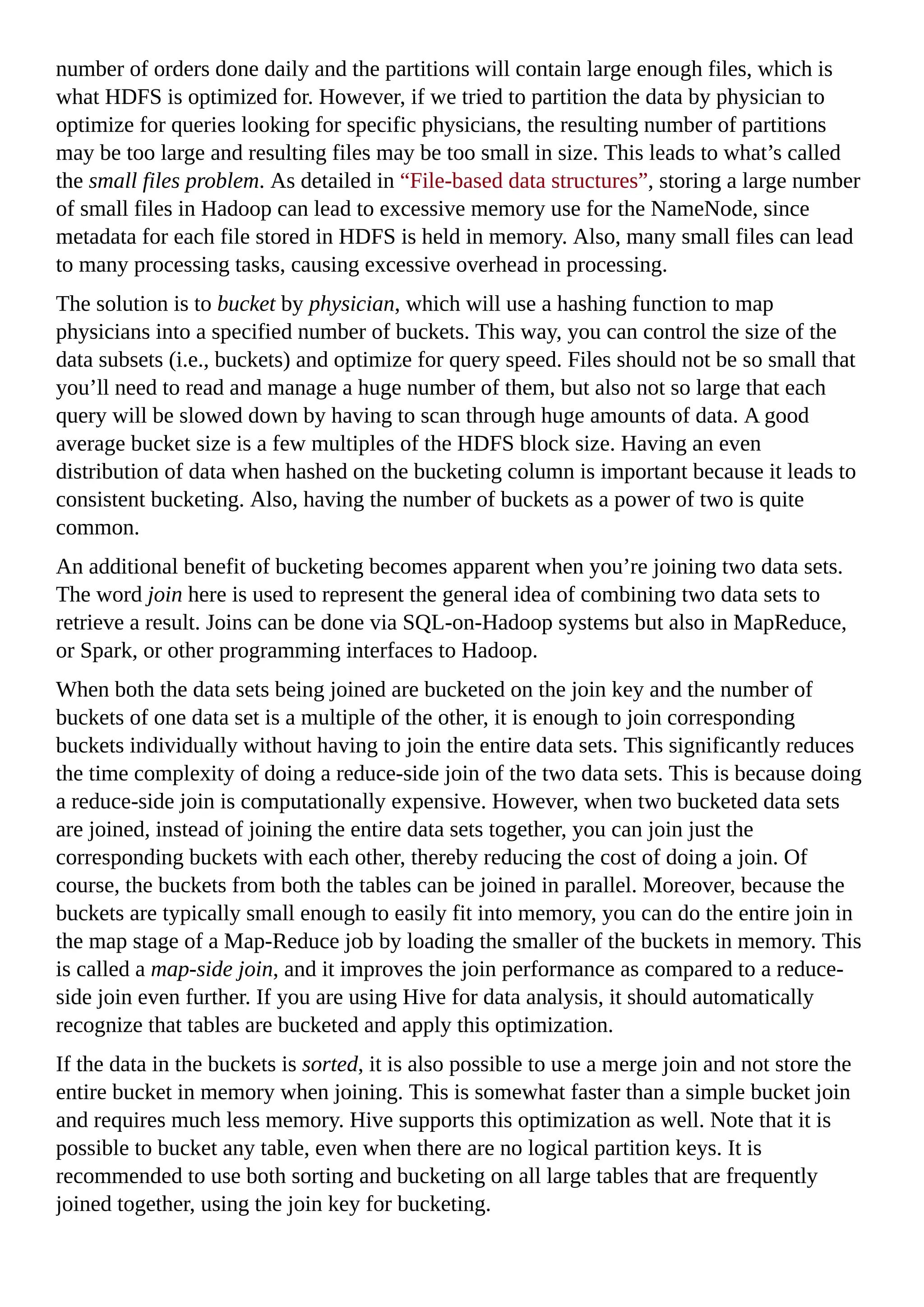 number of orders done daily and the partitions will contain large enough files, which is
what HDFS is optimized for. However, if we tried to partition the data by physician to
optimize for queries looking for specific physicians, the resulting number of partitions
may be too large and resulting files may be too small in size. This leads to what’s called
the small files problem. As detailed in “File-based data structures”, storing a large number
of small files in Hadoop can lead to excessive memory use for the NameNode, since
metadata for each file stored in HDFS is held in memory. Also, many small files can lead
to many processing tasks, causing excessive overhead in processing.
The solution is to bucket by physician, which will use a hashing function to map
physicians into a specified number of buckets. This way, you can control the size of the
data subsets (i.e., buckets) and optimize for query speed. Files should not be so small that
you’ll need to read and manage a huge number of them, but also not so large that each
query will be slowed down by having to scan through huge amounts of data. A good
average bucket size is a few multiples of the HDFS block size. Having an even
distribution of data when hashed on the bucketing column is important because it leads to
consistent bucketing. Also, having the number of buckets as a power of two is quite
common.
An additional benefit of bucketing becomes apparent when you’re joining two data sets.
The word join here is used to represent the general idea of combining two data sets to
retrieve a result. Joins can be done via SQL-on-Hadoop systems but also in MapReduce,
or Spark, or other programming interfaces to Hadoop.
When both the data sets being joined are bucketed on the join key and the number of
buckets of one data set is a multiple of the other, it is enough to join corresponding
buckets individually without having to join the entire data sets. This significantly reduces
the time complexity of doing a reduce-side join of the two data sets. This is because doing
a reduce-side join is computationally expensive. However, when two bucketed data sets
are joined, instead of joining the entire data sets together, you can join just the
corresponding buckets with each other, thereby reducing the cost of doing a join. Of
course, the buckets from both the tables can be joined in parallel. Moreover, because the
buckets are typically small enough to easily fit into memory, you can do the entire join in
the map stage of a Map-Reduce job by loading the smaller of the buckets in memory. This
is called a map-side join, and it improves the join performance as compared to a reduce-
side join even further. If you are using Hive for data analysis, it should automatically
recognize that tables are bucketed and apply this optimization.
If the data in the buckets is sorted, it is also possible to use a merge join and not store the
entire bucket in memory when joining. This is somewhat faster than a simple bucket join
and requires much less memory. Hive supports this optimization as well. Note that it is
possible to bucket any table, even when there are no logical partition keys. It is
recommended to use both sorting and bucketing on all large tables that are frequently
joined together, using the join key for bucketing.
 